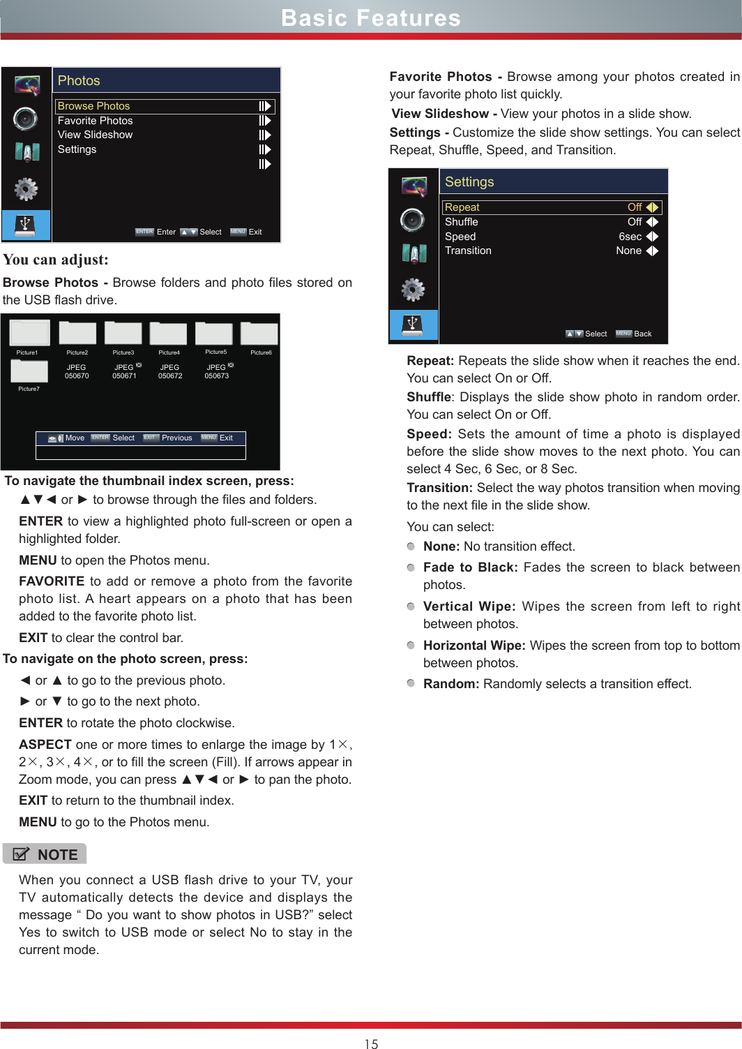 15You can adjust:Browse Photos - Browse folders and photo files stored on the USB flash drive. To navigate the thumbnail index screen, press:▲▼◄ or ► to browse through the files and folders.ENTER to view a highlighted photo full-screen or open a highlighted folder.MENU to open the Photos menu.FAVORITE to add or remove a photo from the favorite photo list. A heart appears on a photo that has been added to the favorite photo list.EXIT to clear the control bar.To navigate on the photo screen, press:◄ or ▲ to go to the previous photo.► or ▼ to go to the next photo.ENTER to rotate the photo clockwise.ASPECT one or more times to enlarge the image by 1×, 2×, 3×, 4×, or to fill the screen (Fill). If arrows appear in Zoom mode, you can press ▲▼◄ or ► to pan the photo.EXIT to return to the thumbnail index.MENU to go to the Photos menu.NOTEWhen you connect a USB flash drive to your TV, your TV automatically detects the device and displays the message “ Do you want to show photos in USB?” select Yes to switch to USB mode or select No to stay in the current mode.Favorite Photos - Browse among your photos created in your favorite photo list quickly.View Slideshow - View your photos in a slide show.Settings - Customize the slide show settings. You can select Repeat, Shuffle, Speed, and Transition.Repeat: Repeats the slide show when it reaches the end. You can select On or Off.Shufe: Displays the slide show photo in random order. You can select On or Off.Speed:  Sets the amount of time a photo is displayed before the slide show moves to the next photo. You can select 4 Sec, 6 Sec, or 8 Sec.Transition: Select the way photos transition when moving to the next file in the slide show.You can select:None: No transition effect.Fade to Black: Fades the screen to black between photos.Vertical Wipe: Wipes the screen from left to right between photos.Horizontal Wipe: Wipes the screen from top to bottom between photos.Random: Randomly selects a transition effect.Browse PhotosFavorite PhotosView SlideshowSettingsPhotosENTER Enter    Select    MENU  ExitRepeatShufeSpeedTransitionOffOff6secNoneSettings Select    MENU  BackPicture1Picture7Picture2 JPEG050670 JPEG050671 JPEG050672 JPEG050673Picture3 Picture4 Picture5 Picture6         Move    ENTER Select    EXIT  Previous    MENU  ExitBasic Features
