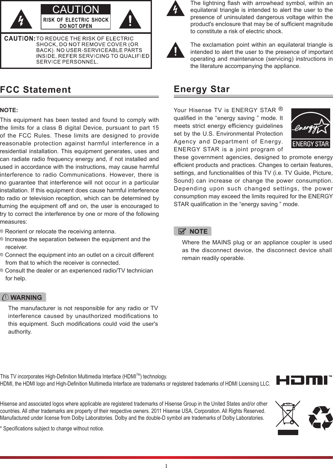 IThe lightning flash with arrowhead symbol, within an equilateral triangle is intended to alert the user to the presence of uninsulated dangerous voltage within the product&apos;s enclosure that may be of sufcient magnitude to constitute a risk of electric shock.The exclamation point within an equilateral triangle is intended to alert the user to the presence of important operating and maintenance (servicing) instructions in the literature accompanying the appliance.FCC StatementNOTE:This equipment has been tested and found to comply with the limits for a class B digital Device, pursuant to part 15 of the FCC Rules. These limits are designed to provide reasonable protection against harmful interference in a residential installation. This equipment generates, uses and can radiate radio frequency energy and, if not installed and used in accordance with the instructions, may cause harmful interference to radio Communications. However, there is no guarantee that interference will not occur in a particular installation. If this equipment does cause harmful interference to radio or television reception, which can be determined by turning the equipment off and on, the user is encouraged to try to correct the interference by one or more of the following measures:  Reorient or relocate the receiving antenna. Increase the separation between the equipment and the receiver. Connect the equipment into an outlet on a circuit different from that to which the receiver is connected. Consult the dealer or an experienced radio/TV technician for help. WARNINGThe manufacturer is not responsible for any radio or TV interference caused by unauthorized modifications to this equipment. Such modifications could void the user&apos;s authority.Hisense and associated logos where applicable are registered trademarks of Hisense Group in the United States and/or other countries. All other trademarks are property of their respective owners. 2011 Hisense USA, Corporation. All Rights Reserved. Manufactured under license from Dolby Laboratories. Dolby and the double-D symbol are trademarks of Dolby Laboratories.* Specications subject to change without notice.This TV incorporates High-Denition Multimedia Interface (HDMITM) technology. HDMI, the HDMI logo and High-Denition Multimedia Interface are trademarks or registered trademarks of HDMI Licensing LLC.Energy StarYour Hisense TV is ENERGY STAR ® qualified in the “energy saving ” mode. It meets strict energy efficiency guidelines set by the U.S. Environmental Protection Agency and Department of Energy. ENERGY STAR is a joint program of these government agencies, designed to promote energy efficient products and practices. Changes to certain features, settings, and functionalities of this TV (i.e. TV Guide, Picture, Sound) can increase or change the power consumption. Depending upon such changed settings, the power consumption may exceed the limits required for the ENERGY STAR qualification in the “energy saving ” mode.NOTEWhere the MAINS plug or an appliance coupler is used as the disconnect device, the disconnect device shall remain readily operable.