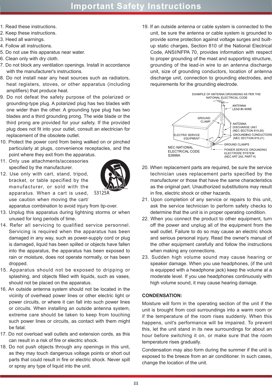 IIIImportant Safety Instructions1. Read these instructions.2. Keep these instructions. 3. Heed all warnings.4. Follow all instructions.5. Do not use this apparatus near water.6. Clean only with dry cloth.7. Do not block any ventilation openings. Install in accordance with the manufacturer&apos;s instructions.8. Do not install near any heat sources such as radiators, heat registers, stoves, or other apparatus (including amplifiers) that produce heat.9. Do not defeat the safety purpose of the polarized or grounding-type plug. A polarized plug has two blades with one wider than the other. A grounding type plug has two blades and a third grounding prong. The wide blade or the third prong are provided for your safety. If the provided plug does not fit into your outlet, consult an electrician for replacement of the obsolete outlet.10. Protect the power cord from being walked on or pinched particularly at plugs, convenience receptacles, and the point where they exit from the apparatus.11. Only use attachments/accessories specified by the manufacturer.12. Use only with cart, stand, tripod, bracket, or table specified by the manufacturer, or sold with the apparatus. When a cart is used, use caution when moving the cart/apparatus combination to avoid injury from tip-over.13. Unplug this apparatus during lightning storms or when unused for long periods of time.14. Refer all servicing to qualified service personnel.   Servicing is required when the apparatus has been damaged in any way, such as power-supply cord or plug is damaged, liquid has been spilled or objects have fallen into the apparatus, the apparatus has been exposed to rain or moisture, does not operate normally, or has been dropped.15. Apparatus should not be exposed to dripping or splashing, and objects filled with liquids, such as vases, should not be placed on the apparatus.16. An outside antenna system should not be located in the vicinity of overhead power lines or other electric light or power circuits, or where it can fall into such power lines or circuits. When installing an outside antenna system, extreme care should be taken to keep from touching such power lines or circuits, as contact with them might be fatal.17. Do not overload wall outlets and extension cords, as this can result in a risk of fire or electric shock.18. Do not push objects through any openings in this unit, as they may touch dangerous voltage points or short out parts that could result in fire or electric shock. Never spill or spray any type of liquid into the unit.19. If an outside antenna or cable system is connected to the unit, be sure the antenna or cable system is grounded to provide some protection against voltage surges and built-up static charges, Section 810 of the National Electrical Code, ANSI/NFPA 70, provides information with respect to proper grounding of the mast and supporting structure, grounding of the lead-in wire to an antenna discharge unit, size of grounding conductors, location of antenna discharge unit, connection to grounding electrodes, and requirements for the grounding electrode.20. When replacement parts are required, be sure the service technician uses replacement parts specified by the manufacturer or those that have the same characteristics as the original part. Unauthorized substitutions may result in fire, electric shock or other hazards.21. Upon completion of any service or repairs to this unit, ask the service technician to perform safety checks to determine that the unit is in proper operating condition.22. When you connect the product to other equipment, turn off the power and unplug all of the equipment from the wall outlet. Failure to do so may cause an electric shock and serious personal injury. Read the owner&apos;s manual of the other equipment carefully and follow the instructions when making any connections.23. Sudden high volume sound may cause hearing or speaker damage. When you use headphones, (if the unit is equipped with a headphone jack) keep the volume at a moderate level. If you use headphones continuously with high volume sound, it may cause hearing damage.CONDENSATION: Moisture will form in the operating section of the unit if the unit is brought from cool surroundings into a warm room or if the temperature of the room rises suddenly. When this happens, unit&apos;s performance will be impaired. To prevent this, let the unit stand in its new surroundings for about an hour before switching it on, or make sure that the room temperature rises gradually.Condensation may also form during the summer if the unit is exposed to the breeze from an air conditioner. In such cases, change the location of the unit.