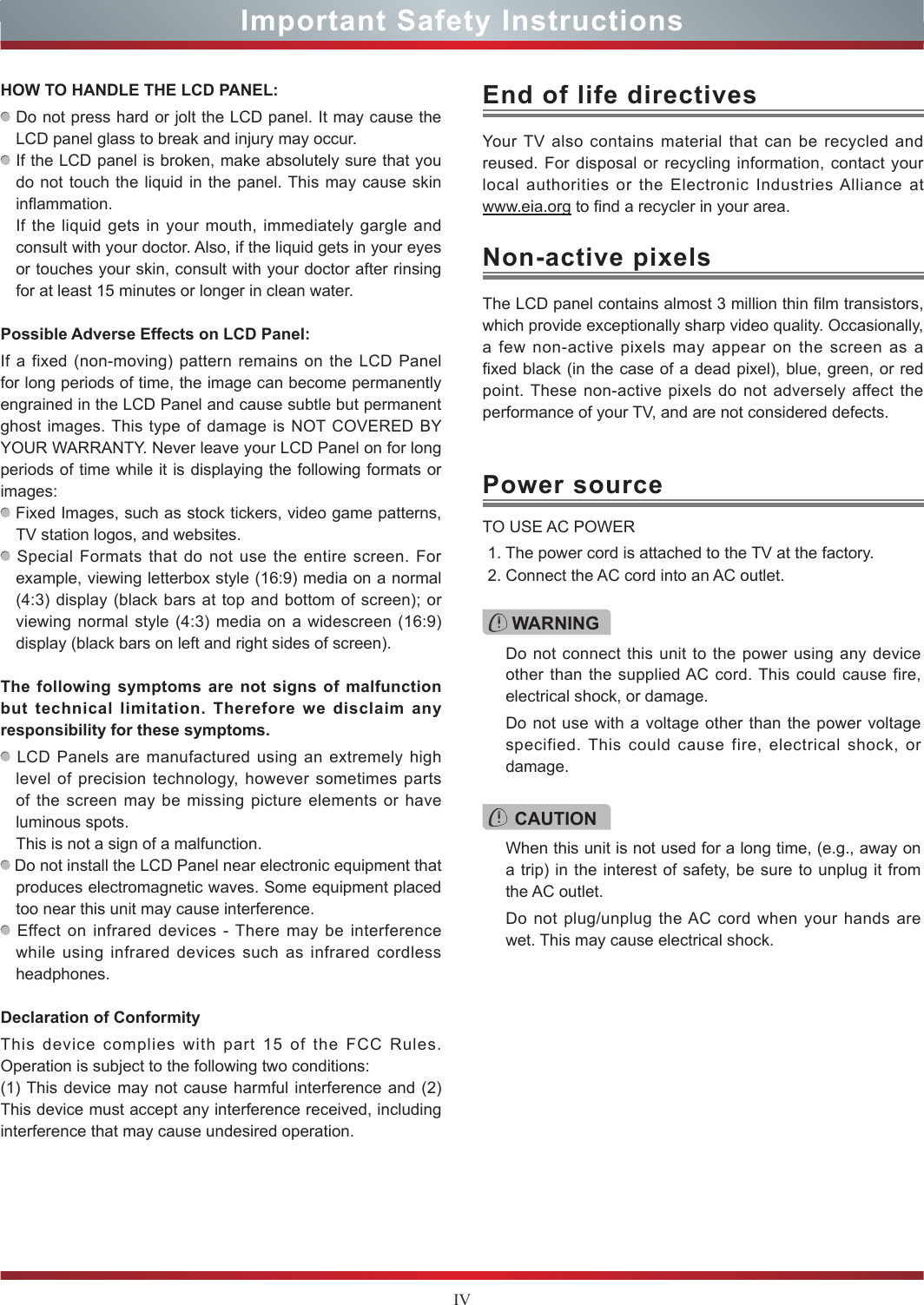 IVImportant Safety InstructionsHOW TO HANDLE THE LCD PANEL:  Do not press hard or jolt the LCD panel. It may cause the LCD panel glass to break and injury may occur. If the LCD panel is broken, make absolutely sure that you do not touch the liquid in the panel. This may cause skin inflammation.If the liquid gets in your mouth, immediately gargle and consult with your doctor. Also, if the liquid gets in your eyes or touches your skin, consult with your doctor after rinsing for at least 15 minutes or longer in clean water.Possible Adverse Effects on LCD Panel: If a fixed (non-moving) pattern remains on the LCD Panel for long periods of time, the image can become permanently engrained in the LCD Panel and cause subtle but permanent ghost images. This type of damage is NOT COVERED BY YOUR WARRANTY. Never leave your LCD Panel on for long periods of time while it is displaying the following formats or images: Fixed Images, such as stock tickers, video game patterns, TV station logos, and websites. Special Formats that do not use the entire screen. For example, viewing letterbox style (16:9) media on a normal (4:3) display (black bars at top and bottom of screen); or viewing normal style (4:3) media on a widescreen (16:9) display (black bars on left and right sides of screen).The following symptoms are not signs of malfunction but technical limitation. Therefore we disclaim any responsibility for these symptoms. LCD Panels are manufactured using an extremely high level of precision technology, however sometimes parts of the screen may be missing picture elements or have luminous spots.This is not a sign of a malfunction. Do not install the LCD Panel near electronic equipment that produces electromagnetic waves. Some equipment placed too near this unit may cause interference. Effect on infrared devices - There may be interference while using infrared devices such as infrared cordless headphones.Declaration of ConformityThis device complies with part 15 of the FCC Rules. Operation is subject to the following two conditions:(1) This device may not cause harmful interference and (2)This device must accept any interference received, including interference that may cause undesired operation.Your TV also contains material that can be recycled and reused. For disposal or recycling information, contact your local authorities or the Electronic Industries Alliance at  www.eia.org to find a recycler in your area.End of life directivesPower sourceWARNINGDo not connect this unit to the power using any device other than the supplied AC cord. This could cause fire, electrical shock, or damage.Do not use with a voltage other than the power voltage specified. This could cause fire, electrical shock, or damage.TO USE AC POWER1. The power cord is attached to the TV at the factory.2. Connect the AC cord into an AC outlet.CAUTIONWhen this unit is not used for a long time, (e.g., away on a trip) in the interest of safety, be sure to unplug it from the AC outlet.Do not plug/unplug the AC cord when your hands are wet. This may cause electrical shock.The LCD panel contains almost 3 million thin film transistors, which provide exceptionally sharp video quality. Occasionally, a few non-active pixels may appear on the screen as a fixed black (in the case of a dead pixel), blue, green, or red point. These non-active pixels do not adversely affect the performance of your TV, and are not considered defects.Non-active pixels