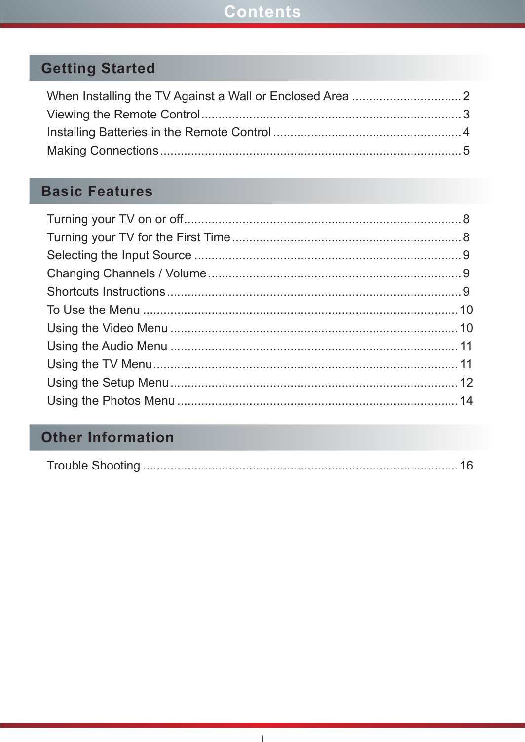 1ContentsGetting StartedWhen Installing the TV Against a Wall or Enclosed Area ................................ 2Viewing the Remote Control ............................................................................3Installing Batteries in the Remote Control .......................................................4Making Connections ........................................................................................ 5Basic FeaturesTurning your TV on or off .................................................................................8Turning your TV for the First Time ................................................................... 8Selecting the Input Source ..............................................................................9Changing Channels / Volume .......................................................................... 9Shortcuts Instructions ...................................................................................... 9To Use the Menu ............................................................................................10Using the Video Menu ....................................................................................10Using the Audio Menu .................................................................................... 11Using the TV Menu ......................................................................................... 11Using the Setup Menu .................................................................................... 12Using the Photos Menu ..................................................................................14Other InformationTrouble Shooting ............................................................................................16