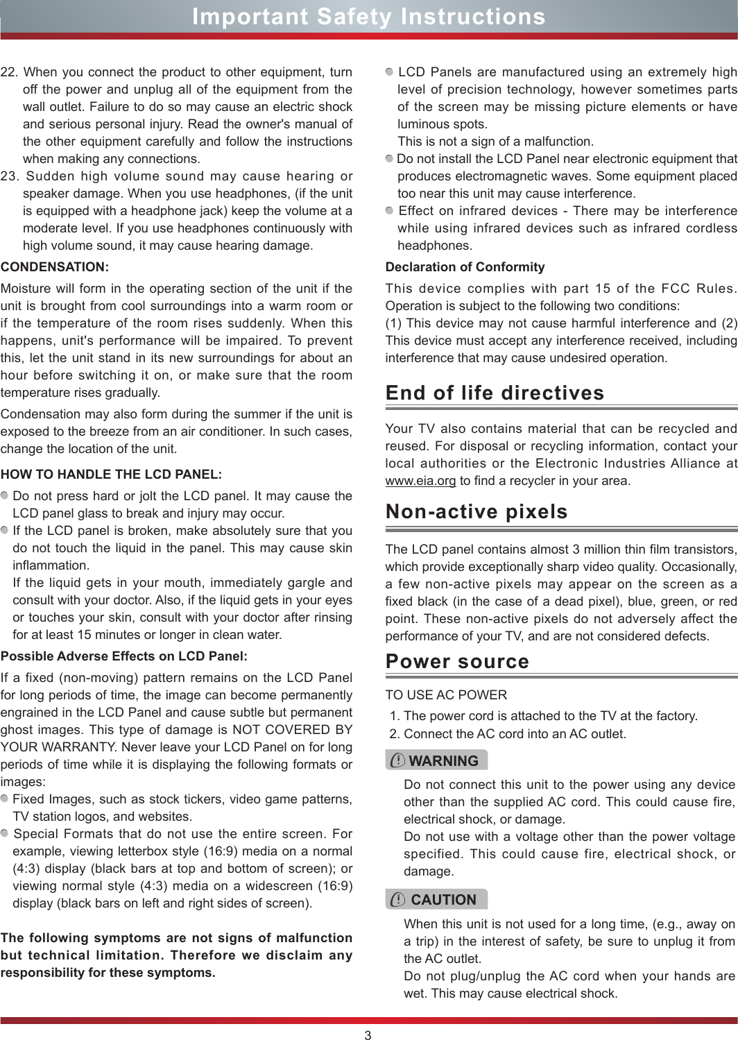 3Important Safety InstructionsYour TV also contains material that can be recycled and reused. For disposal or recycling information, contact your local authorities or the Electronic Industries Alliance at  www.eia.org to find a recycler in your area.End of life directivesPower sourceWARNINGDo not connect this unit to the power using any device other than the supplied AC cord. This could cause fire, electrical shock, or damage.Do not use with a voltage other than the power voltage specified. This could cause fire, electrical shock, or damage.TO USE AC POWER1. The power cord is attached to the TV at the factory.2. Connect the AC cord into an AC outlet.CAUTIONWhen this unit is not used for a long time, (e.g., away on a trip) in the interest of safety, be sure to unplug it from the AC outlet.Do not plug/unplug the AC cord when your hands are wet. This may cause electrical shock.The LCD panel contains almost 3 million thin film transistors, which provide exceptionally sharp video quality. Occasionally, a few non-active pixels may appear on the screen as a fixed black (in the case of a dead pixel), blue, green, or red point. These non-active pixels do not adversely affect the performance of your TV, and are not considered defects.Non-active pixels22. When you connect the product to other equipment, turn off the power and unplug all of the equipment from the wall outlet. Failure to do so may cause an electric shock and serious personal injury. Read the owner&apos;s manual of the other equipment carefully and follow the instructions when making any connections.23. Sudden high volume sound may cause hearing or speaker damage. When you use headphones, (if the unit is equipped with a headphone jack) keep the volume at a moderate level. If you use headphones continuously with high volume sound, it may cause hearing damage.CONDENSATION: Moisture will form in the operating section of the unit if the unit is brought from cool surroundings into a warm room or if the temperature of the room rises suddenly. When this happens, unit&apos;s performance will be impaired. To prevent this, let the unit stand in its new surroundings for about an hour before switching it on, or make sure that the room temperature rises gradually.Condensation may also form during the summer if the unit is exposed to the breeze from an air conditioner. In such cases, change the location of the unit.HOW TO HANDLE THE LCD PANEL:  Do not press hard or jolt the LCD panel. It may cause the LCD panel glass to break and injury may occur. If the LCD panel is broken, make absolutely sure that you do not touch the liquid in the panel. This may cause skin inflammation.If the liquid gets in your mouth, immediately gargle and consult with your doctor. Also, if the liquid gets in your eyes or touches your skin, consult with your doctor after rinsing for at least 15 minutes or longer in clean water.Possible Adverse Effects on LCD Panel: If a fixed (non-moving) pattern remains on the LCD Panel for long periods of time, the image can become permanently engrained in the LCD Panel and cause subtle but permanent ghost images. This type of damage is NOT COVERED BY YOUR WARRANTY. Never leave your LCD Panel on for long periods of time while it is displaying the following formats or images: Fixed Images, such as stock tickers, video game patterns, TV station logos, and websites. Special Formats that do not use the entire screen. For example, viewing letterbox style (16:9) media on a normal (4:3) display (black bars at top and bottom of screen); or viewing normal style (4:3) media on a widescreen (16:9) display (black bars on left and right sides of screen).The following symptoms are not signs of malfunction but technical limitation. Therefore we disclaim any responsibility for these symptoms. LCD Panels are manufactured using an extremely high level of precision technology, however sometimes parts of the screen may be missing picture elements or have luminous spots.This is not a sign of a malfunction. Do not install the LCD Panel near electronic equipment that produces electromagnetic waves. Some equipment placed too near this unit may cause interference. Effect on infrared devices - There may be interference while using infrared devices such as infrared cordless headphones.Declaration of ConformityThis device complies with part 15 of the FCC Rules. Operation is subject to the following two conditions:(1) This device may not cause harmful interference and (2)This device must accept any interference received, including interference that may cause undesired operation.