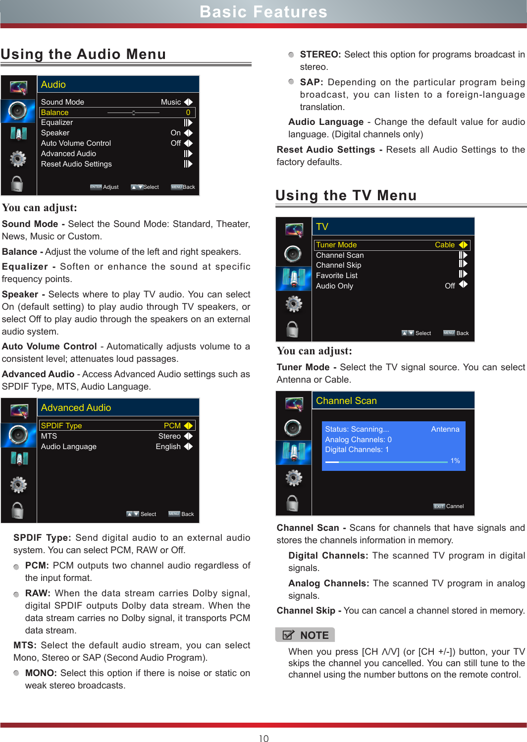 10Basic FeaturesYou can adjust: Tuner Mode - Select the TV signal source. You can select Antenna or Cable.Channel Scan - Scans for channels that have signals and stores the channels information in memory.Digital Channels: The scanned TV program in digital signals.Analog Channels: The scanned TV program in analog signals.Channel Skip - You can cancel a channel stored in memory.Using the TV MenuTuner ModeChannel ScanChannel SkipFavorite ListAudio OnlyCableOffTV Select        MENU  BackChannel Scan          EXIT CannelStatus: Scanning...                    AntennaAnalog Channels: 0Digital Channels: 11%Using the Audio MenuYou can adjust: Sound Mode - Select the Sound Mode: Standard, Theater, News, Music or Custom.Balance - Adjust the volume of the left and right speakers.Equalizer - Soften or enhance the sound at specific frequency points.Speaker - Selects where to play TV audio. You can select On (default setting) to play audio through TV speakers, or select Off to play audio through the speakers on an external audio system.Auto Volume Control - Automatically adjusts volume to a consistent level; attenuates loud passages.Advanced Audio - Access Advanced Audio settings such as SPDIF Type, MTS, Audio Language. SPDIF Type: Send digital audio to an external audio system. You can select PCM, RAW or Off.PCM: PCM outputs two channel audio regardless of the input format.RAW: When the data stream carries Dolby signal, digital SPDIF outputs Dolby data stream. When the data stream carries no Dolby signal, it transports PCM data stream.MTS: Select the default audio stream, you can select Mono, Stereo or SAP (Second Audio Program). MONO: Select this option if there is noise or static on weak stereo broadcasts.Sound ModeBalanceEqualizerSpeakerAuto Volume ControlAdvanced AudioReset Audio Settings0MusicOnOffAudioENTER Adjust         Select        MENU BackSPDIF TypeMTSAudio LanguagePCMStereoEnglishAdvanced Audio Select        MENU  BackSTEREO: Select this option for programs broadcast in stereo.SAP: Depending on the particular program being broadcast, you can listen to a foreign-language translation.Audio Language - Change the default value for audio language. (Digital channels only)Reset Audio Settings - Resets all Audio Settings to the factory defaults.NOTEWhen you press [CH V/V] (or [CH +/-]) button, your TV skips the channel you cancelled. You can still tune to the channel using the number buttons on the remote control.