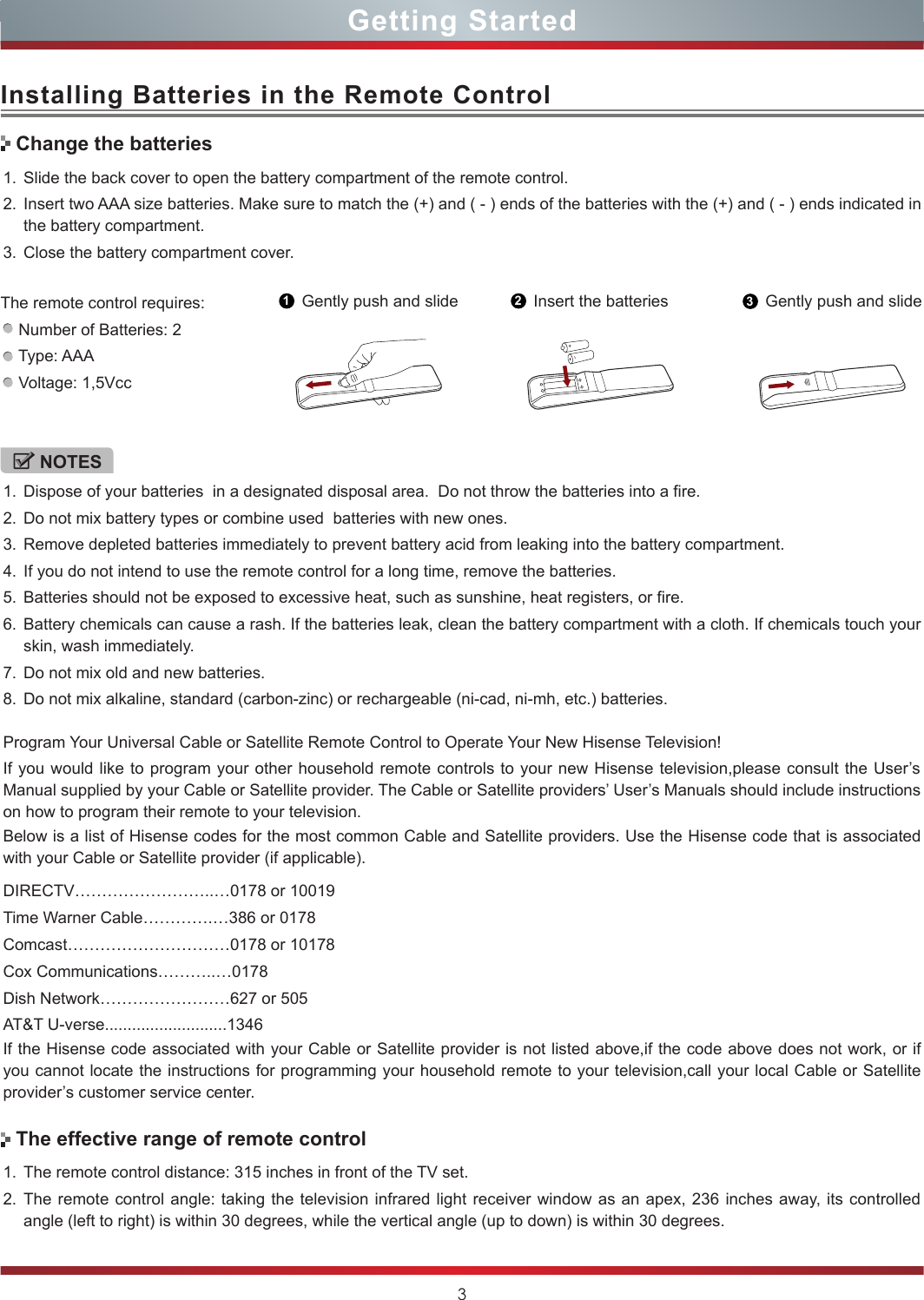 3Installing Batteries in the Remote ControlGetting Started1. Slide the back cover to open the battery compartment of the remote control. 2. Insert two AAA size batteries. Make sure to match the (+) and ( - ) ends of the batteries with the (+) and ( - ) ends indicated in the battery compartment.3. Close the battery compartment cover.1. The remote control distance: 315 inches in front of the TV set.2. The remote control angle: taking the television infrared light receiver window as an apex, 236 inches away, its controlled angle (left to right) is within 30 degrees, while the vertical angle (up to down) is within 30 degrees.1Gently push and slide 2Insert the batteries 3Gently push and slideNOTES1. Dispose of your batteries  in a designated disposal area.  Do not throw the batteries into a fire.2. Do not mix battery types or combine used  batteries with new ones.3. Remove depleted batteries immediately to prevent battery acid from leaking into the battery compartment.4. If you do not intend to use the remote control for a long time, remove the batteries.5. Batteries should not be exposed to excessive heat, such as sunshine, heat registers, or fire.6. Battery chemicals can cause a rash. If the batteries leak, clean the battery compartment with a cloth. If chemicals touch your skin, wash immediately.7. Do not mix old and new batteries.8. Do not mix alkaline, standard (carbon-zinc) or rechargeable (ni-cad, ni-mh, etc.) batteries.Program Your Universal Cable or Satellite Remote Control to Operate Your New Hisense Television!If you would like to program your other household remote controls to your new Hisense television,please consult the User’s Manual supplied by your Cable or Satellite provider. The Cable or Satellite providers’ User’s Manuals should include instructions on how to program their remote to your television.Below is a list of Hisense codes for the most common Cable and Satellite providers. Use the Hisense code that is associated with your Cable or Satellite provider (if applicable).  DIRECTV……………………..…0178 or 10019Time Warner Cable………….…386 or 0178Comcast…………………………0178 or 10178 Cox Communications………..…0178Dish Network……………………627 or 505AT&amp;T U-verse...........................1346If the Hisense code associated with your Cable or Satellite provider is not listed above,if the code above does not work, or if you cannot locate the instructions for programming your household remote to your television,call your local Cable or Satellite provider’s customer service center.Change the batteriesThe effective range of remote controlThe remote control requires:    Number of Batteries: 2    Type: AAA    Voltage: 1,5Vcc