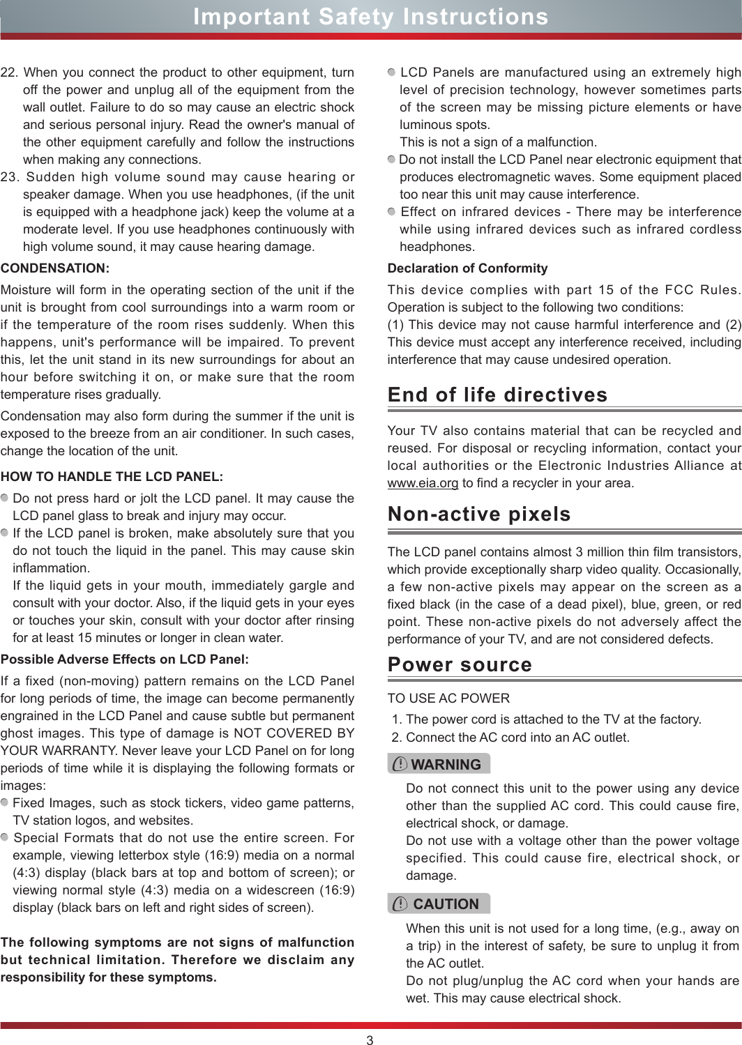 3Important Safety InstructionsYour TV also contains material that can be recycled and reused. For disposal or recycling information, contact your local authorities or the Electronic Industries Alliance at  www.eia.org to find a recycler in your area.End of life directivesPower sourceWARNINGDo not connect this unit to the power using any device other than the supplied AC cord. This could cause fire, electrical shock, or damage.Do not use with a voltage other than the power voltage specified. This could cause fire, electrical shock, or damage.TO USE AC POWER1. The power cord is attached to the TV at the factory.2. Connect the AC cord into an AC outlet.CAUTIONWhen this unit is not used for a long time, (e.g., away on a trip) in the interest of safety, be sure to unplug it from the AC outlet.Do not plug/unplug the AC cord when your hands are wet. This may cause electrical shock.The LCD panel contains almost 3 million thin film transistors, which provide exceptionally sharp video quality. Occasionally, a few non-active pixels may appear on the screen as a fixed black (in the case of a dead pixel), blue, green, or red point. These non-active pixels do not adversely affect the performance of your TV, and are not considered defects.Non-active pixels22. When you connect the product to other equipment, turn off the power and unplug all of the equipment from the wall outlet. Failure to do so may cause an electric shock and serious personal injury. Read the owner&apos;s manual of the other equipment carefully and follow the instructions when making any connections.23. Sudden high volume sound may cause hearing or speaker damage. When you use headphones, (if the unit is equipped with a headphone jack) keep the volume at a moderate level. If you use headphones continuously with high volume sound, it may cause hearing damage.CONDENSATION: Moisture will form in the operating section of the unit if the unit is brought from cool surroundings into a warm room or if the temperature of the room rises suddenly. When this happens, unit&apos;s performance will be impaired. To prevent this, let the unit stand in its new surroundings for about an hour before switching it on, or make sure that the room temperature rises gradually.Condensation may also form during the summer if the unit is exposed to the breeze from an air conditioner. In such cases, change the location of the unit.HOW TO HANDLE THE LCD PANEL:  Do not press hard or jolt the LCD panel. It may cause the LCD panel glass to break and injury may occur. If the LCD panel is broken, make absolutely sure that you do not touch the liquid in the panel. This may cause skin inflammation.If the liquid gets in your mouth, immediately gargle and consult with your doctor. Also, if the liquid gets in your eyes or touches your skin, consult with your doctor after rinsing for at least 15 minutes or longer in clean water.Possible Adverse Effects on LCD Panel: If a fixed (non-moving) pattern remains on the LCD Panel for long periods of time, the image can become permanently engrained in the LCD Panel and cause subtle but permanent ghost images. This type of damage is NOT COVERED BY YOUR WARRANTY. Never leave your LCD Panel on for long periods of time while it is displaying the following formats or images: Fixed Images, such as stock tickers, video game patterns, TV station logos, and websites. Special Formats that do not use the entire screen. For example, viewing letterbox style (16:9) media on a normal (4:3) display (black bars at top and bottom of screen); or viewing normal style (4:3) media on a widescreen (16:9) display (black bars on left and right sides of screen).The following symptoms are not signs of malfunction but technical limitation. Therefore we disclaim any responsibility for these symptoms. LCD Panels are manufactured using an extremely high level of precision technology, however sometimes parts of the screen may be missing picture elements or have luminous spots.This is not a sign of a malfunction. Do not install the LCD Panel near electronic equipment that produces electromagnetic waves. Some equipment placed too near this unit may cause interference. Effect on infrared devices - There may be interference while using infrared devices such as infrared cordless headphones.Declaration of ConformityThis device complies with part 15 of the FCC Rules. Operation is subject to the following two conditions:(1) This device may not cause harmful interference and (2)This device must accept any interference received, including interference that may cause undesired operation.