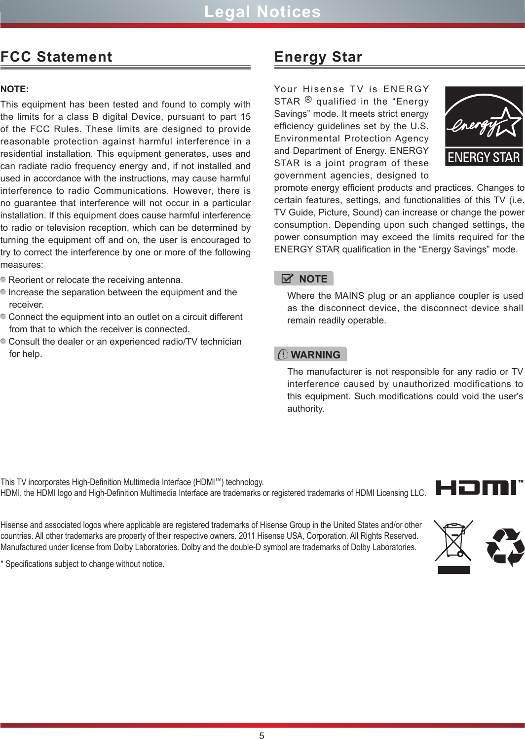5Legal NoticesFCC StatementNOTE:This equipment has been tested and found to comply with the limits for a class B digital Device, pursuant to part 15 of the FCC Rules. These limits are designed to provide reasonable protection against harmful interference in a residential installation. This equipment generates, uses and can radiate radio frequency energy and, if not installed and used in accordance with the instructions, may cause harmful interference to radio Communications. However, there is no guarantee that interference will not occur in a particular installation. If this equipment does cause harmful interference to radio or television reception, which can be determined by turning the equipment off and on, the user is encouraged to try to correct the interference by one or more of the following measures:  Reorient or relocate the receiving antenna. Increase the separation between the equipment and the receiver. Connect the equipment into an outlet on a circuit different from that to which the receiver is connected. Consult the dealer or an experienced radio/TV technician for help. Hisense and associated logos where applicable are registered trademarks of Hisense Group in the United States and/or other countries. All other trademarks are property of their respective owners. 2011 Hisense USA, Corporation. All Rights Reserved. Manufactured under license from Dolby Laboratories. Dolby and the double-D symbol are trademarks of Dolby Laboratories.* Specications subject to change without notice.This TV incorporates High-Denition Multimedia Interface (HDMITM) technology. HDMI, the HDMI logo and High-Denition Multimedia Interface are trademarks or registered trademarks of HDMI Licensing LLC.WARNINGThe manufacturer is not responsible for any radio or TV interference caused by unauthorized modifications to this equipment. Such modifications could void the user&apos;s authority.Energy StarYour Hisense TV is ENERGY STAR  ® qualified in the “Energy Savings” mode. It meets strict energy efficiency guidelines set by the U.S. Environmental Protection Agency and Department of Energy. ENERGY STAR is a joint program of these government agencies, designed to promote energy efficient products and practices. Changes to certain features, settings, and functionalities of this TV (i.e. TV Guide, Picture, Sound) can increase or change the power consumption. Depending upon such changed settings, the power consumption may exceed the limits required for the ENERGY STAR qualification in the “Energy Savings” mode.NOTEWhere the MAINS plug or an appliance coupler is used as the disconnect device, the disconnect device shall remain readily operable.