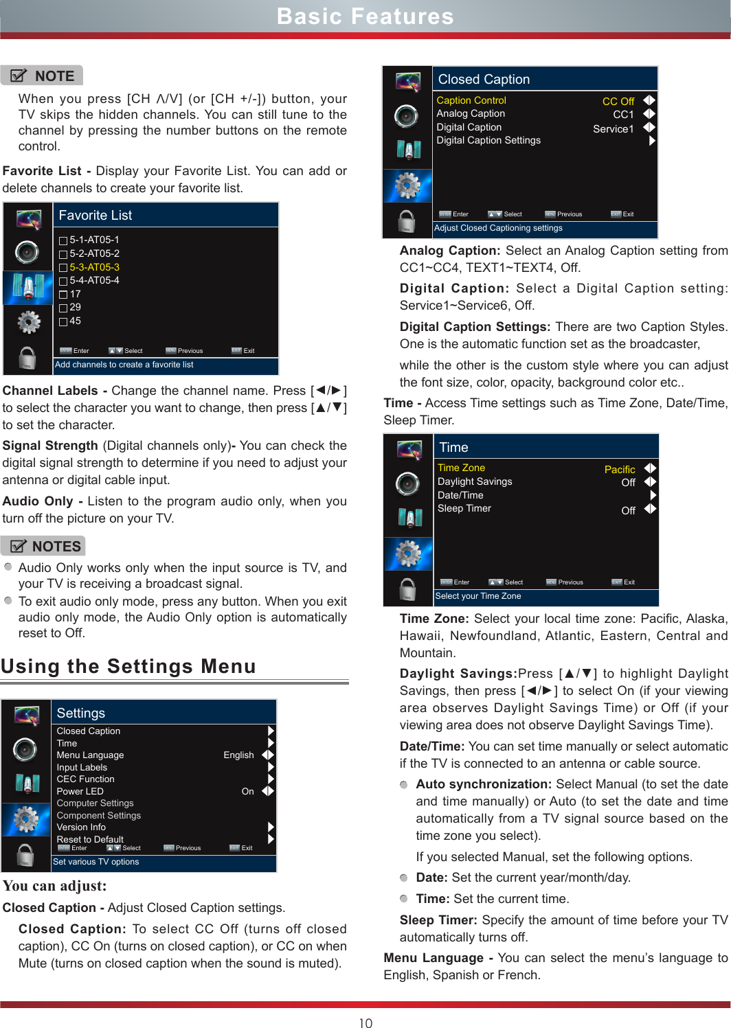 10Using the Settings MenuBasic FeaturesFavorite List - Display your Favorite List. You can add or delete channels to create your favorite list. 5-1-AT05-1 5-2-AT05-2 5-3-AT05-3 5-4-AT05-4 17 29 45Favorite List ENTER Enter             Select             MENU Previous                EXIT  ExitAdd channels to create a favorite listChannel Labels - Change the channel name. Press [▲/▲] to select the character you want to change, then press [▲/▲] to set the character.Signal Strength (Digital channels only)- You can check the digital signal strength to determine if you need to adjust your antenna or digital cable input.Audio Only - Listen to the program audio only, when you turn off the picture on your TV.You can adjust: Closed Caption - Adjust Closed Caption settings.Closed Caption: To select CC Off (turns off closed caption), CC On (turns on closed caption), or CC on when Mute (turns on closed caption when the sound is muted).Analog Caption: Select an Analog Caption setting from CC1~CC4, TEXT1~TEXT4, Off.Digital Caption: Select a Digital Caption setting: Service1~Service6, Off.Digital Caption Settings: There are two Caption Styles. One is the automatic function set as the broadcaster, while the other is the custom style where you can adjust the font size, color, opacity, background color etc..Time - Access Time settings such as Time Zone, Date/Time, Sleep Timer.Time Zone: Select your local time zone: Pacific, Alaska, Hawaii, Newfoundland, Atlantic, Eastern, Central and Mountain.Daylight Savings:Press  [▲/▲] to highlight Daylight Savings, then press [▲/▲] to select On (if your viewing area observes Daylight Savings Time) or Off (if your viewing area does not observe Daylight Savings Time).Date/Time: You can set time manually or select automatic if the TV is connected to an antenna or cable source.Auto synchronization: Select Manual (to set the date and time manually) or Auto (to set the date and time automatically from a TV signal source based on the time zone you select).If you selected Manual, set the following options.Date: Set the current year/month/day.Time: Set the current time.Sleep Timer: Specify the amount of time before your TV automatically turns off.Menu Language - You can select the menu’s language to English, Spanish or French.NOTEWhen you press [CH V/V] (or [CH +/-]) button, your TV skips the hidden channels. You can still tune to the channel by pressing the number buttons on the remote control.NOTESAudio Only works only when the input source is TV, and your TV is receiving a broadcast signal.To exit audio only mode, press any button. When you exit audio only mode, the Audio Only option is automatically reset to Off.EnglishOnClosed CaptionTimeMenu LanguageInput LabelsCEC FunctionPower LEDComputer SettingsComponent SettingsVersion InfoReset to DefaultSettings ENTER Enter             Select             MENU Previous                EXIT  ExitSet various TV optionsClosed Caption ENTER Enter             Select             MENU Previous                EXIT  ExitAdjust Closed Captioning settingsCaption ControlAnalog CaptionDigital CaptionDigital Caption SettingsCC OffCC1Service1Time ENTER Enter             Select             MENU Previous                EXIT  ExitSelect your Time ZoneTime ZoneDaylight SavingsDate/TimeSleep TimerPacicOffOff