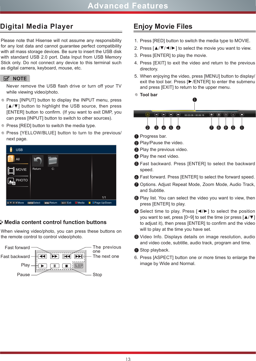 13Digital Media PlayerAdvanced FeaturesPlease note that Hisense will not assume any responsibility for any lost data and cannot guarantee perfect compatibility with all mass storage devices. Be sure to insert the USB disk with standard USB 2.0 port. Data Input from USB Memory Stick only. Do not connect any device to this terminal such as digital camera, keyboard, mouse, etc.Press [INPUT] button to display the INPUT menu, press  [▲/▼] button to highlight  the  USB  source,  then  press [ENTER] button to confirm. (If you want to exit DMP, you can press [INPUT] button to switch to other sources).Press [RED] button to switch the media type.Press [YELLOW/BLUE] button to turn to the previous/next page.When viewing video/photo, you can press these buttons on the remote control to control video/photo.Media content control function buttonsNOTENever remove the USB flash drive or turn off your TV while viewing video/photo.Enjoy Movie Files1. Press [RED] button to switch the media type to MOVIE.2. Press [▲/▲/▲/▲] to select the movie you want to view.3. Press [ENTER] to play the movie.4. Press [EXIT] to exit the video and return to the previous directory.5. When enjoying the video, press [MENU] button to display/exit the tool bar. Press [▲/ENTER] to enter the submenu and press [EXIT] to return to the upper menu.Tool bar 1Progress bar.2Play/Pause the video. 3Play the previous video. 4Play the next video. 5Fast backward. Press [ENTER] to select the backward speed. 6Fast forward. Press [ENTER] to select the forward speed. 7Options. Adjust Repeat Mode, Zoom Mode, Audio Track, and Subtitle.8Play list. You can select the video you want to view, then press [ENTER] to play.9Select time  to  play.  Press [◄/►]  to  select  the position you want to set, press [0~9] to set the time (or press [▲/▼] to adjust it), then press [ENTER] to confirm and the video will to play at the time you have set.10Video Info. Displays details on image resolution, audio and video code, subtitle, audio track, program and time.11Stop playback.6. Press [ASPECT] button one or more times to enlarge the image by Wide and Normal. USBAllMOVIEPHOTOMove      Select      Return      Exit      Media      Page Up/Down Return              C:             1/112 3 4 5 6 7 8 900:03:08 / 00:06:1810 11Fast forwardPlayPauseFast backwardThe previous oneThe next oneStop