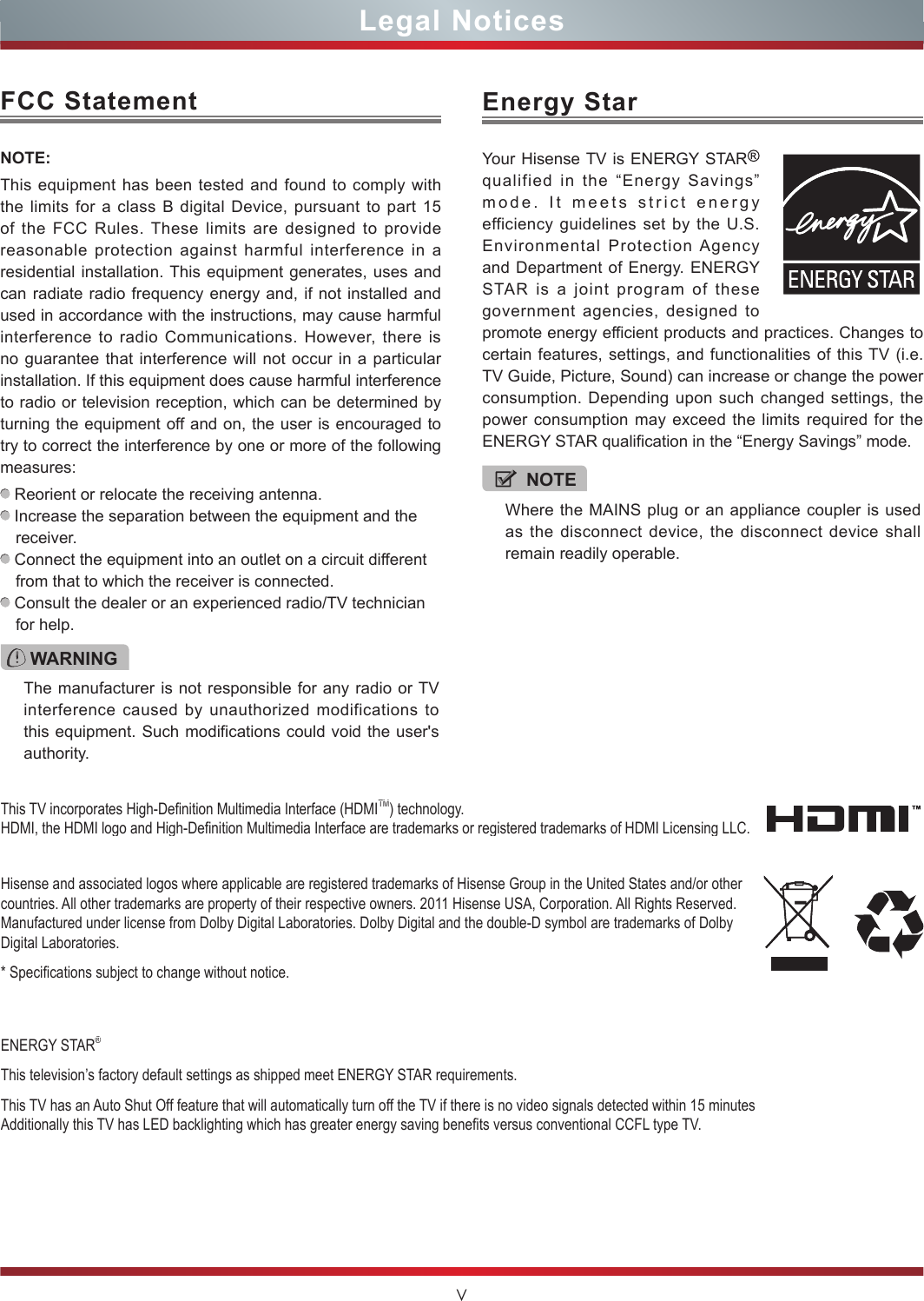 VLegal NoticesFCC StatementNOTE:This equipment has been tested and found to comply with the limits for a class B digital Device, pursuant to part 15 of the FCC Rules. These limits are designed to provide reasonable protection against harmful interference in a residential installation. This equipment generates, uses and can radiate radio frequency energy and, if not installed and used in accordance with the instructions, may cause harmful interference to radio Communications. However, there is no guarantee that interference will not occur in a particular installation. If this equipment does cause harmful interference to radio or television reception, which can be determined by turning the equipment off and on, the user is encouraged to try to correct the interference by one or more of the following measures:  Reorient or relocate the receiving antenna. Increase the separation between the equipment and the receiver. Connect the equipment into an outlet on a circuit different from that to which the receiver is connected. Consult the dealer or an experienced radio/TV technician for help. WARNINGThe manufacturer is not responsible for any radio or TV interference caused by unauthorized modifications to this equipment. Such modifications could void the user&apos;s authority.Hisense and associated logos where applicable are registered trademarks of Hisense Group in the United States and/or other countries. All other trademarks are property of their respective owners. 2011 Hisense USA, Corporation. All Rights Reserved. Manufactured under license from Dolby Digital Laboratories. Dolby Digital and the double-D symbol are trademarks of Dolby Digital Laboratories.* Specications subject to change without notice.ENERGY STAR®This television’s factory default settings as shipped meet ENERGY STAR requirements.This TV has an Auto Shut Off feature that will automatically turn off the TV if there is no video signals detected within 15 minutes Additionally this TV has LED backlighting which has greater energy saving benets versus conventional CCFL type TV.This TV incorporates High-Denition Multimedia Interface (HDMITM) technology. HDMI, the HDMI logo and High-Denition Multimedia Interface are trademarks or registered trademarks of HDMI Licensing LLC.NOTEWhere the MAINS plug or an appliance coupler is used as the disconnect device, the disconnect device shall remain readily operable.Energy StarYour Hisense TV is ENERGY STAR  qualified in the “Energy Savings” mode. It meets strict energy efficiency guidelines set by the U.S. Environmental Protection Agency and Department of Energy. ENERGY STAR is a joint program of these government agencies, designed to promote energy efficient products and practices. Changes to certain features, settings, and functionalities of this TV (i.e. TV Guide, Picture, Sound) can increase or change the power consumption. Depending upon such changed settings, the power consumption may exceed the limits required for the ENERGY STAR qualification in the “Energy Savings” mode.
