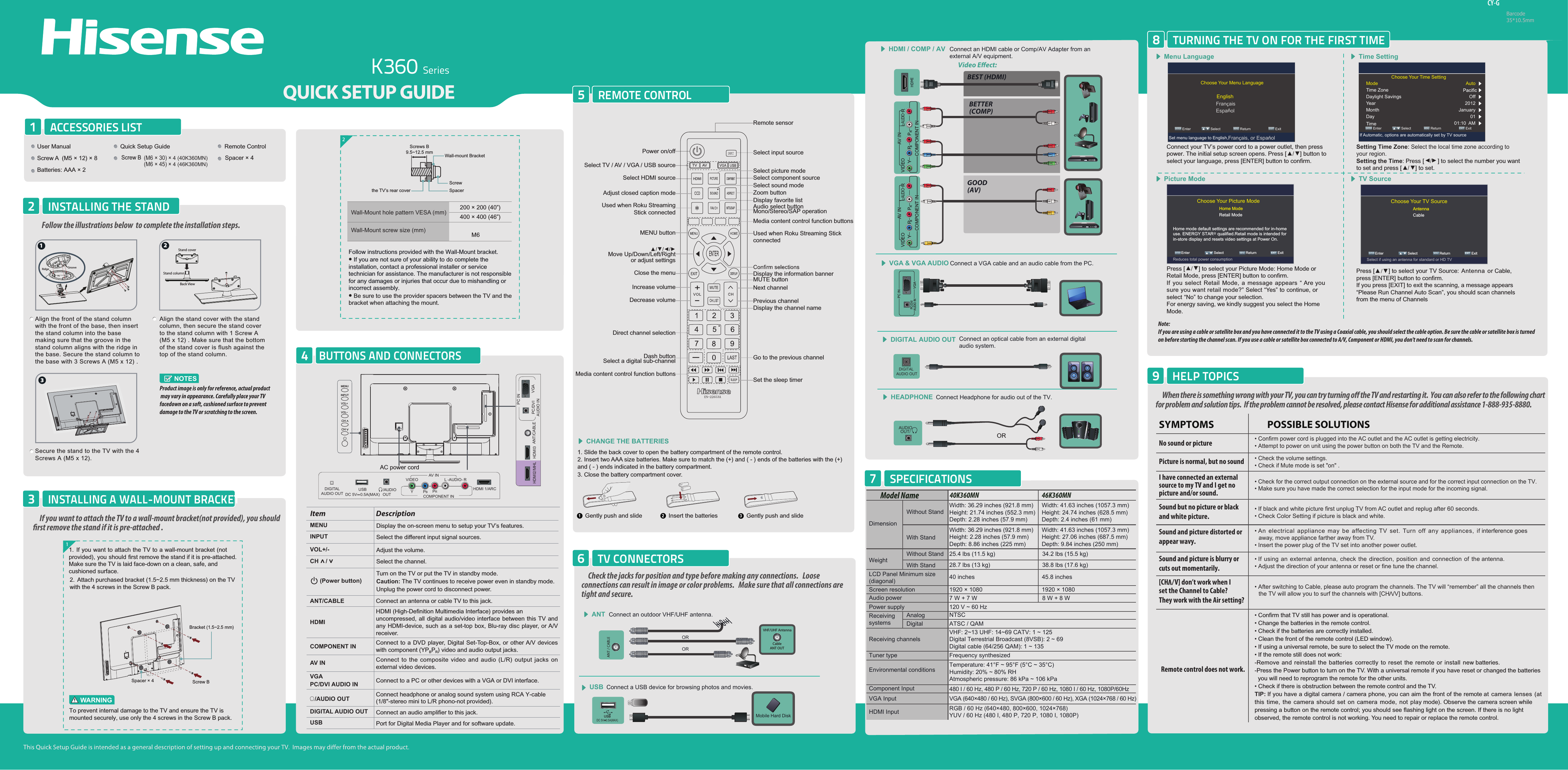 K360 SeriesCY-GBarcode35*10.5mmREMOTE CONTROL5When there is something wrong with your TV, you can try turning o the TV and restarting it.  You can also refer to the following chart for problem and solution tips.  If the problem cannot be resolved, please contact Hisense for additional assistance 1-888-935-8880.• Confirm power cord is plugged into the AC outlet and the AC outlet is getting electricity.• Attempt to power on unit using the power button on both the TV and the Remote.• Check for the correct output connection on the external source and for the correct input connection on the TV.• Make sure you have made the correct selection for the input mode for the incoming signal.• Check the volume settings.• Check if Mute mode is set &quot;on&quot; .• If black and white picture first unplug TV from AC outlet and replug after 60 seconds.• Check Color Setting if picture is black and white.• An  electrical appliance may  be  affecting TV  set. Turn  off  any appliances,  if interference goes away, move appliance farther away from TV.• Insert the power plug of the TV set into another power outlet.• Confirm that TV still has power and is operational.• Change the batteries in the remote control.• Check if the batteries are correctly installed.• Clean the front of the remote control (LED window).• If using a universal remote, be sure to select the TV mode on the remote.• If the remote still does not work:-Remove and reinstall the batteries correctly to reset the remote or install new batteries.-Press the Power button to turn on the TV. With a universal remote if you have reset or changed the batteries  you will need to reprogram the remote for the other units. • Check if there is obstruction between the remote control and the TV.TIP: If you have a digital camera / camera phone, you can aim the front of the remote at  camera lenses  (at this time, the camera  should  set  on camera mode,  not play mode). Observe the camera screen while pressing a button on the remote control; you should see flashing light on the screen. If there is no light observed, the remote control is not working. You need to repair or replace the remote control.   POSSIBLE SOLUTIONSSYMPTOMSNo sound or picturePicture is normal, but no soundSound but no picture or blackand white picture. Sound and picture distorted orappear wavy. • If using an external antenna, check the direction, position and connection of the antenna.• Adjust the direction of your antenna or reset or fine tune the channel.Sound and picture is blurry orcuts out momentarily. • After switching to Cable, please auto program the channels. The TV will “remember” all the channels then the TV will allow you to surf the channels with [CH  /V] buttons.[CH   /I have connected an external source to my TV and I get no picture and/or sound.HELP TOPICS9TURNING THE TV ON FOR THE FIRST TIME8Note: If you are using a cable or satellite box and you have connected it to the TV using a Coaxial cable, you should select the cable option. Be sure the cable or satellite box is turned on before starting the channel scan. If you use a cable or satellite box connected to A/V, Component or HDMI, you don&apos;t need to scan for channels.BUTTONS AND CONNECTORS4Wall-Mount hole pattern VESA (mm)Wall-Mount screw size (mm)2Follow instructions provided with the Wall-Mount bracket.• If you are not sure of your ability to do complete the installation, contact a professional installer or service technician for assistance. The manufacturer is not responsible for any damages or injuries that occur due to mishandling or incorrect assembly.• Be sure to use the provider spacers between the TV and the bracket when attaching the mount.ACCESSORIES LIST1INSTALLING THE STAND2Video Eect:Connect an outdoor VHF/UHF antenna.ANTMenu Language Time SettingPicture Mode TV SourceConnect Headphone for audio out of the TV. HEADPHONEAUDIOOUT/ORORBEST (HDMI)BETTER(COMP)GOOD(AV)HDMI / COMP / AV Connect an HDMI cable or Comp/AV Adapter from an  external A/V equipment.Connect an optical cable from an external digitalaudio system.DIGITAL AUDIO OUTVGA &amp; VGA AUDIO Connect a VGA cable and an audio cable from the PC.CHANGE THE BATTERIESORConnect a USB device for browsing photos and movies.USBMobile Hard DiskVHF/UHF AntennaCableANT OUTSPECIFICATIONS7WeightLCD Panel Minimum size(diagonal)Screen resolution40K360MN 46K360MNModel NameDimensionWithout StandWidth: 36.29 inches (921.8 mm)Height: 21.74 inches (552.3 mm)Depth: 2.28 inches (57.9 mm)Width: 36.29 inches (921.8 mm)Height: 2.28 inches (57.9 mm)Depth: 8.86 inches (225 mm)Width: 41.63 inches (1057.3 mm)Height: 24.74 inches (628.5 mm)Depth: 2.4 inches (61 mm)Width: 41.63 inches (1057.3 mm)Height: 27.06 inches (687.5 mm)Depth: 9.84 inches (250 mm)25.4 lbs (11.5 kg)28.7 lbs (13 kg)34.2 lbs (15.5 kg)38.8 lbs (17.6 kg)40 inches 45.8 inches1920 × 1080 1920 × 1080Audio power 7 W + 7 W 8 W + 8 WPower supplyReceivingsystems120 V ~ 60 HzReceiving channelsTuner type Environmental conditionsVHF: 2~13 UHF: 14~69 CATV: 1 ~ 125Digital Terrestrial Broadcast (8VSB): 2 ~ 69Digital cable (64/256 QAM): 1 ~ 135NTSCATSC / QAMComponent InputVGA Input VGA (640×480 / 60 Hz), SVGA (800×600 / 60 Hz), XGA (1024×768 / 60 Hz)480 I / 60 Hz, 480 P / 60 Hz, 720 P / 60 Hz, 1080 I / 60 Hz, 1080P/60HzHDMI Input RGB / 60 Hz (640×480, 800×600, 1024×768)YUV / 60 Hz (480 I, 480 P, 720 P, 1080 I, 1080P)Frequency synthesizedTemperature: 41°F ~ 95°F (5°C ~ 35°C)Humidity: 20% ~ 80% RHAtmospheric pressure: 86 kPa ~ 106 kPaWith StandAnalogDigitalWithout StandWith Stand Align the front of the stand column with the front of the base, then insert the stand column into the base making sure that the groove in the stand column aligns with the ridge in the base. Secure the stand column to the base with 3 Screws A (M5 x 12) .Secure the stand to the TV with the 4 Screws A (M5 x 12).Align the stand cover with the stand column, then secure the stand cover to the stand column with 1 Screw A  (M5 x 12) . Make sure that the bottom of the stand cover is flush against the top of the stand column. NOTESProduct image is only for reference, actual product may vary in appearance. Carefully place your TV facedown on a soft, cushioned surface to prevent damage to the TV or scratching to the screen.1. Slide the back cover to open the battery compartment of the remote control. 2. Insert two AAA size batteries. Make sure to match the (+) and ( - ) ends of the batteries with the (+) and ( - ) ends indicated in the battery compartment.3. Close the battery compartment cover.   1Gently push and slide 2Insert the batteries 3Gently push and slideLY PBPRRCOMPONENT INVIDEOAV INAUDIOLY PBPRRCOMPONENT INVIDEOAV INAUDIOVGAPC/DVI AUDIO INPC INDIGITAL AUDIO OUTUSBDC 5V   0.5A(MAX)Choose Your Menu Language ENTER Enter             Select             MENU Return                  EXIT  ExitEnglishFrançaisSet menu language to English,Français, or EspañolChoose Your Picture Mode Home mode default settings are recommended for in-home use. ENERGY STAR@ qualified.Retail mode is intended for in-store display and resets video settings at Power On.Home ModeRetail Mode Select                    Return                  EXITMENU Enter              ENTER ExitReduces total power consumptionChoose Your TV SourceAntennaCable Select                    Return                  EXITMENU Enter              ENTER ExitSelect if using an antenna for standard or HD TVConnect your TV’s power cord to a power outlet, then press power. The initial setup screen opens. Press [►/◄] button to select your language, press [ENTER] button to confirm.Press [►/◄] to select your Picture Mode: Home Mode or Retail Mode, press [ENTER] button to confirm.If you select Retail Mode, a message appears “ Are yousure you want retail mode?” Select “Yes” to continue, orselect “No” to change your selection. For energy saving, we kindly suggest you select the HomeMode.Setting Time Zone: Select the local time zone according to your region.Setting the Time: Press [▲/▲] to select the number you want to set and press [►/◄] to set.Press [▲/▼] to select your TV Source: Antenna or Cable,press [ENTER] button to confirm.If you press [EXIT] to exit the scanning, a message appears“Please Run Channel Auto Scan”, you should scan channelsfrom the menu of ChannelsChoose Your Time Setting ENTER Enter             Select             MENU Return                  EXIT  ExitIf Automatic, options are automatically set by TV sourceModeTime ZoneDaylight SavingsYearMonthDayTimeAuto Off 2012 January 01 01:10  AM TV CONNECTORS6Check the jacks for position and type before making any connections.   Loose connections can result in image or color problems.   Make sure that all connections are tight and secure.VV] don’t work when I Vset the Channel to Cable? They work with the Air setting?MENU Display the on-screen menu to setup your TV’s features.INPUT Select the different input signal sources.Adjust the volume.CH /VOL+/-Select the channel.(Power button) Turn on the TV or put the TV in standby mode.Caution: The TV continues to receive power even in standby mode. Unplug the power cord to disconnect power.Item DescriptionANT/CABLE Connect an antenna or cable TV to this jack.HDMIHDMI (High-Definition Multimedia Interface) provides an uncompressed, all digital audio/video interface between this TV and any HDMI-device, such as a set-top box, Blu-ray disc player, or A/V receiver.COMPONENT IN Connect to a DVD player, Digital Set-Top-Box, or other A/V devices with component (YPBPR) video and audio output jacks.AV IN Connect to the composite video and audio (L/R) output jacks on external video devices.VGAPC/DVI AUDIO IN Connect to a PC or other devices with a VGA or DVI interface./AUDIO OUT Connect headphone or analog sound system using RCA Y-cable (1/8&quot;-stereo mini to L/R phono-not provided).DIGITAL AUDIO OUT Connect an audio amplifier to this jack.USB Port for Digital Media Player and for software update. 11. If you want to attach the TV to a wall-mount bracket (not provided), you should first remove the stand if it is pre-attached. Make sure the TV is laid face-down on a clean, safe, and cushioned surface.2. Attach purchased bracket (1.5~2.5 mm thickness) on the TV with the 4 screws in the Screw B pack.If you want to attach the TV to a wall-mount bracket(not provided), you should rst remove the stand if it is pre-attached .INSTALLING A WALL-MOUNT BRACKET3Remote control does not work.HDMI 1/ARC/AUDIO OUTDIGITALAUDIO OUTUSBDC 5V   0.5A(MAX)VIDEOYPBPRL -AUDIO- RCOMPONENT INAV INANT/CABLEHDMI2/MHL HDMI3PC/DVIAUDIO INPC INVGAPower on/offSelect HDMI source Select component sourceDisplay favorite listSelect input sourceRemote sensorSelect TV / AV / VGA / USB sourceAdjust closed caption modeUsed when Roku StreamingStick connectedZoom buttonMedia content control function buttonsUsed when Roku Streaming Stick connectedAudio select buttonMono/Stereo/SAP operationMENU buttonSelect sound modeSelect picture modeSet the sleep timerGo to the previous channelDisplay the information bannerMUTE buttonNext channelPrevious channelDisplay the channel nameDirect channel selectionDash buttonSelect a digital sub-channelMedia content control function buttonsMove Up/Down/Left/Rightor adjust settingsDecrease volumeIncrease volumeClose the menuAC power cordMENUINPUTVOL+CHCHVOL-Follow the illustrations below  to complete the installation steps. 2Back ViewStand coverStand column1Ridge Groove3User Manual Quick Setup Guide Remote ControlScrew A  (M5 × 12) × 8(M6 × 30) × 4 (40K360MN)  (M6 × 45) × 4 (46K360MN)Spacer × 4Batteries: AAA × 2Screw B200 × 200 (40”)400 × 400 (46”)M6EspañolTo prevent internal damage to the TV and ensure the TV is mounted securely, use only the 4 screws in the Screw B pack.WARNINGScrew BBracket (1.5~2.5 mm)Spacer × 4Screws B9.5~12.5 mm Wall-mount BracketScrewSpacerthe TV’s rear cover