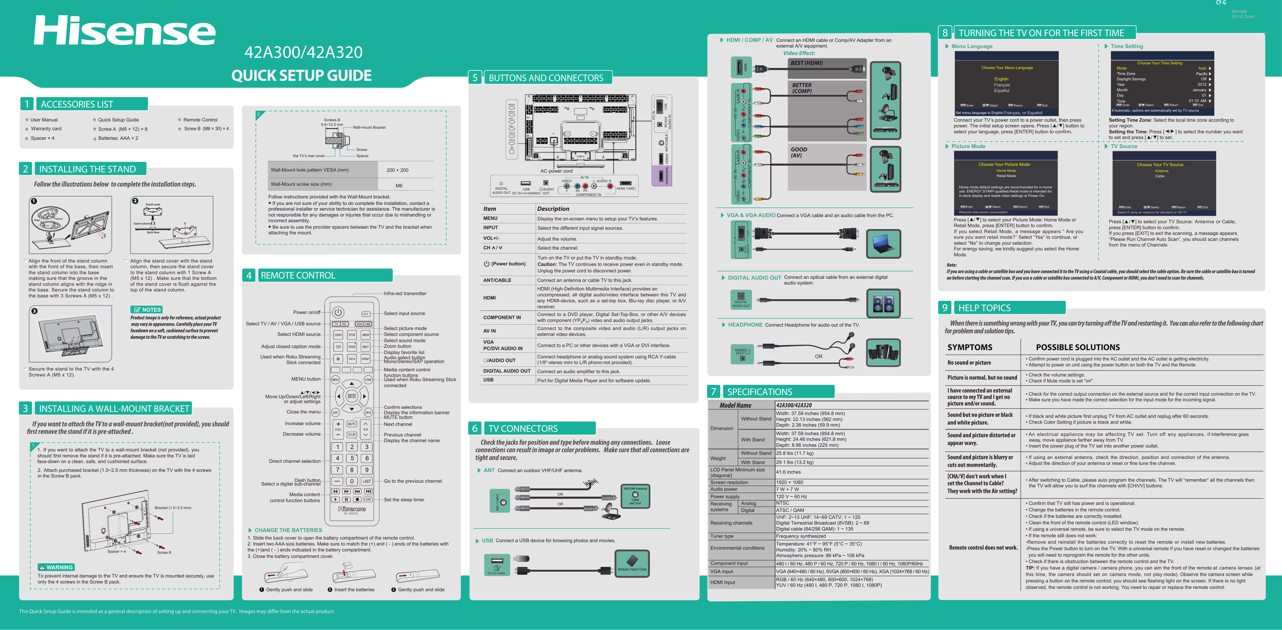 42A300/42A320CY-GBarcode35*10.5mmBUTTONS AND CONNECTORS5When there is something wrong with your TV, you can try turning o the TV and restarting it.  You can also refer to the following chart for problem and solution tips. • Confirm power cord is plugged into the AC outlet and the AC outlet is getting electricity.• Attempt to power on unit using the power button on both the TV and the Remote.• Check for the correct output connection on the external source and for the correct input connection on the TV.• Make sure you have made the correct selection for the input mode for the incoming signal.• Check the volume settings.• Check if Mute mode is set &quot;on&quot; .• If black and white picture first unplug TV from AC outlet and replug after 60 seconds.• Check Color Setting if picture is black and white.• An  electrical appliance may  be  affecting TV  set. Turn  off  any appliances,  if interference goes away, move appliance farther away from TV.• Insert the power plug of the TV set into another power outlet.• Confirm that TV still has power and is operational.• Change the batteries in the remote control.• Check if the batteries are correctly installed.• Clean the front of the remote control (LED window).• If using a universal remote, be sure to select the TV mode on the remote.• If the remote still does not work:-Remove and reinstall the batteries correctly to reset the remote or install new batteries.-Press the Power button to turn on the TV. With a universal remote if you have reset or changed the batteries  you will need to reprogram the remote for the other units. • Check if there is obstruction between the remote control and the TV.TIP: If you have a digital camera / camera phone, you can aim the front of the remote at  camera lenses  (at this time, the camera  should  set on camera mode, not play mode). Observe the camera screen while pressing a button on the remote control; you should see flashing light on the screen. If there is no light observed, the remote control is not working. You need to repair or replace the remote control.   POSSIBLE SOLUTIONSSYMPTOMSNo sound or picturePicture is normal, but no soundSound but no picture or blackand white picture. Sound and picture distorted orappear wavy. • If using an external antenna, check the direction, position and connection of the antenna.• Adjust the direction of your antenna or reset or fine tune the channel.Sound and picture is blurry orcuts out momentarily. • After switching to Cable, please auto program the channels. The TV will “remember” all the channels then the TV will allow you to surf the channels with [CH  /V] buttons.[CH   /I have connected an external source to my TV and I get no picture and/or sound.HELP TOPICS9TURNING THE TV ON FOR THE FIRST TIME8Note: If you are using a cable or satellite box and you have connected it to the TV using a Coaxial cable, you should select the cable option. Be sure the cable or satellite box is turned on before starting the channel scan. If you use a cable or satellite box connected to A/V, Component or HDMI, you don&apos;t need to scan for channels.REMOTE CONTROL4Wall-Mount hole pattern VESA (mm)Wall-Mount screw size (mm)2Follow instructions provided with the Wall-Mount bracket.• If you are not sure of your ability to do complete the installation, contact a professional installer or service technician for assistance. The manufacturer is not responsible for any damages or injuries that occur due to mishandling or incorrect assembly.• Be sure to use the provider spacers between the TV and the bracket when attaching the mount.ACCESSORIES LIST1INSTALLING THE STAND2Video Eect:Connect an outdoor VHF/UHF antenna.ANTMenu Language Time SettingPicture Mode TV SourceConnect Headphone for audio out of the TV. HEADPHONEAUDIOOUT/ORORBEST (HDMI)BETTER(COMP)GOOD(AV)HDMI / COMP / AV Connect an HDMI cable or Comp/AV Adapter from an  external A/V equipment.Connect an optical cable from an external digitalaudio system.DIGITAL AUDIO OUTVGA &amp; VGA AUDIO Connect a VGA cable and an audio cable from the PC.CHANGE THE BATTERIESORConnect a USB device for browsing photos and movies.USBMobile Hard DiskVHF/UHF AntennaCableANT OUTSPECIFICATIONS7 Align the front of the stand column with the front of the base, then insert the stand column into the base making sure that the groove in the stand column aligns with the ridge in the base. Secure the stand column to the base with 3 Screws A (M5 x 12) .Secure the stand to the TV with the 4 Screws A (M5 x 12).Align the stand cover with the stand column, then secure the stand cover to the stand column with 1 Screw A  (M5 x 12) . Make sure that the bottom of the stand cover is flush against the top of the stand column. NOTESProduct image is only for reference, actual product may vary in appearance. Carefully place your TV facedown on a soft, cushioned surface to prevent damage to the TV or scratching to the screen.1. Slide the back cover to open the battery compartment of the remote control. 2. Insert two AAA size batteries. Make sure to match the (+) and ( - ) ends of the batteries with the (+)and ( - ) ends indicated in the battery compartment.3. Close the battery compartment cover.   1Gently push and slide 2Insert the batteries 3Gently push and slideLY PBPRRCOMPONENT INVIDEO AV INAUDIOLY PBPRRCOMPONENT INVIDEO AV INAUDIOVGAPC/DVI AUDIO INPC INDIGITAL AUDIO OUTUSBDC 5V   0.5A(MAX)Choose Your Menu Language ENTER Enter             Select             MENU Return                  EXIT  ExitEnglishFrançaisSet menu language to English,Français, or EspañolChoose Your Picture Mode Home mode default settings are recommended for in-home use. ENERGY STAR@ qualified.Retail mode is intended for in-store display and resets video settings at Power On.Home ModeRetail Mode Select                    Return                  EXITMENU Enter              ENTER ExitReduces total power consumptionChoose Your TV SourceAntennaCable Select                    Return                  EXITMENU Enter              ENTER ExitSelect if using an antenna for standard or HD TVConnect your TV’s power cord to a power outlet, then press power. The initial setup screen opens. Press [►/◄] button to select your language, press [ENTER] button to confirm.Press [►/◄] to select your Picture Mode: Home Mode or Retail Mode, press [ENTER] button to confirm.If you select Retail Mode, a message appears “ Are yousure you want retail mode?” Select “Yes” to continue, orselect “No” to change your selection. For energy saving, we kindly suggest you select the HomeMode.Setting Time Zone: Select the local time zone according to your region.Setting the Time: Press [▲/▲] to select the number you want to set and press [►/◄] to set.Press [▲/▼] to select your TV Source: Antenna  or Cable,press [ENTER] button to confirm.If you press [EXIT] to exit the scanning, a message appears“Please Run Channel Auto Scan”, you should scan channelsfrom the menu of ChannelsChoose Your Time Setting ENTER Enter             Select             MENU Return                  EXIT  ExitIf Automatic, options are automatically set by TV sourceModeTime ZoneDaylight SavingsYearMonthDayTimeAuto Off 2012 January 01 01:10  AM TV CONNECTORS6Check the jacks for position and type before making any connections.   Loose connections can result in image or color problems.   Make sure that all connections are tight and secure.VV] don’t work when I Vset the Channel to Cable? They work with the Air setting?11. If you want to attach the TV to a wall-mount bracket (not provided), you should first remove the stand if it is pre-attached. Make sure the TV is laid face-down on a clean, safe, and cushioned surface.If you want to attach the TV to a wall-mount bracket(not provided), you should rst remove the stand if it is pre-attached .INSTALLING A WALL-MOUNT BRACKET3Remote control does not work.Follow the illustrations below  to complete the installation steps. 2Back ViewStand coverStand column1Ridge Groove3User Manual Quick Setup Guide Remote ControlScrew A  (M5 × 12) × 8(M6 × 30) × 4 Spacer × 4Warranty cardBatteries: AAA × 2Screw B200 × 200 M6EspañolWeightLCD Panel Minimum size(diagonal)Screen resolution42A300/42A320Model NameDimensionWithout StandWidth: 37.59 inches (954.8 mm)Height: 22.13 inches (562 mm)Depth: 2.36 inches (59.9 mm)Width: 37.59 inches (954.8 mm)Height: 24.48 inches (621.8 mm)Depth: 8.86 inches (225 mm)25.8 lbs (11.7 kg)29.1 lbs (13.2 kg)41.6 inches1920 × 1080Audio power 7 W + 7 WPower supplyReceivingsystems120 V ~ 60 HzReceiving channelsTuner type Environmental conditionsVHF: 2~13 UHF: 14~69 CATV: 1 ~ 125Digital Terrestrial Broadcast (8VSB): 2 ~ 69Digital cable (64/256 QAM): 1 ~ 135NTSCATSC / QAMComponent InputVGA Input VGA (640×480 / 60 Hz), SVGA (800×600 / 60 Hz), XGA (1024×768 / 60 Hz)480 I / 60 Hz, 480 P / 60 Hz, 720 P / 60 Hz, 1080 I / 60 Hz, 1080P/60HzHDMI Input RGB / 60 Hz (640×480, 800×600, 1024×768)YUV / 60 Hz (480 I, 480 P, 720 P, 1080 I, 1080P)Frequency synthesizedTemperature: 41°F ~ 95°F (5°C ~ 35°C)Humidity: 20% ~ 80% RHAtmospheric pressure: 86 kPa ~ 106 kPaWith StandAnalogDigitalWithout StandWith StandTo prevent internal damage to the TV and ensure the TV is mounted securely, use only the 4 screws in the Screw B pack.WARNINGScrew BBracket (1.5~2.5 mm)Spacer × 4Screws B9.5~12.5 mm Wall-mount BracketScrewSpacerthe TV’s rear coverPower on/offSelect HDMI source Select component sourceDisplay favorite listSelect input sourceInfra-red transmitterSelect TV / AV / VGA / USB sourceAdjust closed caption modeUsed when Roku StreamingStick connectedZoom buttonMedia content control function buttonsUsed when Roku Streaming Stick connectedAudio select buttonMono/Stereo/SAP operationMENU buttonSelect sound modeSelect picture modeSet the sleep timerGo to the previous channelDisplay the information bannerMUTE buttonNext channelPrevious channelDisplay the channel nameDirect channel selectionDash buttonSelect a digital sub-channelMedia contentcontrol function buttonsMove Up/Down/Left/Rightor adjust settingsDecrease volumeIncrease volumeClose the menu2. Attach purchased bracket (1.5~2.5 mm thickness) on the TV with the 4 screws in the Screw B pack.MENU Display the on-screen menu to setup your TV’s features.INPUT Select the different input signal sources.Adjust the volume.CH /VOL+/-Select the channel.(Power button) Turn on the TV or put the TV in standby mode.Caution: The TV continues to receive power even in standby mode. Unplug the power cord to disconnect power.Item DescriptionANT/CABLE Connect an antenna or cable TV to this jack.HDMIHDMI (High-Definition Multimedia Interface) provides an uncompressed, all digital audio/video interface between this TV and any HDMI-device, such as a set-top box, Blu-ray disc player, or A/V receiver.COMPONENT IN Connect to a DVD player, Digital Set-Top-Box, or other A/V devices with component (YPBPR) video and audio output jacks.AV IN Connect to the composite video and audio (L/R) output jacks  on external video devices.VGAPC/DVI AUDIO IN Connect to a PC or other devices with a VGA or DVI interface./AUDIO OUT Connect headphone or analog sound system using RCA Y-cable (1/8&quot;-stereo mini to L/R phono-not provided).DIGITAL AUDIO OUT Connect an audio amplifier to this jack.USB Port for Digital Media Player and for software update. HDMI 1/ARC/AUDIO OUTDIGITALAUDIO OUTUSBDC 5V   0.5A(MAX)VIDEOYPBPRL -AUDIO- RCOMPONENT INAV INANT/CABLEHDMI2/MHL HDMI3PC/DVIAUDIO INPC INVGAAC power cordMENUINPUTVOL+CHCHVOL-