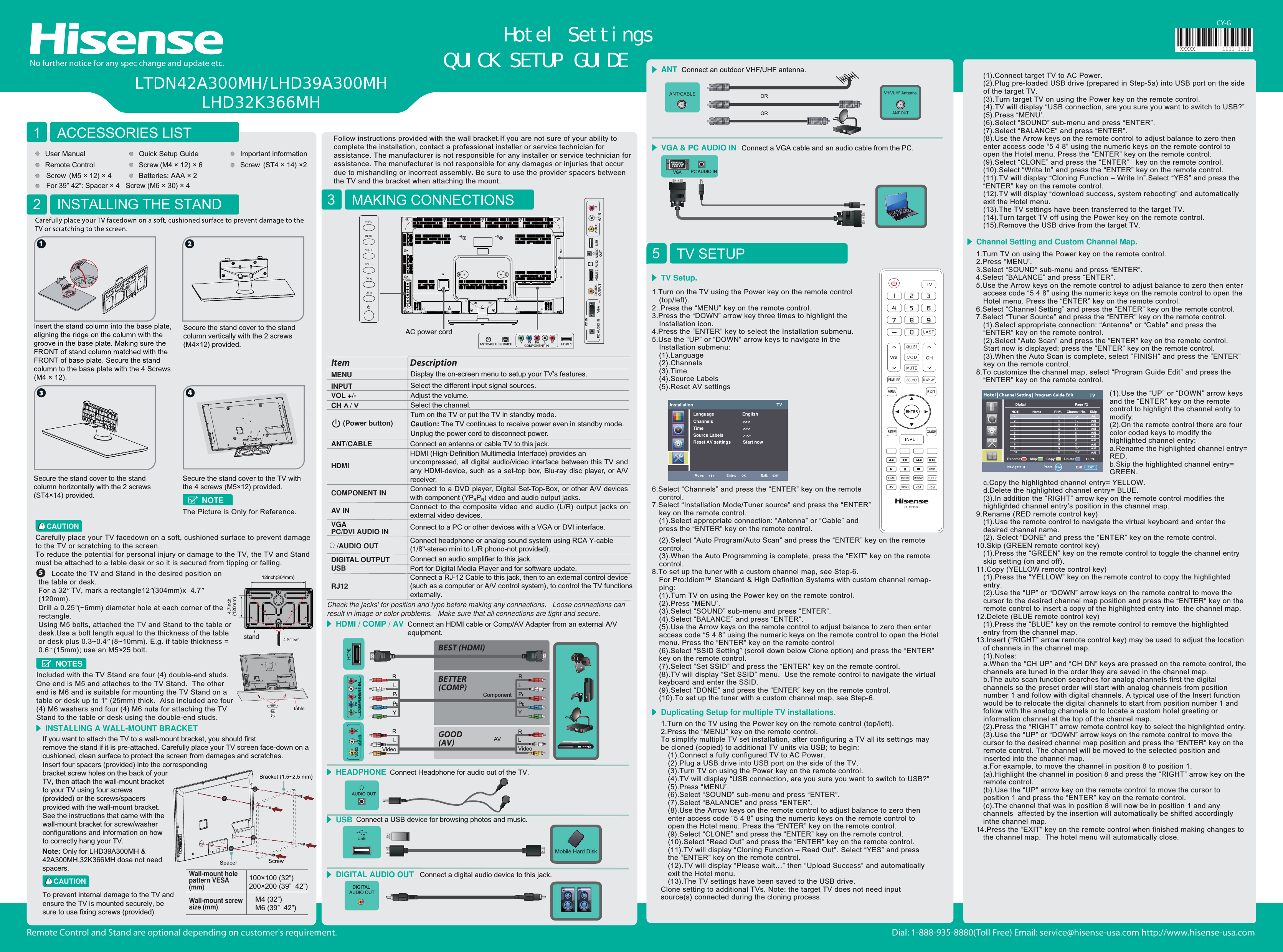 Dial: 1-888-935-8880(Toll Free) Email: service@hisense-usa.com http://www.hisense-usa.comRemote Control and Stand are optional depending on customer&apos;s requirement.LTDN42A300MH/LHD39A300MHLHD32K366MH5ACCESSORIES LIST1INSTALLING THE STAND2CAUTIONCarefully place your TV facedown on a soft, cushioned surface to prevent damage to the TV or scratching to the screen.To reduce the potential for personal injury or damage to the TV, the TV and Stand must be attached to a table desk or so it is secured from tipping or falling.   MAKING CONNECTIONS3INSTALLING A WALL-MOUNT BRACKETCY-GIf you want to attach the TV to a wall-mount bracket, you should first remove the stand if it is pre-attached. Carefully place your TV screen face-down on a cushioned, clean surface to protect the screen from damages and scratches.Insert four spacers (provided) into the corresponding bracket screw holes on the back of your TV, then attach the wall-mount bracket to your TV using four screws (provided) or the screws/spacers provided with the wall-mount bracket. See the instructions that came with the wall-mount bracket for screw/washer configurations and information on how to correctly hang your TV.Follow instructions provided with the wall bracket.If you are not sure of your ability to complete the installation, contact a professional installer or service technician for assistance. The manufacturer is not responsible for any installer or service technician for assistance. The manufacturer is not responsible for any damages or injuries that occur due to mishandling or incorrect assembly. Be sure to use the provider spacers between the TV and the bracket when attaching the mount.CAUTIONTo prevent internal damage to the TV and ensure the TV is mounted securely, be sure to use fixing screws (provided) VGA &amp; PC AUDIO IN Connect a VGA cable and an audio cable from the PC.QUICK SETUP GUIDEHotel SettingsNo further notice for any spec change and update etc.User Manual Quick Setup Guide Important informationRemote Control Screw  (ST4 × 14) ×2  Screw  (M5 × 12) × 4  For 39” 42”: Spacer × 4   Screw (M6 × 30) × 4 Batteries: AAA × 2Screw  (M4 × 12) × 6      Locate the TV and Stand in the desired position on the table or desk.For a 32” TV, mark a rectangle12”(304mm)x  4.7” (120mm).Drill a 0.25”(~6mm) diameter hole at each corner of the rectangle.Using M5 bolts, attached the TV and Stand to the table or desk.Use a bolt length equal to the thickness of the table or desk plus 0.3~0.4” (8~10mm). E.g. if table thickness = 0.6” (15mm); use an M5×25 bolt.The Picture is Only for Reference.NOTEtable4-Screws4.7inch(120mm)standIncluded with the TV Stand are four (4) double-end studs. One end is M5 and attaches to the TV Stand.  The other end is M6 and is suitable for mounting the TV Stand on a table or desk up to 1” (25mm) thick.  Also included are four (4) M6 washers and four (4) M6 nuts for attaching the TV Stand to the table or desk using the double-end studs.        AC power cordMENU Display the on-screen menu to setup your TV’s features.INPUT Select the different input signal sources.Adjust the volume.CH /VOL +/-Select the channel.(Power button) Turn on the TV or put the TV in standby mode.Caution: The TV continues to receive power even in standby mode. Unplug the power cord to disconnect power.Item DescriptionANT/CABLE Connect an antenna or cable TV to this jack.HDMIHDMI (High-Definition Multimedia Interface) provides an uncompressed, all digital audio/video interface between this TV and any HDMI-device, such as a set-top box, Blu-ray disc player, or A/V receiver.COMPONENT IN Connect to a DVD player, Digital Set-Top-Box, or other A/V devices with component (YPBPR) video and audio output jacks.AV IN Connect to the composite video and audio (L/R) output jacks on external video devices.VGAPC/DVI AUDIO IN Connect to a PC or other devices with a VGA or DVI interface./AUDIO OUT Connect headphone or analog sound system using RCA Y-cable (1/8&quot;-stereo mini to L/R phono-not provided).DIGITAL OUTPUT Connect an audio amplifier to this jack.USBRJ12Port for Digital Media Player and for software update. Connect a RJ-12 Cable to this jack, then to an external control device(such as a computer or A/V control system), to control the TV functions externally.Check the jacks&apos; for position and type before making any connections.   Loose connections can result in image or color problems.   Make sure that all connections are tight and secure.TV SETUP5Connect an outdoor VHF/UHF antenna.ANTORORHDMI / COMP / AV Connect an HDMI cable or Comp/AV Adapter from an external A/V equipment.AVComponentLRBEST (HDMI)BETTER(COMP)GOOD(AV)YPbPrLRVideo VideoLRYPbPrLR1.Turn on the TV using the Power key on the remote control (top/left).2..Press the “MENU” key on the remote control.3.Press the “DOWN” arrow key three times to highlight the Installation icon.4.Press the “ENTER” key to select the Installation submenu. 5.Use the “UP” or “DOWN” arrow keys to navigate in the Installation submenu:(1).Language(2).Channels(3).Time(4).Source Labels(5).Reset AV settings6.Select “Channels” and press the “ENTER” key on the remote control.7.Select “Installation Mode/Tuner source” and press the “ENTER” key on the remote control.(1).Select appropriate connection: “Antenna” or “Cable” and press the “ENTER” key on the remote control.Installation                                                                    TVLanguage                       EnglishChannels                        &gt;&gt;&gt;Time                                &gt;&gt;&gt;Source Labels                &gt;&gt;&gt;Reset AV settings          Start nowMove: Enter:      OK Exit:     EXITTV Setup.(1).Connect target TV to AC Power.(2).Plug pre-loaded USB drive (prepared in Step-5a) into USB port on the side of the target TV.(3).Turn target TV on using the Power key on the remote control.(4).TV will display “USB connection, are you sure you want to switch to USB?”(5).Press “MENU’.(6).Select “SOUND” sub-menu and press “ENTER”.(7).Select “BALANCE” and press “ENTER”. (8).Use the Arrow keys on the remote control to adjust balance to zero then enter access code “5 4 8” using the numeric keys on the remote control to open the Hotel menu. Press the “ENTER” key on the remote control.(9).Select “CLONE” and press the “ENTER”   key on the remote control.(10).Select “Write In” and press the “ENTER” key on the remote control.(11).TV will display “Cloning Function – Write In”.Select “YES” and press the “ENTER” key on the remote control. (12).TV will display “download success, system rebooting” and automatically exit the Hotel menu.(13).The TV settings have been transferred to the target TV.(14).Turn target TV off using the Power key on the remote control.(15).Remove the USB drive from the target TV.1.Turn TV on using the Power key on the remote control.2.Press “MENU’.3.Select “SOUND” sub-menu and press “ENTER”.4.Select “BALANCE” and press “ENTER”. 5.Use the Arrow keys on the remote control to adjust balance to zero then enter access code “5 4 8” using the numeric keys on the remote control to open the Hotel menu. Press the “ENTER” key on the remote control.6.Select “Channel Setting” and press the “ENTER” key on the remote control.7.Select “Tuner Source” and press the “ENTER” key on the remote control.(1).Select appropriate connection: “Antenna” or “Cable” and press the “ENTER” key on the remote control.(2).Select “Auto Scan” and press the “ENTER” key on the remote control. Start now is displayed; press the “ENTER” key on the remote control.(3).When the Auto Scan is complete, select “FINISH” and press the “ENTER” key on the remote control.8.To customize the channel map, select “Program Guide Edit” and press the “ENTER” key on the remote control.c.Copy the highlighted channel entry= YELLOW.d.Delete the highlighted channel entry= BLUE.(3).In addition the “RIGHT” arrow key on the remote control modifies the highlighted channel entry’s position in the channel map.9.Rename (RED remote control key)(1).Use the remote control to navigate the virtual keyboard and enter the desired channel name.(2). Select “DONE” and press the “ENTER” key on the remote control. 10.Skip (GREEN remote control key)(1).Press the “GREEN” key on the remote control to toggle the channel entry skip setting (on and off).11.Copy (YELLOW remote control key)(1).Press the “YELLOW” key on the remote control to copy the highlighted entry.(2).Use the “UP” or “DOWN” arrow keys on the remote control to move the cursor to the desired channel map position and press the “ENTER” key on the remote control to insert a copy of the highlighted entry into  the channel map. 12.Delete (BLUE remote control key)(1).Press the “BLUE” key on the remote control to remove the highlighted entry from the channel map.13.Insert (“RIGHT” arrow remote control key) may be used to adjust the location of channels in the channel map.  (1).Notes: a.When the “CH UP” and “CH DN” keys are pressed on the remote control, the channels are tuned in the order they are saved in the channel map.  b.The auto scan function searches for analog channels first the digital channels so the preset order will start with analog channels from position number 1 and follow with digital channels. A typical use of the Insert function would be to relocate the digital channels to start from position number 1 and follow with the analog channels or to locate a custom hotel greeting or information channel at the top of the channel map.(2).Press the “RIGHT” arrow remote control key to select the highlighted entry.(3).Use the “UP” or “DOWN” arrow keys on the remote control to move the cursor to the desired channel map position and press the “ENTER” key on the remote control. The channel will be moved to the selected position and  inserted into the channel map. a.For example, to move the channel in position 8 to position 1.(a).Highlight the channel in position 8 and press the “RIGHT” arrow key on the remote control.(b).Use the “UP” arrow key on the remote control to move the cursor to position 1 and press the “ENTER” key on the remote control.(c).The channel that was in position 8 will now be in position 1 and any channels  affected by the insertion will automatically be shifted accordingly inthe channel map.14.Press the “EXIT” key on the remote control when finished making changes to the channel map.  The hotel menu will automatically close.  Channel Setting and Custom Channel Map.Connect Headphone for audio out of the TV. HEADPHONE(2).Select “Auto Program/Auto Scan” and press the “ENTER” key on the remote control.(3).When the Auto Programming is complete, press the “EXIT” key on the remote control.8.To set up the tuner with a custom channel map, see Step-6.For Pro:Idiom™ Standard &amp; High Definition Systems with custom channel remap-ping:(1).Turn TV on using the Power key on the remote control.(2).Press “MENU’.(3).Select “SOUND” sub-menu and press “ENTER”.(4).Select “BALANCE” and press “ENTER”. (5).Use the Arrow keys on the remote control to adjust balance to zero then enter access code “5 4 8” using the numeric keys on the remote control to open the Hotel menu. Press the “ENTER” key on the remote control(6).Select “SSID Setting” (scroll down below Clone option) and press the “ENTER” key on the remote control.(7).Select “Set SSID” and press the “ENTER” key on the remote control.(8).TV will display “Set SSID” menu.  Use the remote control to navigate the virtual keyboard and enter the SSID.(9).Select “DONE” and press the “ENTER” key on the remote control. (10).To set up the tuner with a custom channel map, see Step-6.(1).Use the “UP” or “DOWN” arrow keys and the “ENTER” key on the remote control to highlight the channel entry to modify.(2).On the remote control there are four color coded keys to modify the highlighted channel entry:a.Rename the highlighted channel entry= RED.b.Skip the highlighted channel entry= GREEN.Wall-mount hole pattern VESA (mm)100×100 (32”)200×200 (39”  42”) Wall-mount screw size (mm)M4 (32”)M6 (39”  42”) Connect a digital audio device to this jack.DIGITAL AUDIO OUTConnect a USB device for browsing photos and music.USB1.Turn on the TV using the Power key on the remote control (top/left).2.Press the “MENU” key on the remote control.To simplify multiple TV set installation, after configuring a TV all its settings may be cloned (copied) to additional TV units via USB; to begin:(1).Connect a fully configured TV to AC Power.(2).Plug a USB drive into USB port on the side of the TV.(3).Turn TV on using the Power key on the remote control.(4).TV will display “USB connection, are you sure you want to switch to USB?”(5).Press “MENU’.(6).Select “SOUND” sub-menu and press “ENTER”.(7).Select “BALANCE” and press “ENTER”. (8).Use the Arrow keys on the remote control to adjust balance to zero then enter access code “5 4 8” using the numeric keys on the remote control to open the Hotel menu. Press the “ENTER” key on the remote control.(9).Select “CLONE” and press the “ENTER” key on the remote control.(10).Select “Read Out” and press the “ENTER” key on the remote control.(11).TV will display “Cloning Function – Read Out”. Select “YES” and press the “ENTER” key on the remote control. (12).TV will display “Please wait…” then “Upload Success” and automatically exit the Hotel menu.(13).The TV settings have been saved to the USB drive.Clone setting to additional TVs. Note: the target TV does not need input source(s) connected during the cloning process.Duplicating Setup for multiple TV installations.PC AUDIO IN       ;;;;; AUDIO OUT12inch(304mm)Secure the stand cover to the standcolumn vertically with the 2 screws (M4×12) provided.Secure the stand cover to the standcolumn horizontally with the 2 screws (ST4×14) provided.Secure the stand cover to the TV with the 4 screws (M5×12) provided.NOTESINPUTMENUCHCHVOL  VOL Mobile Hard DiskVHF/UHF AntennaANT OUTVIDEO L RAV IN YPBPRL RCOMPONENT INDIGITAL AUDIO OUTANT/CABLE SERVICE YPBPRL R HDMI 1COMPONENT INPC AUDIO IN       VGAPC INHDMI 2 AUDIOOUTRJ12 VIDEO LRAV INUSBDIGITALOUTPUTNote: Only for LHD39A300MH &amp; 42A300MH,32K366MH dose not need spacers.ANT/CABLE Channel No. SkipAddAddAddAddAddAddAddAddAddAdd