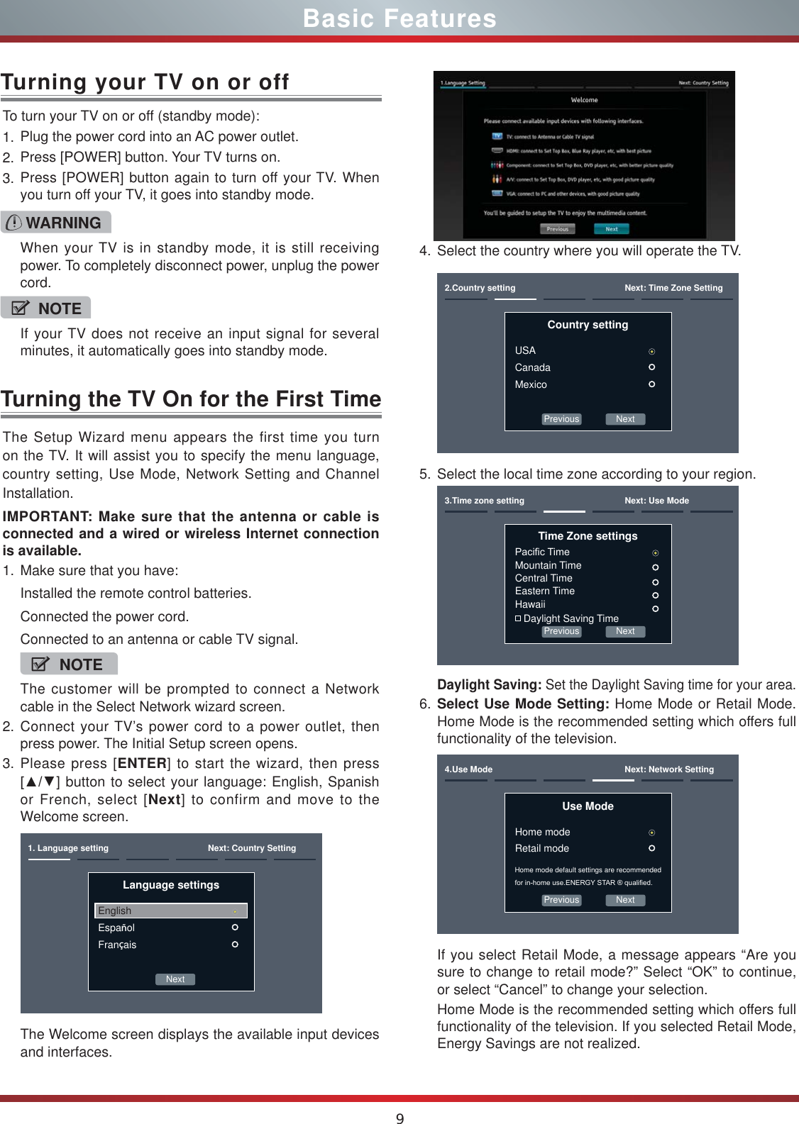9Basic FeaturesTurning the TV On for the First TimeThe Setup Wizard menu appears the first time you turn on the TV. It will assist you to specify the menu language, country setting, Use Mode, Network Setting and Channel Installation.IMPORTANT: Make sure that the antenna or cable is connected and a wired or wireless Internet connection is available.1. Make sure that you have:Installed the remote control batteries.Connected the power cord.Connected to an antenna or cable TV signal.NOTEThe customer will be prompted to connect a Network cable in the Select Network wizard screen.2. Connect your TV’s power cord to a power outlet, then press power. The Initial Setup screen opens.3. Please press [ENTER] to start the wizard, then press &gt;ŸŸ] button to select your language: English, Spanish or French, select [Next] to confirm and move to the Welcome screen. Next1. Language setting Next: Country SettingLanguage settingsEnglishEspañolFrançaisThe Welcome screen displays the available input devices and interfaces.4. Select the country where you will operate the TV.Previous Next2.Country setting Next: Time Zone SettingCountry settingUSACanadaMexico5. Select the local time zone according to your region.Previous Next3.Time zone setting Next: Use ModeTime Zone settings3DFL¿F7LPHMountain TimeCentral TimeEastern TimeHawaii Daylight Saving TimeDaylight Saving: Set the Daylight Saving time for your area.6. Select Use Mode Setting: Home Mode or Retail Mode. Home Mode is the recommended setting which offers full functionality of the television.Previous Next4.Use Mode Next: Network SettingUse ModeHome modeRetail modeHome mode default settings are recommended IRULQKRPHXVH(1(5*&lt;67$5TXDOL¿HGIf you select Retail Mode, a message appears “Are you sure to change to retail mode?” Select “OK” to continue, or select “Cancel” to change your selection.Home Mode is the recommended setting which offers full functionality of the television. If you selected Retail Mode, Energy Savings are not realized.To turn your TV on or off (standby mode):1. Plug the power cord into an AC power outlet.2. Press [POWER] button. Your TV turns on. 3. Press [POWER] button again to turn off your TV. When you turn off your TV, it goes into standby mode.Turning your TV on or offWARNINGWhen your TV is in standby mode, it is still receiving power. To completely disconnect power, unplug the power cord.NOTEIf your TV does not receive an input signal for several minutes, it automatically goes into standby mode.