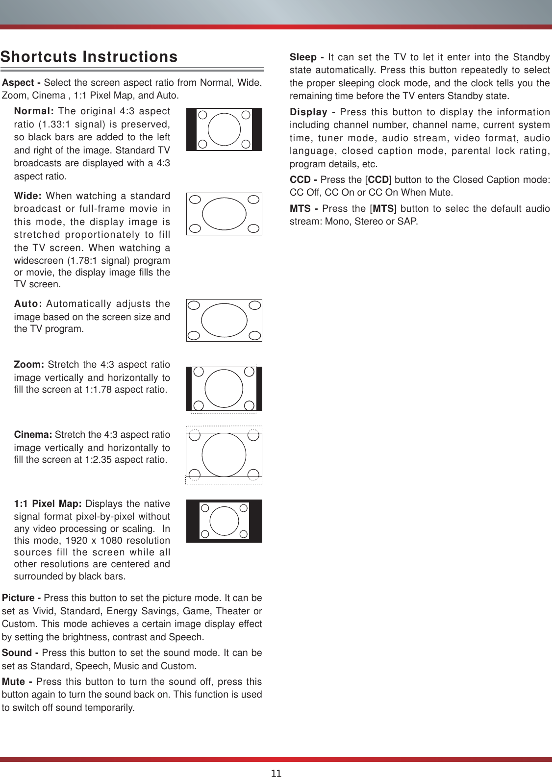 11Aspect - Select the screen aspect ratio from Normal, Wide, Zoom, Cinema , 1:1 Pixel Map, and Auto.Normal: The original 4:3 aspect ratio (1.33:1 signal) is preserved, so black bars are added to the left and right of the image. Standard TV broadcasts are displayed with a 4:3 aspect ratio.Wide: When watching a standard broadcast or full-frame movie in this mode, the display image is stretched proportionately to fill the TV screen. When watching a widescreen (1.78:1 signal) program or movie, the display image fills the TV screen.Auto: Automatically adjusts the image based on the screen size and the TV program.Zoom: Stretch the 4:3 aspect ratio image vertically and horizontally to fill the screen at 1:1.78 aspect ratio.Cinema: Stretch the 4:3 aspect ratio image vertically and horizontally to fill the screen at 1:2.35 aspect ratio. 1:1 Pixel Map: Displays the native signal format pixel-by-pixel without any video processing or scaling.  In this mode, 1920 x 1080 resolution sources fill the screen while all other resolutions are centered and surrounded by black bars. Picture - Press this button to set the picture mode. It can be set as Vivid, Standard, Energy Savings, Game, Theater or Custom. This mode achieves a certain image display effect by setting the brightness, contrast and Speech.Sound - Press this button to set the sound mode. It can be set as Standard, Speech, Music and Custom.Mute - Press this button to turn the sound off, press this button again to turn the sound back on. This function is used to switch off sound temporarily.Shortcuts Instructions Sleep - It can set the TV to let it enter into the Standby state automatically. Press this button repeatedly to select the proper sleeping clock mode, and the clock tells you the remaining time before the TV enters Standby state. Display - Press this button to display the information   including channel number, channel name, current system time, tuner mode, audio stream, video format, audio language, closed caption mode, parental lock rating, program details, etc.CCD - Press the [CCD] button to the Closed Caption mode: CC Off, CC On or CC On When Mute.MTS - Press the [MTS] button to selec the default audio stream: Mono, Stereo or SAP.