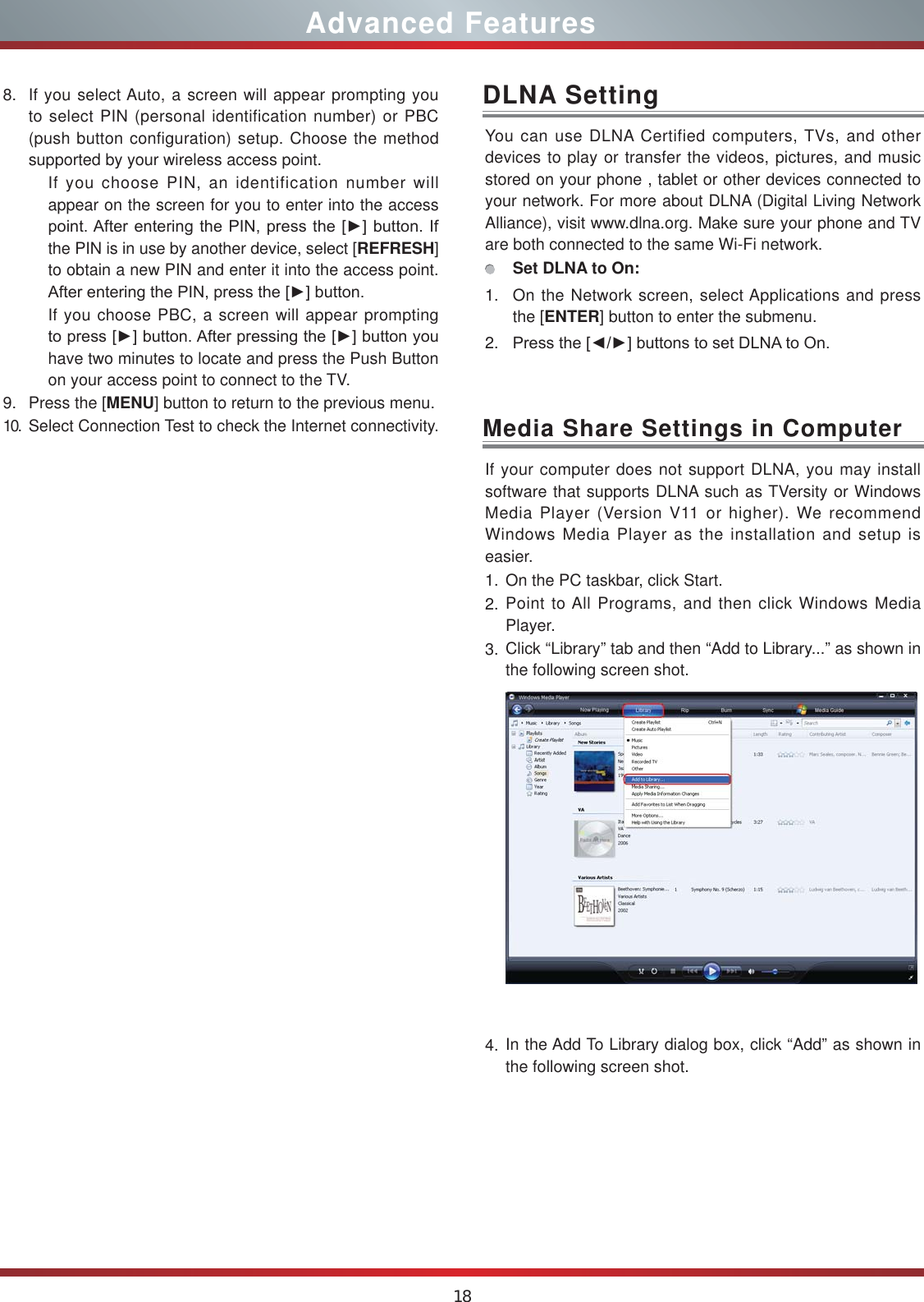 18Advanced FeaturesYou can use DLNA Certified computers, TVs, and other devices to play or transfer the videos, pictures, and music stored on your phone , tablet or other devices connected to your network. For more about DLNA (Digital Living Network Alliance), visit www.dlna.org. Make sure your phone and TV are both connected to the same Wi-Fi network. Set DLNA to On:1. On the Network screen, select Applications and press the [ENTER] button to enter the submenu. 2. 3UHVVWKH&gt;ŻŹ@EXWWRQVWRVHW&apos;/1$WR2QDLNA SettingIf your computer does not support DLNA, you may install  software that supports DLNA such as TVersity or Windows Media Player (Version V11 or higher). We recommend Windows Media Player as the installation and setup is easier.1. On the PC taskbar, click Start.2. Point to All Programs, and then click Windows Media Player.3. Click “Library” tab and then “Add to Library...” as shown in the following screen shot.4. In the Add To Library dialog box, click “Add” as shown in the following screen shot.Media Share Settings in Computer8. If you select Auto, a screen will appear prompting you to select PIN (personal identification number) or PBC (push button configuration) setup. Choose the method supported by your wireless access point. If you choose PIN, an identification number will appear on the screen for you to enter into the access SRLQW$IWHUHQWHULQJWKH3,1SUHVVWKH&gt;Ź@EXWWRQ,Ithe PIN is in use by another device, select [REFRESH] to obtain a new PIN and enter it into the access point. $IWHUHQWHULQJWKH3,1SUHVVWKH&gt;Ź@EXWWRQIf you choose PBC, a screen will appear prompting WRSUHVV&gt;Ź@EXWWRQ$IWHUSUHVVLQJWKH&gt;Ź@EXWWRQ\RXhave two minutes to locate and press the Push Button on your access point to connect to the TV.9. Press the [MENU] button to return to the previous menu.10. Select Connection Test to check the Internet connectivity.