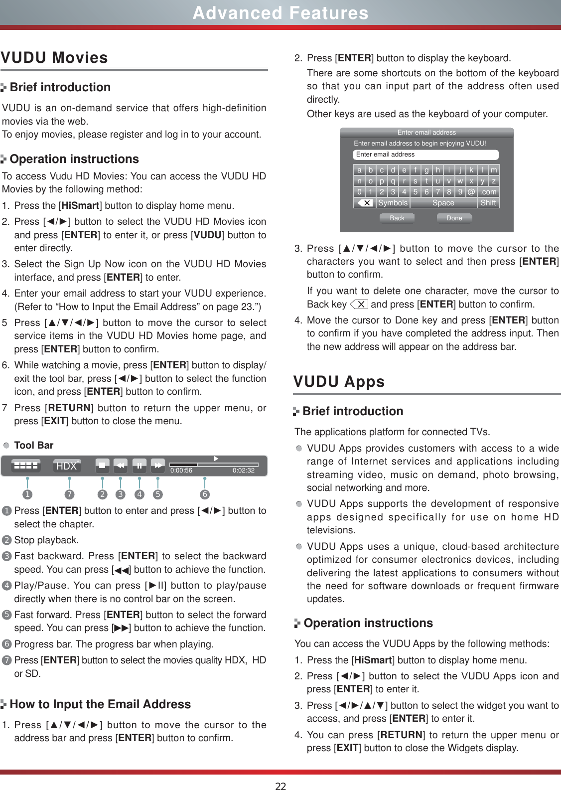 22Advanced FeaturesVUDU MoviesVUDU is an on-demand service that offers high-definition movies via the web.To enjoy movies, please register and log in to your account.To access Vudu HD Movies: You can access the VUDU HD Movies by the following method:1. Press the [HiSmart] button to display home menu.2. 3UHVV&gt;ŻŹ@EXWWRQWRVHOHFWWKH98&apos;8+&apos;0RYLHVLFRQand press [ENTER] to enter it, or press [VUDU] button to enter directly.  3. Select the Sign Up Now icon on the VUDU HD Movies interface, and press [ENTER] to enter.4. Enter your email address to start your VUDU experience. (Refer to “How to Input the Email Address” on page 23.”)53UHVV&gt;ŸźŻŹ@EXWWRQWRPRYHWKHFXUVRUWRVHOHFWservice items in the VUDU HD Movies home page, and press [ENTER] button to confirm.6. While watching a movie, press [ENTER] button to display/H[LWWKHWRROEDUSUHVV&gt;ŻŹ@EXWWRQWRVHOHFWWKHIXQFWLRQicon, and press [ENTER] button to confirm. 7 Press [RETURN] button to return the upper menu, or press [EXIT] button to close the menu.Brief introductionOperation instructionsHow to Input the Email AddressTool Bar1Press [ENTER@EXWWRQWRHQWHUDQGSUHVV&gt;ŻŹ@EXWWRQWRselect the chapter. 2Stop playback.3Fast backward. Press [ENTER] to select the backward speed. You can press [ ] button to achieve the function.43OD\3DXVH&lt;RXFDQSUHVV&gt;Ź,,@EXWWRQWRSOD\SDXVHdirectly when there is no control bar on the screen.5Fast forward. Press [ENTER] button to select the forward speed. You can press [ ] button to achieve the function.6Progress bar. The progress bar when playing.7Press [ENTER] button to select the movies quality HDX,  HD or SD.1. 3UHVV&gt;ŸźŻŹ@EXWWRQWRPRYHWKHFXUVRUWRWKHaddress bar and press [ENTER] button to confirm.abcdefgh i j k lmnopqrs t uvwxyz0123456789@.comSymbols Space ShiftEnter email addressBack DoneEnter email addressEnter email address to begin enjoying VUDU!3. 3UHVV&gt;ŸźŻŹ@EXWWRQWRPRYHWKHFXUVRUWRWKHcharacters you want to select and then press [ENTER] button to confirm. If you want to delete one character, move the cursor to Back key   and press [ENTER] button to confirm.4. Move the cursor to Done key and press [ENTER] button to confirm if you have completed the address input. Then the new address will appear on the address bar.2. Press [ENTER] button to display the keyboard.There are some shortcuts on the bottom of the keyboard so that you can input part of the address often used directly.Other keys are used as the keyboard of your computer. Brief introductionVUDU AppsThe applications platform for connected TVs.VUDU Apps provides customers with access to a wide range of Internet services and applications including streaming video, music on demand, photo browsing, social networking and more.VUDU Apps supports the development of responsive apps designed specifically for use on home HD televisions.VUDU Apps uses a unique, cloud-based architecture optimized for consumer electronics devices, including delivering the latest applications to consumers without the need for software downloads or frequent firmware updates.Operation instructionsYou can access the VUDU Apps by the following methods:1. Press the [HiSmart] button to display home menu.2. 3UHVV&gt;ŻŹ@EXWWRQWRVHOHFWWKH98&apos;8$SSVLFRQDQGpress [ENTER] to enter it.3. 3UHVV&gt;ŻŹŸź@EXWWRQWRVHOHFWWKHZLGJHW\RXZDQWWRaccess, and press [ENTER] to enter it. 4. You can press [RETURN] to return the upper menu or press [EXIT] button to close the Widgets display.0:00:56                      0:02:321 2 3 4 5 67HDX
