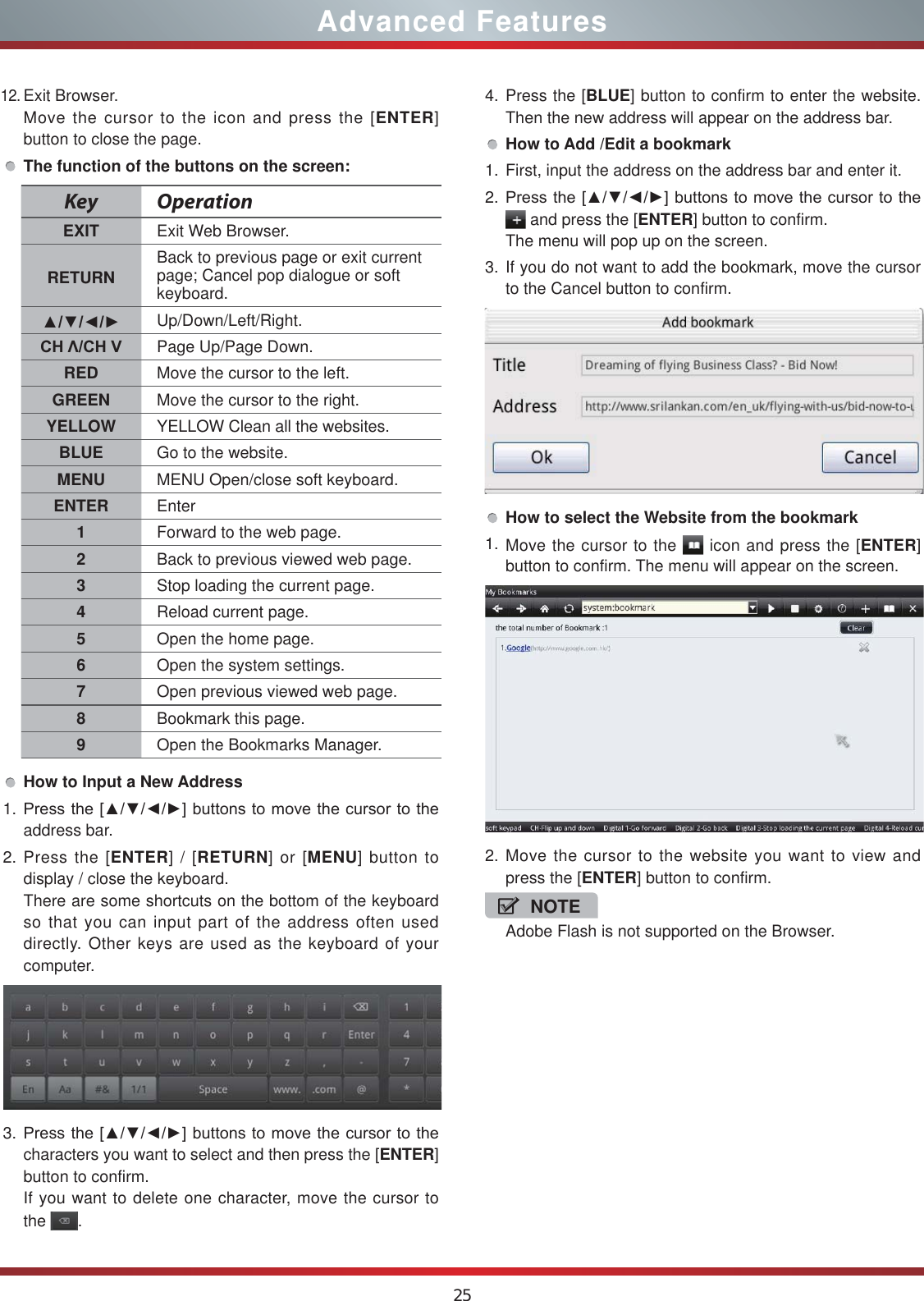 2512.Exit Browser.Move the cursor to the icon and press the [ENTER] button to close the page.The function of the buttons on the screen:How to Input a New Address1. 3UHVVWKH&gt;ŸźŻŹ@EXWWRQVWRPRYHWKHFXUVRUWRWKHaddress bar.2. Press the [ENTER] / [RETURN] or [MENU] button to display / close the keyboard.There are some shortcuts on the bottom of the keyboard so that you can input part of the address often used directly. Other keys are used as the keyboard of your computer.3. 3UHVVWKH&gt;ŸźŻŹ@EXWWRQVWRPRYHWKHFXUVRUWRWKHcharacters you want to select and then press the [ENTER] button to confirm.If you want to delete one character, move the cursor to the  .Key OperationEXIT Exit Web Browser.RETURN Back to previous page or exit current page; Cancel pop dialogue or soft keyboard.ŸźŻŹ Up/Down/Left/Right.&amp;+ȁ&amp;+9 Page Up/Page Down.RED Move the cursor to the left.GREEN Move the cursor to the right.YELLOW YELLOW Clean all the websites.BLUE Go to the website.MENU MENU Open/close soft keyboard.ENTER Enter1Forward to the web page.2Back to previous viewed web page.3Stop loading the current page.4Reload current page.5Open the home page.6Open the system settings.7Open previous viewed web page.8Bookmark this page.9Open the Bookmarks Manager.4. Press the [BLUE] button to confirm to enter the website. Then the new address will appear on the address bar.How to Add /Edit a bookmark1. First, input the address on the address bar and enter it.2. 3UHVVWKH&gt;ŸźŻŹ@EXWWRQVWRPRYHWKHFXUVRUWRWKH and press the [ENTER] button to confirm.The menu will pop up on the screen.3. If you do not want to add the bookmark, move the cursor to the Cancel button to confirm.How to select the Website from the bookmark1. Move the cursor to the   icon and press the [ENTER] button to confirm. The menu will appear on the screen.2. Move the cursor to the website you want to view and press the [ENTER] button to confirm.NOTEAdobe Flash is not supported on the Browser.Advanced Features