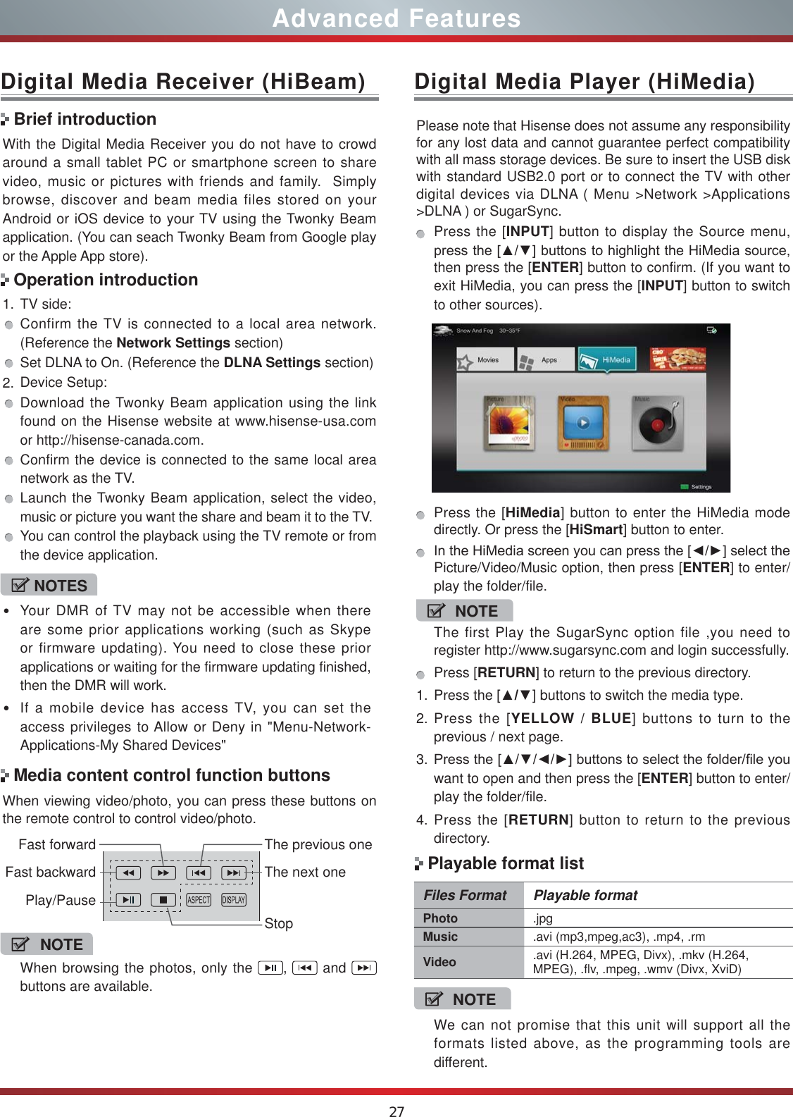 27Advanced FeaturesWith the Digital Media Receiver you do not have to crowd around a small tablet PC or smartphone screen to share video, music or pictures with friends and family.  Simply browse, discover and beam media files stored on your Android or iOS device to your TV using the Twonky Beam application. (You can seach Twonky Beam from Google play or the Apple App store).1. TV side:Confirm the TV is connected to a local area network. (Reference the Network Settings section)Set DLNA to On. (Reference the DLNA Settings section)2. Device Setup:Download the Twonky Beam application using the link found on the Hisense website at www.hisense-usa.com or http://hisense-canada.com.Confirm the device is connected to the same local area network as the TV.Launch the Twonky Beam application, select the video, music or picture you want the share and beam it to the TV.You can control the playback using the TV remote or from the device application.Digital Media Receiver (HiBeam)Brief introductionOperation introductionWhen viewing video/photo, you can press these buttons on the remote control to control video/photo.Media content control function buttonsNOTEWhen browsing the photos, only the  ,   and   buttons are available.Fast forwardPlay/PauseFast backwardThe previous oneThe next oneStopDigital Media Player (HiMedia)Please note that Hisense does not assume any responsibility for any lost data and cannot guarantee perfect compatibility with all mass storage devices. Be sure to insert the USB disk with standard USB2.0 port or to connect the TV with other digital devices via DLNA ( Menu &gt;Network &gt;Applications &gt;DLNA ) or SugarSync. Press the [INPUT] button to display the Source menu, SUHVVWKH&gt;Ÿź@EXWWRQVWRKLJKOLJKWWKH+L0HGLDVRXUFHthen press the [ENTER] button to confirm. (If you want to exit HiMedia, you can press the [INPUT] button to switch to other sources).    Press the [HiMedia] button to enter the HiMedia mode directly. Or press the [HiSmart] button to enter.,QWKH+L0HGLDVFUHHQ\RXFDQSUHVVWKH&gt;ŻŹ@VHOHFWWKHPicture/Video/Music option, then press [ENTER] to enter/play the folder/file.NOTEThe first Play the SugarSync option file ,you need to register http://www.sugarsync.com and login successfully.Press [RETURN] to return to the previous directory.1. Press the [Ÿź] buttons to switch the media type.2. Press the [YELLOW / BLUE] buttons to turn to the previous / next page.3. 3UHVVWKH&gt;ŸźŻŹ@EXWWRQVWRVHOHFWWKHIROGHUILOH\RXwant to open and then press the [ENTER] button to enter/play the folder/file.4. Press the [RETURN] button to return to the previous directory.NOTESYour DMR of TV may not be accessible when there are some prior applications working (such as Skype or firmware updating). You need to close these prior applications or waiting for the firmware updating finished, then the DMR will work.If a mobile device has access TV, you can set the access privileges to Allow or Deny in &quot;Menu-Network-Applications-My Shared Devices&quot;Files Format Playable formatPhoto .jpgMusic .avi (mp3,mpeg,ac3), .mp4, .rmVideo .avi (H.264, MPEG, Divx), .mkv (H.264, MPEG), .flv, .mpeg, .wmv (Divx, XviD) NOTEWe can not promise that this unit will support all the formats listed above, as the programming tools are different. Playable format list