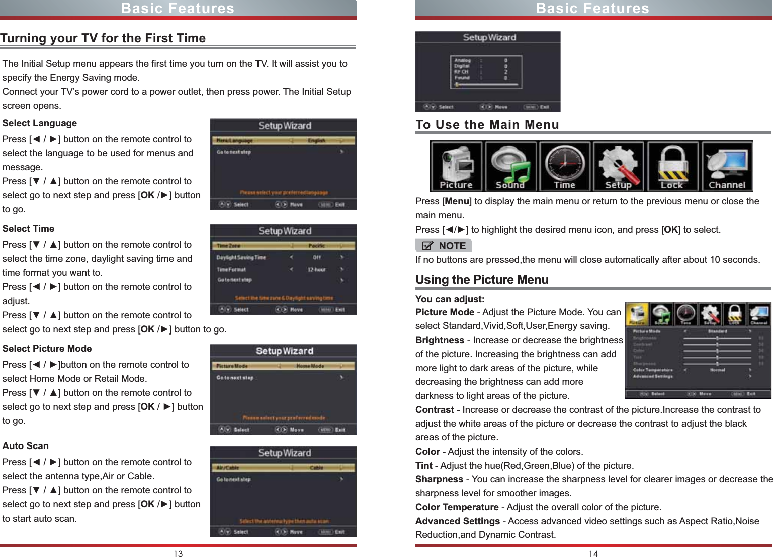 Turning your TV for the First TimeUsing the Picture MenuPress [Menu] to display the main menu or return to the previous menu or close the main menu.Press [◄/►] to highlight the desired menu icon, and press [OK] to select.NOTEIf no buttons are pressed,the menu will close automatically after about 10 seconds.Picture Mode - Adjust the Picture Mode. You can select Standard,Vivid,Soft,User,Energy saving.Brightness - Increase or decrease the brightness of the picture. Increasing the brightness can add more light to dark areas of the picture, while decreasing the brightness can add more darkness to light areas of the picture.Contrast - Increase or decrease the contrast of the picture.Increase the contrast to adjust the white areas of the picture or decrease the contrast to adjust the black areas of the picture.Color - Adjust the intensity of the colors.Tint - Adjust the hue(Red,Green,Blue) of the picture.Sharpness - You can increase the sharpness level for clearer images or decrease the sharpness level for smoother images.Color Temperature - Adjust the overall color of the picture.Advanced Settings - Access advanced video settings such as Aspect Ratio,Noise Reduction,and Dynamic Contrast.You can adjust:13 14Basic Features Basic FeaturesThe Initial Setup menu appears the first time you turn on the TV. It will assist you to specify the Energy Saving mode.Connect your TV’s power cord to a power outlet, then press power. The Initial Setup screen opens.Press [◄ / ►] button on the remote control to select the language to be used for menus and message.Press [▼ / ▲] button on the remote control to select go to next step and press [OK /►] button to go.Select LanguagePress [▼ / ▲] button on the remote control to select the time zone, daylight saving time and time format you want to.Press [◄ / ►] button on the remote control to adjust.Press [▼ / ▲] button on the remote control to select go to next step and press [OK /►] button to go.Select TimePress [◄ / ►]button on the remote control to select Home Mode or Retail Mode.Press [▼ / ▲] button on the remote control to select go to next step and press [OK / ►] button to go.Select Picture ModePress [◄ / ►] button on the remote control to select the antenna type,Air or Cable.Press [▼ / ▲] button on the remote control to select go to next step and press [OK /►] button to start auto scan.Auto ScanTo Use the Main Menu