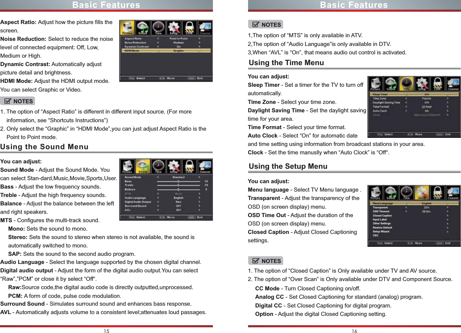 Using the Sound MenuUsing the Time MenuUsing the Setup MenuNOTESNOTESNOTESTransparentOSD TimeoutClosed CaptionInput LabelOther SettingsRestore DefaultSetup WizardCEC15 16Basic Features Basic FeaturesAspect Ratio: Adjust how the picture fills the screen.Noise Reduction: Select to reduce the noise level of connected equipment: Off, Low, Medium or High.Dynamic Contrast: Automatically adjust picture detail and brightness.HDMI Mode: Adjust the HDMI output mode.You can select Graphic or Video.1. The option of “Aspect Ratio” is different in different input source. (For more     information, see “Shortcuts Instructions”)2. Only select the “Graphic” in “HDMI Mode”,you can just adjust Aspect Ratio is the     Point to Point mode.1,The option of “MTS” is only available in ATV.2,The option of “Audio Language”is only available in DTV.3,When “AVL” is “On”, that means audio out control is activated.1. The option of “Closed Caption” is Only available under TV and AV source.2. The option of “Over Scan” is Only available under DTV and Component Source.You can adjust:Sound Mode - Adjust the Sound Mode. You can select Stan-dard,Music,Movie,Sports,User.Bass - Adjust the low frequency sounds.Treble - Adjust the high frequency sounds.Balance - Adjust the balance between the left and right speakers.MTS - Configures the multi-track sound.You can adjust:Sleep Timer - Set a timer for the TV to turn off automatically.Time Zone - Select your time zone.Daylight Saving Time - Set the daylight saving time for your area.Time Format - Select your time format.Auto Clock - Select “On” for automatic date and time setting using information from broadcast stations in your area.Clock - Set the time manuslly when “Auto Clock” is “Off“.You can adjust:Menu language - Select TV Menu language .Transparent - Adjust the transparency of the OSD (on screen display) menu.OSD Time Out - Adjust the duration of the OSD (on screen display) menu.Closed Caption - Adjust Closed Captioning settings.Mono: Sets the sound to mono.Stereo: Sets the sound to stereo when stereo is not available, the sound is automatically switched to mono.SAP: Sets the sound to the second audio program.Audio Language - Select the language supported by the chosen digital channel.Digital audio output - Adjust the form of the digital audio output.You can select “Raw”,”PCM” or close it by select “Off“.CC Mode - Turn Closed Captioning on/off.Analog CC - Set Closed Captioning for standard (analog) program.Digital CC - Set Closed Captioning for digital program.Option - Adjust the digital Closed Captioning setting.Surround Sound - Simulates surround sound and enhances bass response.AVL - Automatically adjusts volume to a consistent level;attenuates loud passages.Raw:Source code,the digital audio code is directly outputted,unprocessed.PCM: A form of code, pulse code modulation.