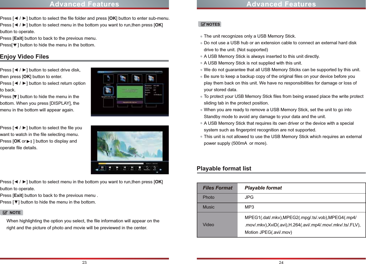NOTESThe unit recognizes only a USB Memory Stick.Do not use a USB hub or an extension cable to connect an external hard disk drive to the unit. (Not supported)A USB Memory Stick is always inserted to this unit directly.A USB Memory Stick is not supplied with this unit.We do not guarantee that all USB Memory Sticks can be supported by this unit.Be sure to keep a backup copy of the original files on your device before you play them back on this unit. We have no responsibilities for damage or loss of your stored data.To protect your USB Memory Stick files from being erased place the write protect sliding tab in the protect position.When you are ready to remove a USB Memory Stick, set the unit to go into Standby mode to avoid any damage to your data and the unit.A USB Memory Stick that requires its own driver or the device with a special system such as fingerprint recognition are not supported.This unit is not allowed to use the USB Memory Stick which requires an external power supply (500mA  or more).23 24Press [◄ / ►] button to select drive disk, then press [OK] button to enter.Press [◄ / ►] button to select return option to back.Press [   ] button to hide the menu in the bottom. When you press [DISPLAY], the menu in the bottom will appear again.◄NOTEWhen highlighting the option you select, the file information will appear on the right and the picture of photo and movie will be previewed in the center.Enjoy Video FilesPlayable format list◄Press [◄ / ►] button to select the file you want to watch in the file selecting menu.Press [OK or      ] button to display and operate file details.̷Press [◄ / ►] button to select the file folder and press [OK] button to enter sub-menu.Press [◄ / ►] button to select menu in the bottom you want to run,then press [OK] button to operate.Press [Exit] button to back to the previous menu.Press[    ] button to hide the menu in the bottom.Advanced Features Advanced FeaturesPress [◄ / ►] button to select menu in the bottom you want to run,then press [OK] button to operate.Press [Exit] button to back to the previous menu .Press [▼] button to hide the menu in the bottom.Files Format         Playable formatPhotoMusicVideoJPGMP3MPEG1(.dat/.mkv),MPEG2(.mpg/.ts/.vob),MPEG4(.mp4/.mov/.mkv),XviD(.avi),H.264(.avi/.mp4/.mov/.mkv/.ts/.FLV),Motion JPEG(.avi/.mov)