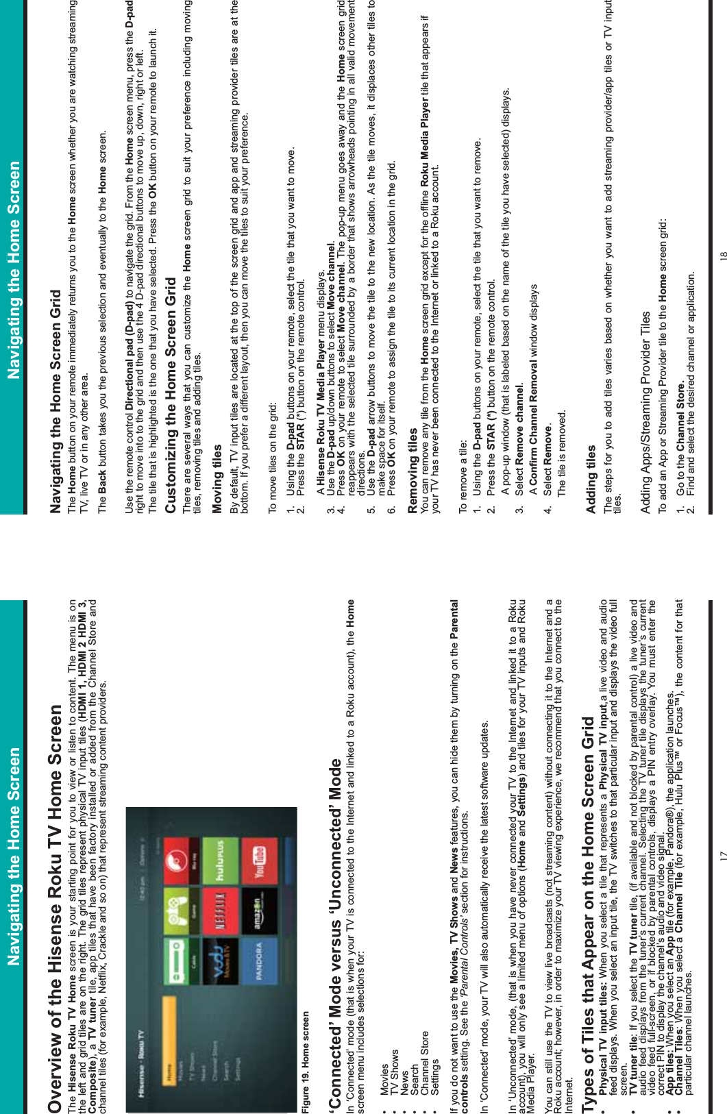 17 18Navigating the Home ScreenOverview of the Hisense Roku TV Home Screen The Hisense Roku TV Home screen is your starting point for you to view or listen to content. The menu is on the left and grid tiles are on the right. The grid tiles represent physical TV input tiles (HDMI 1, HDMI 2 HDMI 3,Composite), a TV tuner tile, app tiles that have been factory installed or added from the Channel Store and channel tiles (for example, Netflix, Crackle and so on) that represent streaming content providers.‘Connected’ Mode versus ‘Unconnected’ ModeIn ‘Connected’ mode (that is when your TV is connected to the Internet and linked to a Roku account), the Homescreen menu includes selections for:• Movies• TV Shows• News• Search• Channel Store• SettingsIf you do not want to use the Movies, TV Shows and News features, you can hide them by turning on the Parentalcontrols setting. See the ‘Parental Controls’ section for instructions.In ‘Connected’ mode, your TV will also automatically receive the latest software updates. In ‘Unconnected’ mode, (that is when you have never connected your TV to the Internet and linked it to a Roku account), you will only see a limited menu of options (Home and Settings) and tiles for your TV inputs and Roku Media Player.You can still use the TV to view live broadcasts (not streaming content) without connecting it to the Internet and a Roku account; however, in order to maximize your TV viewing experience, we recommend that you connect to the Internet.Types of Tiles that Appear on the Home Screen Grid• Physical TV input tiles: When you select a tile that represents a Physical TV input,a live video and audio feed displays. When you select an input tile, the TV switches to that particular input and displays the video full screen.• TV tuner tile: If you select the TV tuner tile, (if available and not blocked by parental control) a live video and audio feed displays from the tuner’s current channel. Selecting the TV tuner tile displays the tuner’s current video feed full-screen, or if blocked by parental controls, displays a PIN entry overlay. You must enter the correct PIN to display the channel’s audio and video signal.• App tiles: When you select an App tile (for example, Pandora®), the application launches.• Channel Tiles: When you select a Channel Tile (for example, Hulu Plus™ or Focus™), the content for that particular channel launches.Navigating the Home Screen GridThe Home button on your remote immediately returns you to the Home screen whether you are watching streaming TV, live TV or in any other area. The Back button takes you the previous selection and eventually to the Home screen.Use the remote control Directional pad (D-pad) to navigate the grid. From the Home screen menu, press the D-padright to move into to the grid and then use the 4 D-pad directional buttons to move up, down, right or left. The tile that is highlighted is the one that you have selected. Press the OK button on your remote to launch it.Customizing the Home Screen GridThere are several ways that you can customize the Home screen grid to suit your preference including moving tiles, removing tiles and adding tiles.Moving tilesBy default, TV input tiles are located at the top of the screen grid and app and streaming provider tiles are at the bottom. If you prefer a different layout, then you can move the tiles to suit your preference.To move tiles on the grid:1. Using the D-pad buttons on your remote, select the tile that you want to move.2. Press the STAR (*) button on the remote control.       A Hisense Roku TV Media Player menu displays.3. Use the D-pad up/down buttons to select Move channel.4. Press OK on your remote to select Move channel. The pop-up menu goes away and the Home screen grid reappears with the selected tile surrounded by a border that shows arrowheads pointing in all valid movement directions.5. Use the D-pad arrow buttons to move the tile to the new location. As the tile moves, it displaces other tiles to make space for itself.6. Press OK on your remote to assign the tile to its current location in the grid.Removing tilesYou can remove any tile from the Home screen grid except for the offline Roku Media Player tile that appears if your TV has never been connected to the Internet or linked to a Roku account.To remove a tile:1. Using the D-pad buttons on your remote, select the tile that you want to remove.2. Press the STAR (*) button on the remote control.       A pop-up window (that is labeled based on the name of the tile you have selected) displays.3. Select Remove channel.       A Confirm Channel Removal window displays 4. Select Remove.      The tile is removed. Adding tilesThe steps for you to add tiles varies based on whether you want to add streaming provider/app tiles or TV input tiles.Adding Apps/Streaming Provider TilesTo add an App or Streaming Provider tile to the Home screen grid:1. Go to the Channel Store.2. Find and select the desired channel or application.Navigating the Home ScreenFigure 19. Home screen
