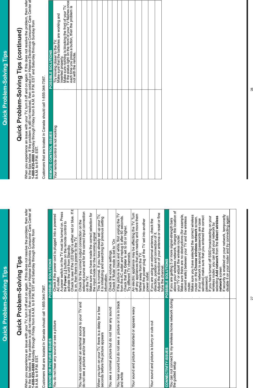 27 28Quick Problem-Solving TipsWhen you experience an issue with your TV, turn it off and on again. If this does not resolve the problem, then refer to the tips below. If the problem is still not resolved, then contact our Hisense Electronics Consumer Care Center at 1-888-935-8880 Monday through Friday from 8 A.M. to 8 P.M. EST and Saturday through Sunday from 9 A.M. to 6 P.M. EST.Customers that are located in Canada should call 1-855-344-7367.Quick Problem-Solving TipsSOUND OR PICTURE ISSUES POSSIBLE SOLUTIONSYou do not hear any sound or see a picture ・  Check if the power cord is plugged into a powered AC outlet.・  A power switch on the TV must be turned on. Press the Power [ ] button on the remote control to activate the unit from Standby.・  Check to see if the LED light is either red or blue. If it is on, then there is power to the TV.You have connected an external source to your TV and do not see a picture and/or hear sound ・  Check for the correct output connection on the external source and for the correct input connection on the TV.・  Make sure you have made the correct selection for the input mode for the incoming signalWhen you turn on your TV, there is a delay for a few seconds before the picture appears ・  This is normal. If you have already set up your TV, it is initializing and searching for previous setting information.You see a normal picture but do not hear any sound ・  Check the volume settings.・  Check if ‘Mute’ mode is set to “OnYou hear sound but do not see a  picture or it is in black and white ・  ,IWKHSLFWXUHLVEODFNDQGZKLWH¿UVWXQSOXJWKH79from the AC outlet and replug it after 60 seconds.・  Check that the Color is set to 50 or higher. ・  Try different TV channels.Your sound and picture is distorted or appears wavy ・  An electric appliance may be affecting the TV. Turn off any appliances that are nearby and move them farther away from the TV.・  Insert the power plug of the TV set into another power outlet.Your sound and picture is blurry or cuts out ・  If you are using an external antenna, check the direction, position and connection of it.・  $GMXVWWKHGLUHFWLRQRI\RXUDQWHQQDRUUHVHWRU¿QHtune the channel.CONNECTIVITY ISSUES POSSIBLE SOLUTIONSYou can not connect to my wireless home network during the guided setup ・  If you are getting 3 or more signal-strength bars above your wireless network, change the location of your TV or adjust the wireless router. ・  Make sure there are no obstructions (for example, cement walls) between your TV and the wireless router.・  Make sure you have selected the correct wireless router on the Choose wireless network screen.・  If your network is secured (passwords are case sensitive) make sure that you entered the correct password.・  If you have turned off SSID broadcasting on your wireless router, you can add your network by selecting Add network from the Select wireless network screen・  If security is enabled on your network, temporarily disable it on your router and try connecting againQuick Problem-Solving Tips (continued)When you experience an issue with your TV, turn it off and on again. If this does not resolve the problem, then refer to the tips below. If the problem is still not resolved, then contact our Hisense Electronics Consumer Care Center at 1-888-935-8880 Monday through Friday from 8 A.M. to 8 P.M. EST and Saturday through Sunday from 9 A.M. to 6 P.M. EST.Customers that are located in Canada should call 1-855-344-7367.REMOTE CONTROL ISSUES POSSIBLE SOLUTIONSYour remote control is not working ・  Try moving closer to the TV.・  Make sure that the batteries are working and inserted properly. ・  Make sure nothing is blocking the front of your TV.・  ,IWKHVWDWXVOLJKWRQWKHIURQWRI\RXU79ÀDVKHVRQFHeach time you press a button, then the problem is not with the remote.Quick Problem-Solving Tips