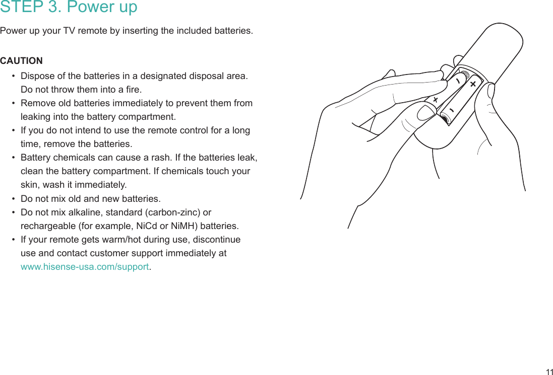 11STEP 3. Power up Power up your TV remote by inserting the included batteries.CAUTION•  Dispose of the batteries in a designated disposal area.  Do not throw them into a fire.•  Remove old batteries immediately to prevent them from  leaking into the battery compartment.•  If you do not intend to use the remote control for a long time, remove the batteries.•  Battery chemicals can cause a rash. If the batteries leak, clean the battery compartment. If chemicals touch your skin, wash it immediately.•  Do not mix old and new batteries.•  Do not mix alkaline, standard (carbon-zinc) or rechargeable (for example, NiCd or NiMH) batteries.•  If your remote gets warm/hot during use, discontinue  use and contact customer support immediately at  www.hisense-usa.com/support.