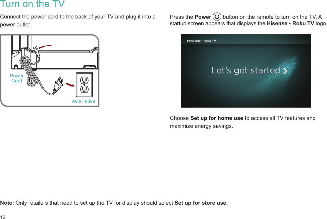 12Press the Power   button on the remote to turn on the TV. A startup screen appears that displays the Hisense • Roku TV logo.    Choose Set up for home use to access all TV features and maximize energy savings. Turn on the TVConnect the power cord to the back of your TV and plug it into a power outlet. Note: Only retailers that need to set up the TV for display should select Set up for store use.  Wall OutletPower Cord