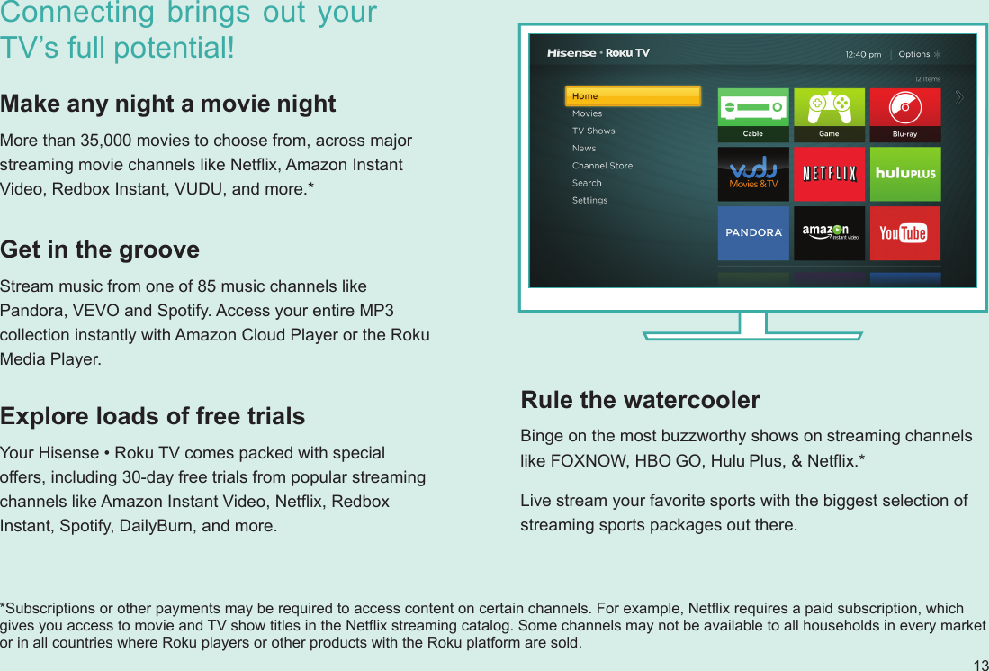 13Connecting brings out your TV’s full potential!Make any night a movie nightMore than 35,000 movies to choose from, across major streaming movie channels like Netflix, Amazon Instant Video, Redbox Instant, VUDU, and more.*Explore loads of free trialsYour Hisense • Roku TV comes packed with special offers, including 30-day free trials from popular streaming channels like Amazon Instant Video, Netflix, Redbox Instant, Spotify, DailyBurn, and more. Rule the watercoolerBinge on the most buzzworthy shows on streaming channels like FOXNOW, HBO GO, Hulu Plus, &amp; Netflix.* Live stream your favorite sports with the biggest selection of streaming sports packages out there.Get in the grooveStream music from one of 85 music channels like Pandora, VEVO and Spotify. Access your entire MP3 collection instantly with Amazon Cloud Player or the Roku Media Player.*Subscriptions or other payments may be required to access content on certain channels. For example, Netflix requires a paid subscription, which gives you access to movie and TV show titles in the Netflix streaming catalog. Some channels may not be available to all households in every market or in all countries where Roku players or other products with the Roku platform are sold.