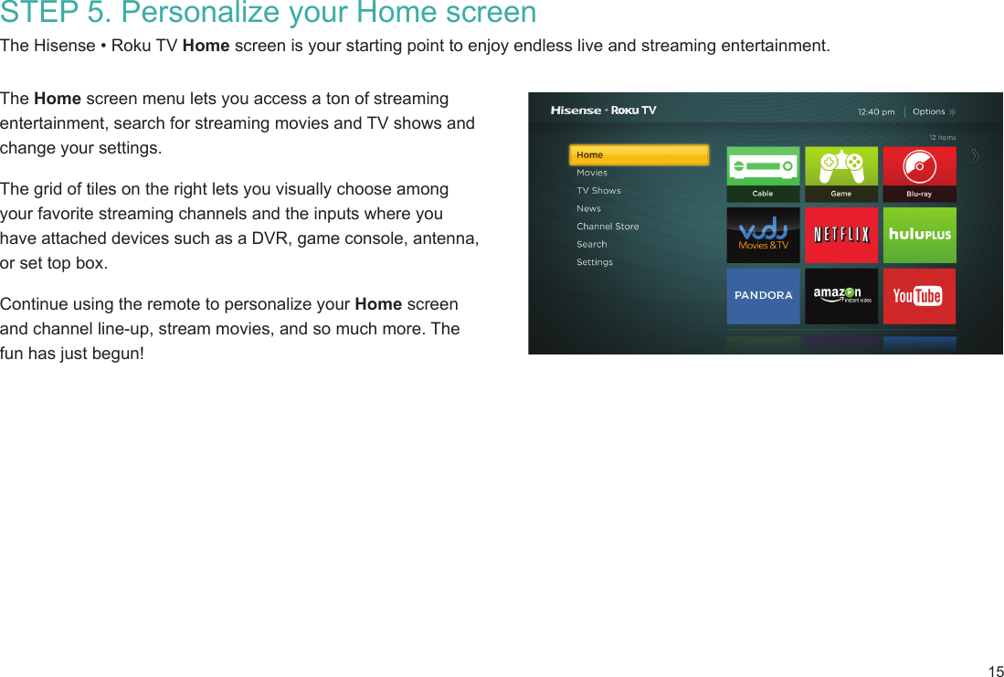 15STEP 5. Personalize your Home screenThe Hisense • Roku TV Home screen is your starting point to enjoy endless live and streaming entertainment. The Home screen menu lets you access a ton of streaming entertainment, search for streaming movies and TV shows and change your settings.The grid of tiles on the right lets you visually choose among your favorite streaming channels and the inputs where you have attached devices such as a DVR, game console, antenna, or set top box. Continue using the remote to personalize your Home screen and channel line-up, stream movies, and so much more. The fun has just begun!