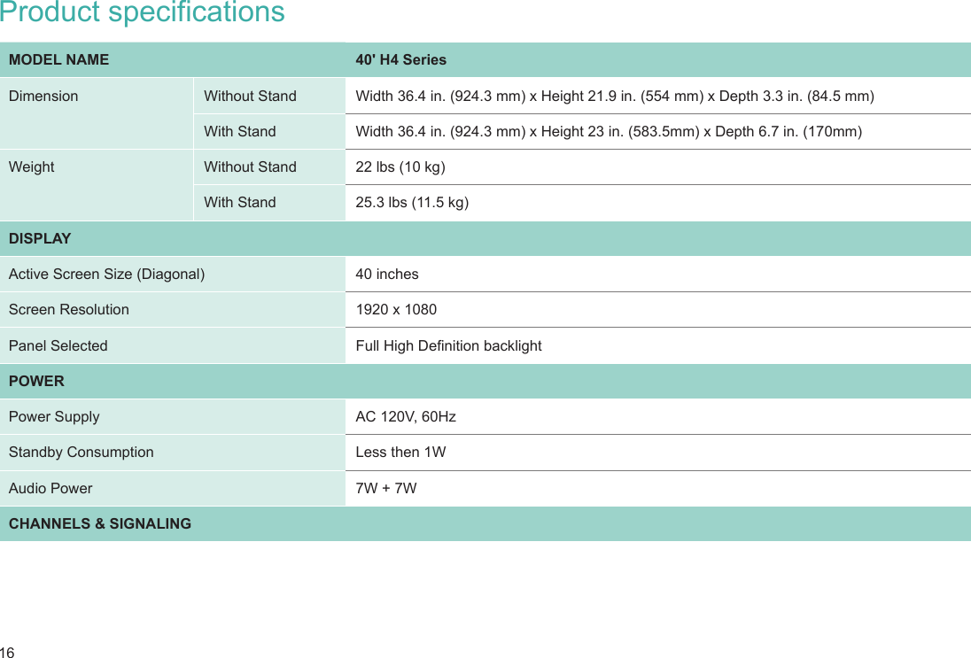 16Product specificationsMODEL NAME 40&apos; H4 SeriesDimension  Without Stand Width 36.4 in. (924.3 mm) x Height 21.9 in. (554 mm) x Depth 3.3 in. (84.5 mm)With Stand Width 36.4 in. (924.3 mm) x Height 23 in. (583.5mm) x Depth 6.7 in. (170mm)Weight Without Stand 22 lbs (10 kg)With Stand 25.3 lbs (11.5 kg)DISPLAYActive Screen Size (Diagonal) 40 inchesScreen Resolution 1920 x 1080Panel Selected Full High Denition backlightPOWERPower Supply AC 120V, 60HzStandby Consumption Less then 1WAudio Power 7W + 7WCHANNELS &amp; SIGNALING