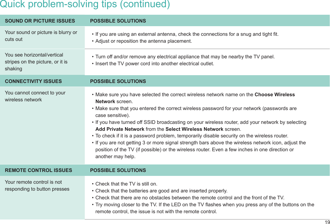 19SOUND OR PICTURE ISSUES POSSIBLE SOLUTIONSYour sound or picture is blurry or cuts out• If you are using an external antenna, check the connections for a snug and tight t.• Adjust or reposition the antenna placement.You see horizontal/vertical stripes on the picture, or it is shaking• Turn off and/or remove any electrical appliance that may be nearby the TV panel.• Insert the TV power cord into another electrical outlet.CONNECTIVITY ISSUES POSSIBLE SOLUTIONSYou cannot connect to your wireless network• Make sure you have selected the correct wireless network name on the Choose Wireless  Network screen.• Make sure that you entered the correct wireless password for your network (passwords are  case sensitive).• If you have turned off SSID broadcasting on your wireless router, add your network by selecting  Add Private Network from the Select Wireless Network screen.• To check if it is a password problem, temporarily disable security on the wireless router.• If you are not getting 3 or more signal strength bars above the wireless network icon, adjust the position of the TV (if possible) or the wireless router. Even a few inches in one direction or  another may help.REMOTE CONTROL ISSUES POSSIBLE SOLUTIONSYour remote control is not responding to button presses• Check that the TV is still on.• Check that the batteries are good and are inserted properly.• Check that there are no obstacles between the remote control and the front of the TV.• Try moving closer to the TV. If the LED on the TV ashes when you press any of the buttons on the remote control, the issue is not with the remote control.Quick problem-solving tips (continued)