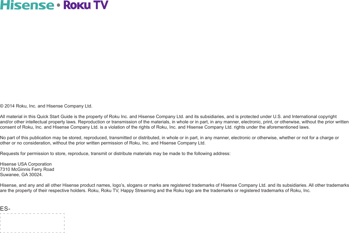 © 2014 Roku, Inc. and Hisense Company Ltd.All material in this Quick Start Guide is the property of Roku Inc. and Hisense Company Ltd. and its subsidiaries, and is protected under U.S. and International copyright  and/or other intellectual property laws. Reproduction or transmission of the materials, in whole or in part, in any manner, electronic, print, or otherwise, without the prior written consent of Roku, Inc. and Hisense Company Ltd. is a violation of the rights of Roku, Inc. and Hisense Company Ltd. rights under the aforementioned laws. No part of this publication may be stored, reproduced, transmitted or distributed, in whole or in part, in any manner, electronic or otherwise, whether or not for a charge or other or no consideration, without the prior written permission of Roku, Inc. and Hisense Company Ltd.Requests for permission to store, reproduce, transmit or distribute materials may be made to the following address: Hisense USA Corporation 7310 McGinnis Ferry Road Suwanee, GA 30024.Hisense, and any and all other Hisense product names, logo’s, slogans or marks are registered trademarks of Hisense Company Ltd. and its subsidiaries. All other trademarks are the property of their respective holders. Roku, Roku TV, Happy Streaming and the Roku logo are the trademarks or registered trademarks of Roku, Inc.ES-