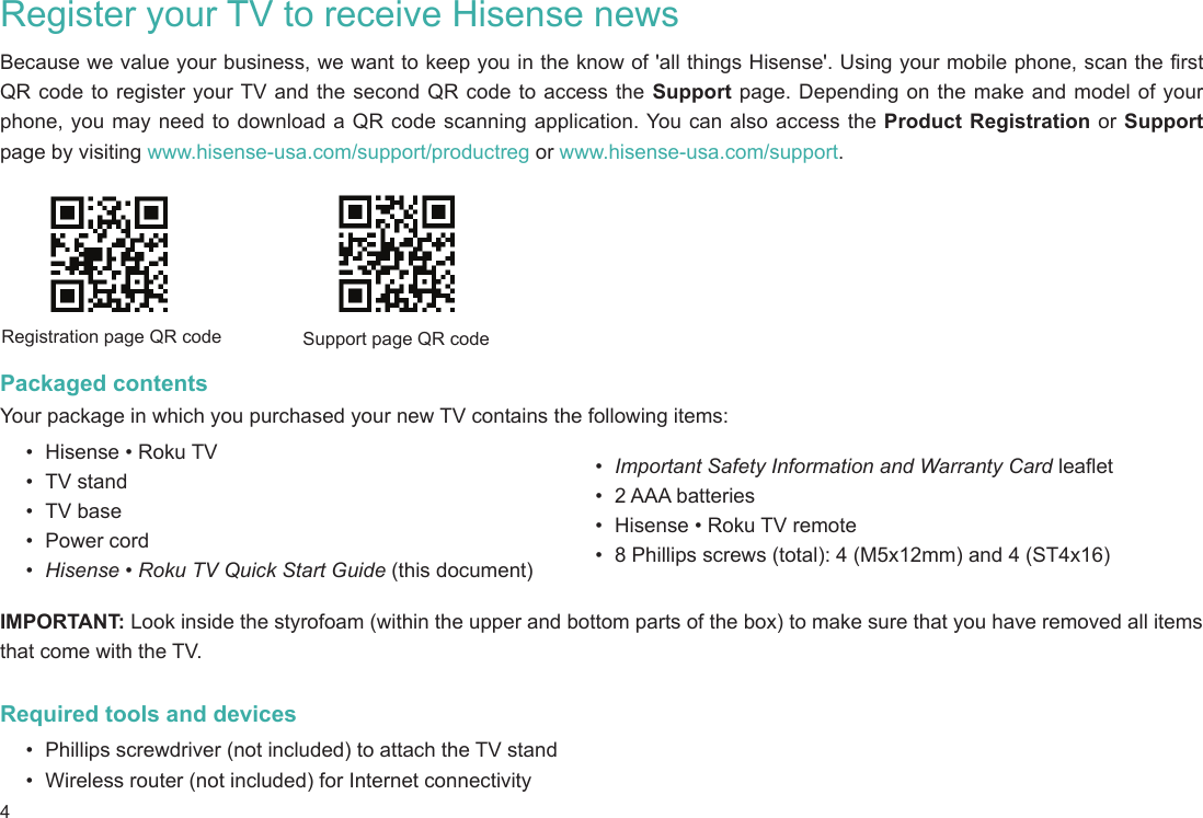 4Register your TV to receive Hisense newsBecause we value your business, we want to keep you in the know of &apos;all things Hisense&apos;. Using your mobile phone, scan the first QR code to register your TV and the second QR code to access the Support page. Depending on the make and model of your phone, you may need to download a QR code scanning application. You can also access the Product Registration or Support page by visiting www.hisense-usa.com/support/productreg or www.hisense-usa.com/support.Packaged contentsYour package in which you purchased your new TV contains the following items:•  Hisense • Roku TV•  TV stand•  TV base•  Power cord•  Hisense • Roku TV Quick Start Guide (this document)Registration page QR code Support page QR code•  Important Safety Information and Warranty Card leaflet•  2 AAA batteries•  Hisense • Roku TV remote•  8 Phillips screws (total): 4 (M5x12mm) and 4 (ST4x16)IMPORTANT: Look inside the styrofoam (within the upper and bottom parts of the box) to make sure that you have removed all items that come with the TV.Required tools and devices•  Phillips screwdriver (not included) to attach the TV stand•  Wireless router (not included) for Internet connectivity