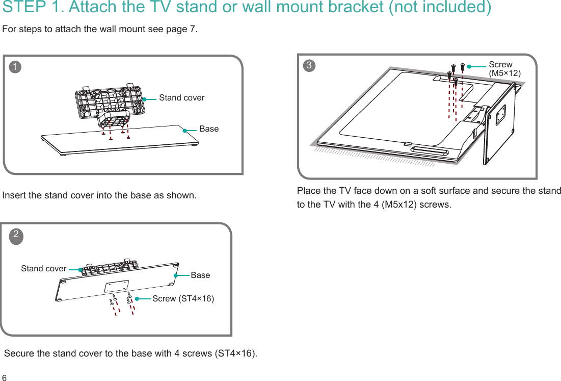 6 1BaseStand coverScrew (ST4×16)BaseStand cover 2STEP 1. Attach the TV stand or wall mount bracket (not included) For steps to attach the wall mount see page 7.Insert the stand cover into the base as shown.Secure the stand cover to the base with 4 screws (ST4×16).Place the TV face down on a soft surface and secure the stand to the TV with the 4 (M5x12) screws.    3 Screw (M5×12)