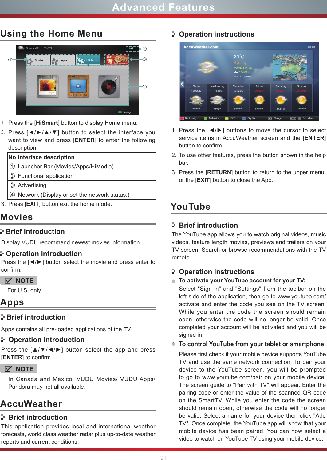 21Advanced Features1. Press the [HiSmart] button to display Home menu.2. Press  [◄/►/▲/▼] button  to  select  the  interface  you want to view and press [ENTER] to enter the following description.No Interface description①Launcher Bar (Movies/Apps/HiMedia)②Functional application③Advertising④Network (Display or set the network status.) 3. Press [EXIT] button exit the home mode.Using the Home Menu1243Display VUDU recommend newest movies information.Press the [◄/►] button select the movie and press enter to confirm. Brief introductionApps contains all pre-loaded applications of the TV.  Operation introductionPress  the  [▲/▼/◄/►]  button  select  the  app  and  press [ENTER] to confirm.Movies Brief introduction Operation introductionBrief introductionThis application provides local and international weather forecasts, world class weather radar plus up-to-date weather reports and current conditions.Operation instructions      AccuWeather.com®10/1021℃SydneyMostly Cloudy5 24MPH2:28 PM UpdatedToday1/29/201320/28℃20/27℃20/27℃20/29℃20/29℃20/26℃1/30/2013 1/31/2013  2/1/2013 2/2/2013 2/3/2013WednesdayDel this city Add a city ˚C/˚F City List Change Set defaultSaturday SundayThursday Friday1. Press the  [◄/►] buttons  to move  the cursor  to select service items in AccuWeather screen and the [ENTER] button to confirm.2. To use other features, press the button shown in the help bar.3. Press the [RETURN] button to return to the upper menu, or the [EXIT] button to close the App.YouTubeBrief introductionThe YouTube app allows you to watch original videos, music videos, feature length movies, previews and trailers on your TV screen. Search or browse recommendations with the TV remote.Operation instructionsTo activate your YouTube account for your TV:Select &quot;Sign in&quot; and &quot;Settings&quot; from the toolbar on the left side of the application, then go to www.youtube.com/activate and enter the code you see on the TV screen. While you enter the code the screen should remain open, otherwise the code will no longer be valid. Once completed your account will be activated and you will be signed in.To control YouTube from your tablet or smartphone:Please first check if your mobile device supports YouTube TV and use the same network connection. To pair your device to the YouTube screen, you will be prompted to go to www.youtube.com/pair on your mobile device. The screen guide to &quot;Pair with TV&quot; will appear. Enter the pairing code or enter the value of the scanned QR code on the SmartTV. While you enter the code the screen should remain open, otherwise the code will no longer be valid. Select a name for your device then click &quot;Add TV&quot;. Once complete, the YouTube app will show that your mobile device has been paired. You can now select a video to watch on YouTube TV using your mobile device.NOTEFor U.S. only.NOTEIn Canada and Mexico, VUDU Movies/ VUDU Apps/ Pandora may not all available.AppsAccuWeather