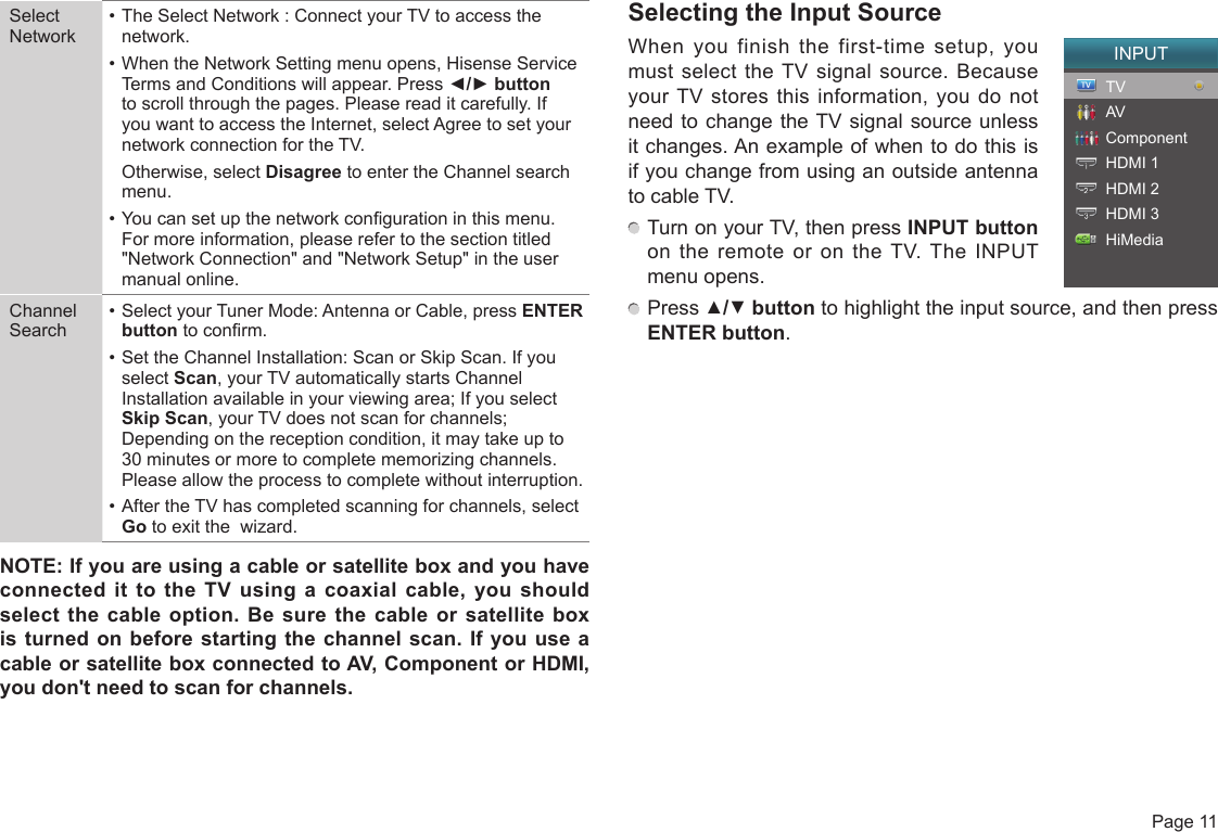  Page 11Select Network• The Select Network : Connect your TV to access the network.• When the Network Setting menu opens, Hisense Service Terms and Conditions will appear. Press ◄/►button to scroll through the pages. Please read it carefully. If you want to access the Internet, select Agree to set your network connection for the TV.  Otherwise, select Disagree to enter the Channel search menu.• You can set up the network conguration in this menu. For more information, please refer to the section titled &quot;Network Connection&quot; and &quot;Network Setup&quot; in the user manual online.Channel Search• Select your Tuner Mode: Antenna or Cable, press ENTER button to conrm.• Set the Channel Installation: Scan or Skip Scan. If you select Scan, your TV automatically starts Channel Installation available in your viewing area; If you select Skip Scan, your TV does not scan for channels; Depending on the reception condition, it may take up to 30 minutes or more to complete memorizing channels. Please allow the process to complete without interruption.• After the TV has completed scanning for channels, select Go to exit the  wizard.NOTE:IfyouareusingacableorsatelliteboxandyouhaveconnectedittotheTVusingacoaxialcable,youshouldselectthe cableoption.Besure thecableorsatelliteboxisturnedonbeforestartingthechannelscan.IfyouuseacableorsatelliteboxconnectedtoAV,ComponentorHDMI,youdon&apos;tneedtoscanforchannels.Selecting the Input SourceWhen you finish the first-time setup, you must select the TV signal source. Because your TV stores this information, you do not need to change the TV signal source unless it changes. An example of when to do this is if you change from using an outside antenna to cable TV. Turn on your TV, then press INPUT button on the remote or on the TV. The INPUT menu opens. Press ▲/▼ button to highlight the input source, and then press ENTER button.INPUTTVAVComponentHDMI 1HDMI 2HDMI 3HiMedia