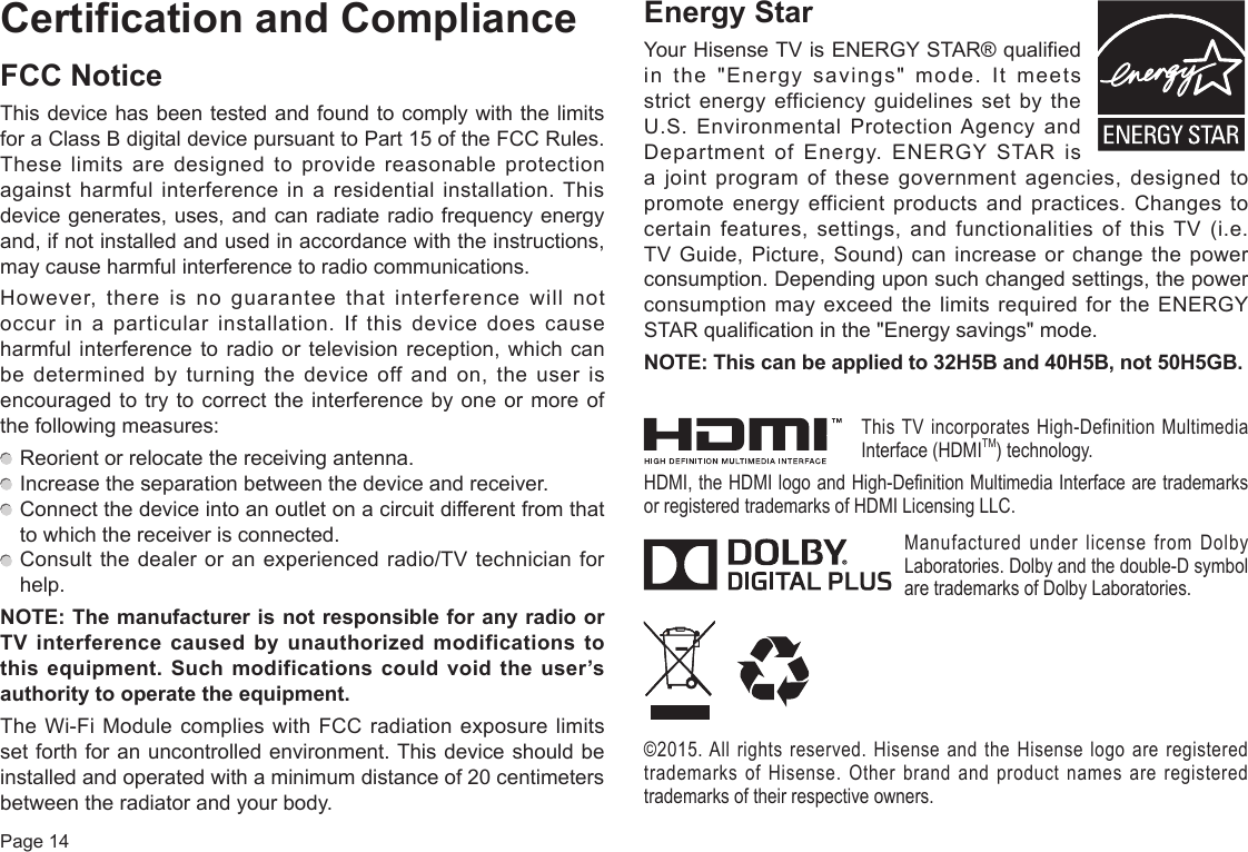 Page 14Certification and ComplianceFCC NoticeThis device has been tested and found to comply with the limits for a Class B digital device pursuant to Part 15 of the FCC Rules. These limits are designed to provide reasonable protection against harmful interference in a residential installation. This device generates, uses, and can radiate radio frequency energy and, if not installed and used in accordance with the instructions, may cause harmful interference to radio communications.However, there is no guarantee that interference will not occur in a particular installation. If this device does cause harmful interference to radio or television reception, which can be determined by turning the device off and on, the user is encouraged to try to correct the interference by one or more of the following measures:  Reorient or relocate the receiving antenna.  Increase the separation between the device and receiver.  Connect the device into an outlet on a circuit different from that to which the receiver is connected.  Consult the dealer or an experienced radio/TV technician for help.NOTE:ThemanufacturerisnotresponsibleforanyradioorTVinterference causedbyunauthorizedmodificationstothis equipment. Such modifications could void the user’s authoritytooperatetheequipment.The Wi-Fi Module complies with FCC radiation exposure limits set forth for an uncontrolled environment. This device should be installed and operated with a minimum distance of 20 centimeters between the radiator and your body.EnergyStarYour Hisense TV is ENERGY STAR® qualified in the &quot;Energy savings&quot; mode. It meets strict energy efficiency guidelines set by the U.S. Environmental Protection Agency and Department of Energy. ENERGY STAR is a joint program of these government agencies, designed to promote energy efficient products and practices. Changes to certain features, settings, and functionalities of this TV (i.e. TV Guide, Picture, Sound) can increase or change the power consumption. Depending upon such changed settings, the power consumption may exceed the limits required for the ENERGY STAR qualification in the &quot;Energy savings&quot; mode.NOTE:Thiscanbeappliedto32H5Band40H5B,not50H5GB.This TV incorporates High-Definition Multimedia Interface (HDMITM) technology.HDMI, the HDMI logo and High-Definition Multimedia Interface are trademarks or registered trademarks of HDMI Licensing LLC.Manufactured under license from Dolby Laboratories. Dolby and the double-D symbol are trademarks of Dolby Laboratories.©2015. All rights reserved. Hisense and the Hisense logo are registered trademarks of Hisense. Other brand and product names are registered trademarks of their respective owners.