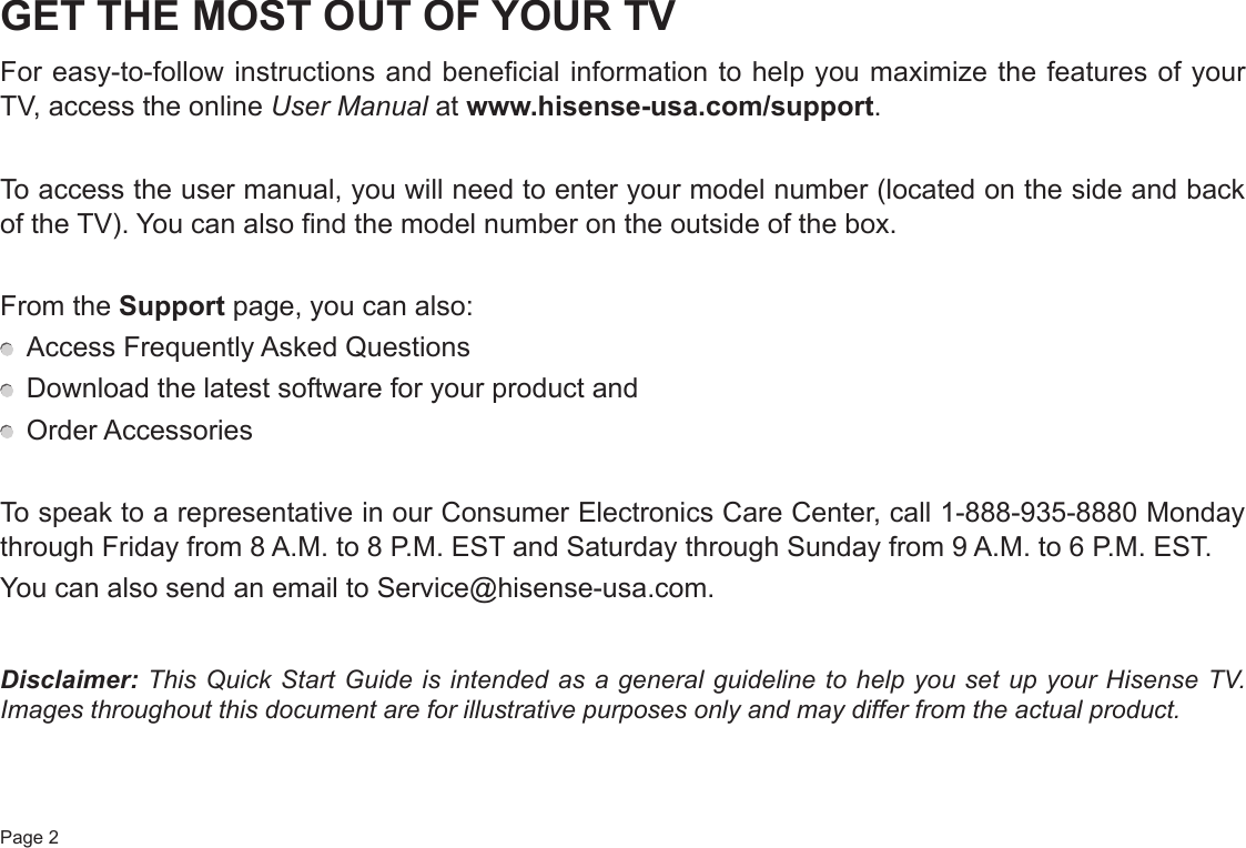 Page 2GET THE MOST OUT OF YOUR TVFor easy-to-follow instructions and beneficial information to help you maximize the features of your TV, access the online User Manual at www.hisense-usa.com/support.To access the user manual, you will need to enter your model number (located on the side and back of the TV). You can also find the model number on the outside of the box.From the Support page, you can also:  Access Frequently Asked Questions  Download the latest software for your product and  Order AccessoriesTo speak to a representative in our Consumer Electronics Care Center, call 1-888-935-8880 Monday through Friday from 8 A.M. to 8 P.M. EST and Saturday through Sunday from 9 A.M. to 6 P.M. EST.You can also send an email to Service@hisense-usa.com.Disclaimer: This Quick Start Guide is intended as a general guideline to help you set up your Hisense TV. Images throughout this document are for illustrative purposes only and may differ from the actual product.