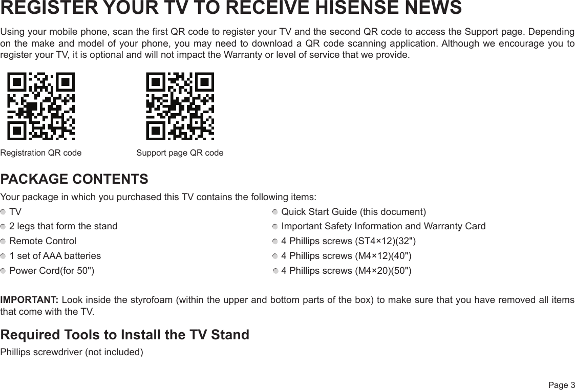  Page 3REGISTER YOUR TV TO RECEIVE HISENSE NEWSUsing your mobile phone, scan the first QR code to register your TV and the second QR code to access the Support page. Depending on the make and model of your phone, you may need to download a QR code scanning application. Although we encourage you to register your TV, it is optional and will not impact the Warranty or level of service that we provide.PACKAGE CONTENTSYour package in which you purchased this TV contains the following items: TV   Quick Start Guide (this document) 2 legs that form the stand   Important Safety Information and Warranty Card Remote Control   4 Phillips screws (ST4×12)(32&quot;) 1 set of AAA batteries   4 Phillips screws (M4×12)(40&quot;) Power Cord(for 50&quot;)                                                                     4 Phillips screws (M4×20)(50&quot;)IMPORTANT: Look inside the styrofoam (within the upper and bottom parts of the box) to make sure that you have removed all items that come with the TV.Required Tools to Install the TV StandPhillips screwdriver (not included)Registration QR code Support page QR code