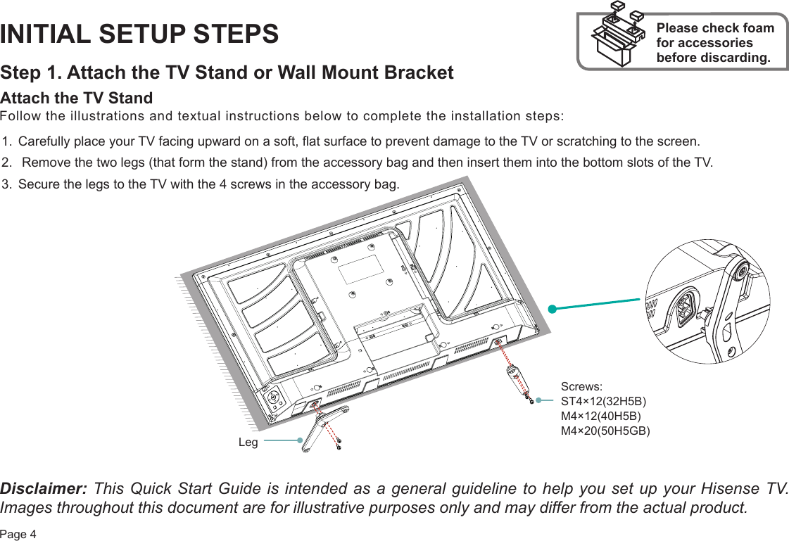 Page 4INITIAL SETUP STEPSStep 1. Attach the TV Stand or Wall Mount BracketAttach the TV Stand Please check foam for accessories before discarding.Follow the illustrations and textual instructions below to complete the installation steps:1. Carefully place your TV facing upward on a soft, flat surface to prevent damage to the TV or scratching to the screen.2.  Remove the two legs (that form the stand) from the accessory bag and then insert them into the bottom slots of the TV.3. Secure the legs to the TV with the 4 screws in the accessory bag.Disclaimer: This Quick Start Guide is intended as a general guideline to help you set up your Hisense TV. Images throughout this document are for illustrative purposes only and may differ from the actual product. Screws: ST4×12(32H5B) M4×12(40H5B) M4×20(50H5GB)Leg
