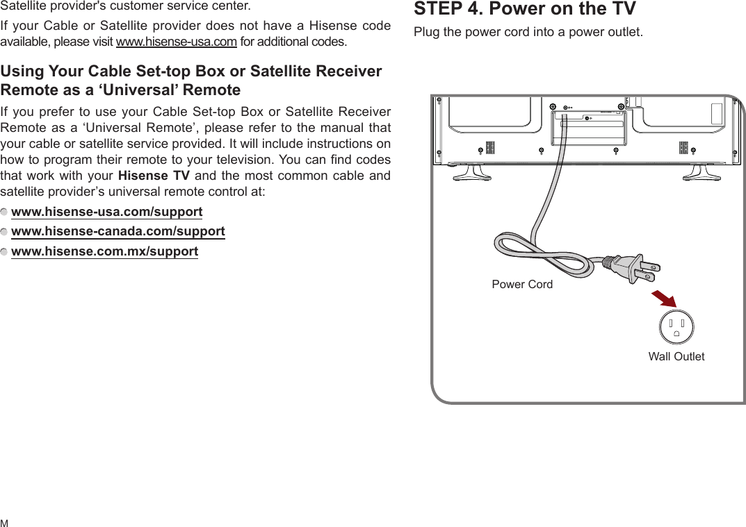 MSTEP 4. Power on the TVPlug the power cord into a power outlet.Satellite provider&apos;s customer service center.If your Cable or Satellite provider does not have a Hisense code available, please visit www.hisense-usa.com for additional codes.UsingYourCableSet-topBoxorSatelliteReceiverRemote as a ‘Universal’ RemoteIf you prefer to use your Cable Set-top Box or Satellite Receiver Remote as a ‘Universal Remote’, please refer to the manual that your cable or satellite service provided. It will include instructions on how to program their remote to your television. You can find codes that work with your Hisense TV and the most common cable and satellite provider’s universal remote control at:  www.hisense-usa.com/support    www.hisense-canada.com/support    www.hisense.com.mx/supportWall OutletPower Cord