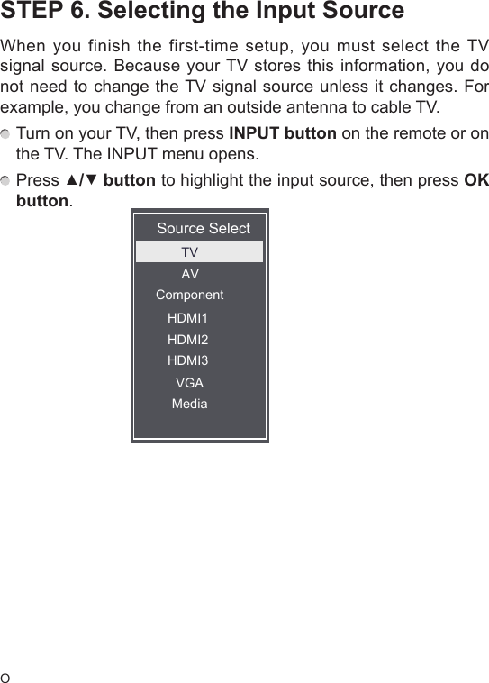 OSTEP 6. Selecting the Input SourceWhen you finish the first-time setup, you must select the TV signal source. Because your TV stores this information, you do not need to change the TV signal source unless it changes. For example, you change from an outside antenna to cable TV. Turn on your TV, then press INPUT button on the remote or on the TV. The INPUT menu opens. Press ▲/▼button to highlight the input source, then press OK button.Source SelectTVAVComponentVGAHDMI1HDMI2HDMI3Media