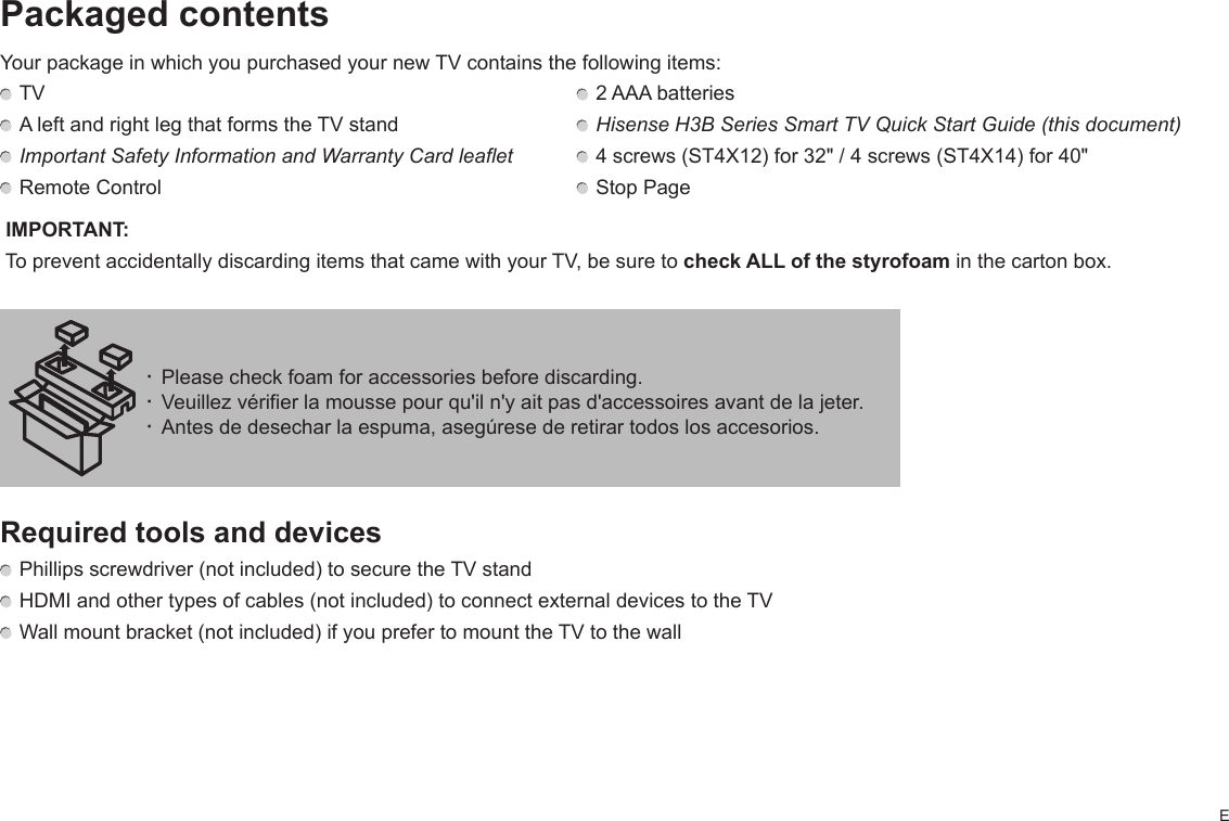 EPackaged contentsYour package in which you purchased your new TV contains the following items: TV    2 AAA batteries A left and right leg that forms the TV stand   Hisense H3B Series Smart TV Quick Start Guide (this document) Important Safety Information and Warranty Card leaflet   4 screws (ST4X12) for 32&quot; / 4 screws (ST4X14) for 40&quot; Remote Control   Stop Page IMPORTANT:  To prevent accidentally discarding items that came with your TV, be sure to check ALL of the styrofoam in the carton box.Required tools and devices Phillips screwdriver (not included) to secure the TV stand HDMI and other types of cables (not included) to connect external devices to the TV Wall mount bracket (not included) if you prefer to mount the TV to the wall· Please check foam for accessories before discarding.· Veuillez vérifier la mousse pour qu&apos;il n&apos;y ait pas d&apos;accessoires avant de la jeter.· Antes de desechar la espuma, asegúrese de retirar todos los accesorios.