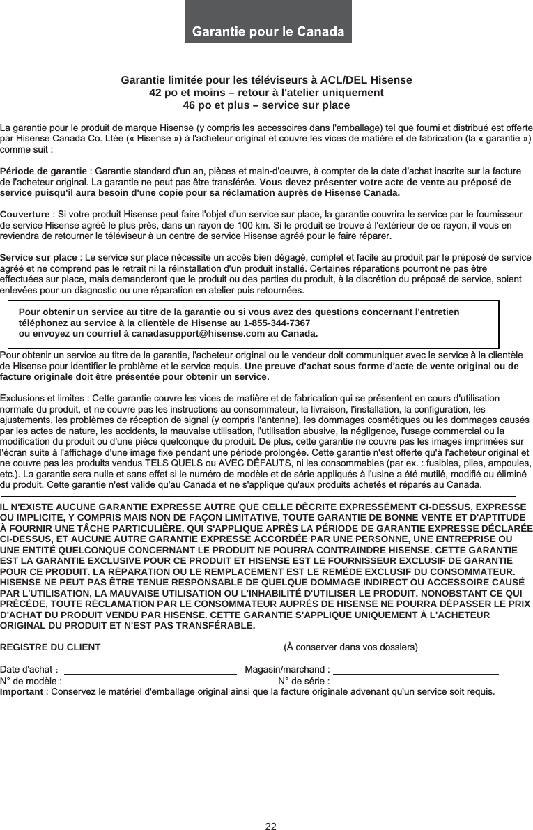 22Garantie limitée pour les téléviseurs à ACL/DEL Hisense 42 po et moins – retour à l&apos;atelier uniquement 46 po et plus – service sur placeLa garantie pour le produit de marque Hisense (y compris les accessoires dans l&apos;emballage) tel que fourni et distribué est offerte par Hisense Canada Co. Ltée (« Hisense ») à l&apos;acheteur original et couvre les vices de matière et de fabrication (la « garantie ») comme suit : Période de garantie : Garantie standard d&apos;un an, pièces et main-d&apos;oeuvre, à compter de la date d&apos;achat inscrite sur la facture de l&apos;acheteur original. La garantie ne peut pas être transférée. Vous devez présenter votre acte de vente au préposé de service puisqu&apos;il aura besoin d&apos;une copie pour sa réclamation auprès de Hisense Canada.Couverture : Si votre produit Hisense peut faire l&apos;objet d&apos;un service sur place, la garantie couvrira le service par le fournisseur de service Hisense agréé le plus près, dans un rayon de 100 km. Si le produit se trouve à l&apos;extérieur de ce rayon, il vous en reviendra de retourner le téléviseur à un centre de service Hisense agréé pour le faire réparer. Service sur place : Le service sur place nécessite un accès bien dégagé, complet et facile au produit par le préposé de service agréé et ne comprend pas le retrait ni la réinstallation d&apos;un produit installé. Certaines réparations pourront ne pas être effectuées sur place, mais demanderont que le produit ou des parties du produit, à la discrétion du préposé de service, soient enlevées pour un diagnostic ou une réparation en atelier puis retournées. Pour obtenir un service au titre de la garantie ou si vous avez des questions concernant l&apos;entretien téléphonez au service à la clientèle de Hisense au 1-855-344-7367  ou envoyez un courriel à canadasupport@hisense.com au Canada. Pour obtenir un service au titre de la garantie, l&apos;acheteur original ou le vendeur doit communiquer avec le service à la clientèle de Hisense pour identifier le problème et le service requis. Une preuve d&apos;achat sous forme d&apos;acte de vente original ou de facture originale doit être présentée pour obtenir un service.Exclusions et limites : Cette garantie couvre les vices de matière et de fabrication qui se présentent en cours d&apos;utilisation normale du produit, et ne couvre pas les instructions au consommateur, la livraison, l&apos;installation, la configuration, les ajustements, les problèmes de réception de signal (y compris l&apos;antenne), les dommages cosmétiques ou les dommages causés par les actes de nature, les accidents, la mauvaise utilisation, l&apos;utilisation abusive, la négligence, l&apos;usage commercial ou lamodification du produit ou d&apos;une pièce quelconque du produit. De plus, cette garantie ne couvre pas les images imprimées sur l&apos;écran suite à l&apos;affichage d&apos;une image fixe pendant une période prolongée. Cette garantie n&apos;est offerte qu&apos;à l&apos;acheteur original et ne couvre pas les produits vendus TELS QUELS ou AVEC DÉFAUTS, ni les consommables (par ex. : fusibles, piles, ampoules, etc.). La garantie sera nulle et sans effet si le numéro de modèle et de série appliqués à l&apos;usine a été mutilé, modifié ou éliminédu produit. Cette garantie n&apos;est valide qu&apos;au Canada et ne s&apos;applique qu&apos;aux produits achetés et réparés au Canada. IL N&apos;EXISTE AUCUNE GARANTIE EXPRESSE AUTRE QUE CELLE DÉCRITE EXPRESSÉMENT CI-DESSUS, EXPRESSE OU IMPLICITE, Y COMPRIS MAIS NON DE FAÇON LIMITATIVE, TOUTE GARANTIE DE BONNE VENTE ET D&apos;APTITUDE À FOURNIR UNE TÂCHE PARTICULIÈRE, QUI S&apos;APPLIQUE APRÈS LA PÉRIODE DE GARANTIE EXPRESSE DÉCLARÉE CI-DESSUS, ET AUCUNE AUTRE GARANTIE EXPRESSE ACCORDÉE PAR UNE PERSONNE, UNE ENTREPRISE OU UNE ENTITÉ QUELCONQUE CONCERNANT LE PRODUIT NE POURRA CONTRAINDRE HISENSE. CETTE GARANTIE EST LA GARANTIE EXCLUSIVE POUR CE PRODUIT ET HISENSE EST LE FOURNISSEUR EXCLUSIF DE GARANTIE POUR CE PRODUIT. LA RÉPARATION OU LE REMPLACEMENT EST LE REMÈDE EXCLUSIF DU CONSOMMATEUR. HISENSE NE PEUT PAS ÊTRE TENUE RESPONSABLE DE QUELQUE DOMMAGE INDIRECT OU ACCESSOIRE CAUSÉ PAR L&apos;UTILISATION, LA MAUVAISE UTILISATION OU L&apos;INHABILITÉ D&apos;UTILISER LE PRODUIT. NONOBSTANT CE QUI PRÉCÈDE, TOUTE RÉCLAMATION PAR LE CONSOMMATEUR AUPRÈS DE HISENSE NE POURRA DÉPASSER LE PRIX D&apos;ACHAT DU PRODUIT VENDU PAR HISENSE. CETTE GARANTIE S&apos;APPLIQUE UNIQUEMENT À L&apos;ACHETEUR ORIGINAL DU PRODUIT ET N&apos;EST PAS TRANSFÉRABLE.REGISTRE DU CLIENT                                                                      (À conserver dans vos dossiers) Date d&apos;achat ˖                                                                     Magasin/marchand :            N° de modèle :                                  N° de série :            Important : Conservez le matériel d&apos;emballage original ainsi que la facture originale advenant qu&apos;un service soit requis.