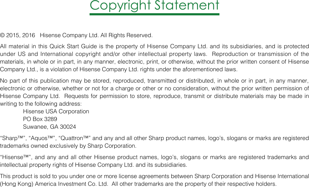 Copyright Statement© 2015, 2016   Hisense Company Ltd. All Rights Reserved.All material in this Quick Start Guide is the property of Hisense Company Ltd. and its subsidiaries, and is protected under US and International copyright and/or other intellectual property laws.  Reproduction or transmission of the materials, in whole or in part, in any manner, electronic, print, or otherwise, without the prior written consent of Hisense Company Ltd., is a violation of Hisense Company Ltd. rights under the aforementioned laws. No part of this publication may be stored, reproduced, transmitted or distributed, in whole or in part, in any manner, electronic or otherwise, whether or not for a charge or other or no consideration, without the prior written permission of Hisense Company Ltd.  Requests for permission to store, reproduce, transmit or distribute materials may be made in writing to the following address:  Hisense USA Corporation   PO Box 3289   Suwanee, GA 30024 “Sharp™”, “Aquos™”, “Quattron™” and any and all other Sharp product names, logo’s, slogans or marks are registered trademarks owned exclusively by Sharp Corporation.“Hisense™”, and any and all other Hisense product names, logo’s, slogans or marks are registered trademarks and intellectual property rights of Hisense Company Ltd. and its subsidiaries. This product is sold to you under one or more license agreements between Sharp Corporation and Hisense International (Hong Kong) America Investment Co. Ltd.  All other trademarks are the property of their respective holders.