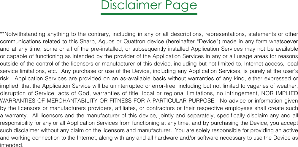 Disclaimer Page**Notwithstanding anything to the contrary, including in any or all descriptions, representations, statements or other communications related to this Sharp, Aquos or Quattron device (hereinafter “Device”) made in any form whatsoever and at any time, some or all of the pre-installed, or subsequently installed Application Services may not be available or capable of functioning as intended by the provider of the Application Services in any or all usage areas for reasons outside of the control of the licensors or manufacturer of this device, including but not limited to, Internet access, local service limitations, etc.  Any purchase or use of the Device, including any Application Services, is purely at the user’s risk.  Application Services are provided on an as-available basis without warranties of any kind, either expressed or implied, that the Application Service will be uninterrupted or error-free, including but not limited to vagaries of weather, disruption of Service, acts of God, warranties of title, local or regional limitations, no infringement, NOR IMPLIED WARRANTIES OF MERCHANTABILITY OR FITNESS FOR A PARTICULAR PURPOSE.  No advice or information given by the licensors or manufacturers providers, affiliates, or contractors or their respective employees shall create such a warranty.  All licensors and the manufacturer of this device, jointly and separately, specifically disclaim any and all responsibility for any or all Application Services from functioning at any time, and by purchasing the Device, you accept such disclaimer without any claim on the licensors and manufacturer.  You are solely responsible for providing an active and working connection to the Internet, along with any and all hardware and/or software necessary to use the Device as intended.