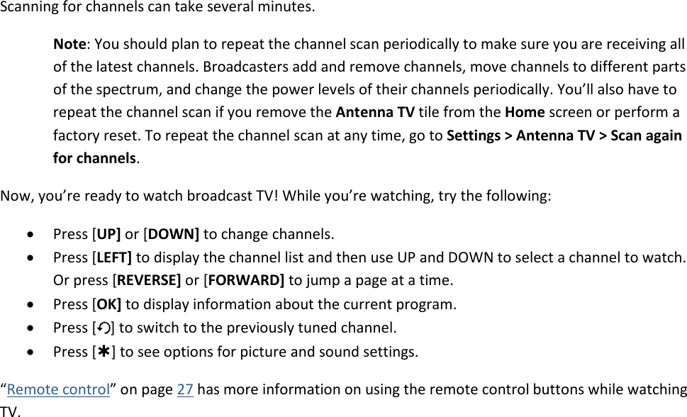   25 Scanning for channels can take several minutes.  Note: You should plan to repeat the channel scan periodically to make sure you are receiving all of the latest channels. Broadcasters add and remove channels, move channels to different parts of the spectrum, and change the power levels of their channels periodically. You’ll also have to repeat the channel scan if you remove the Antenna TV tile from the Home screen or perform a factory reset. To repeat the channel scan at any time, go to Settings &gt; Antenna TV &gt; Scan again for channels. Now, you’re ready to watch broadcast TV! While you’re watching, try the following: • Press [UP] or [DOWN] to change channels. • Press [LEFT] to display the channel list and then use UP and DOWN to select a channel to watch. Or press [REVERSE] or [FORWARD] to jump a page at a time. • Press [OK] to display information about the current program. • Press [ ] to switch to the previously tuned channel. • Press [] to see options for picture and sound settings. “Remote control” on page 27 has more information on using the remote control buttons while watching TV. 