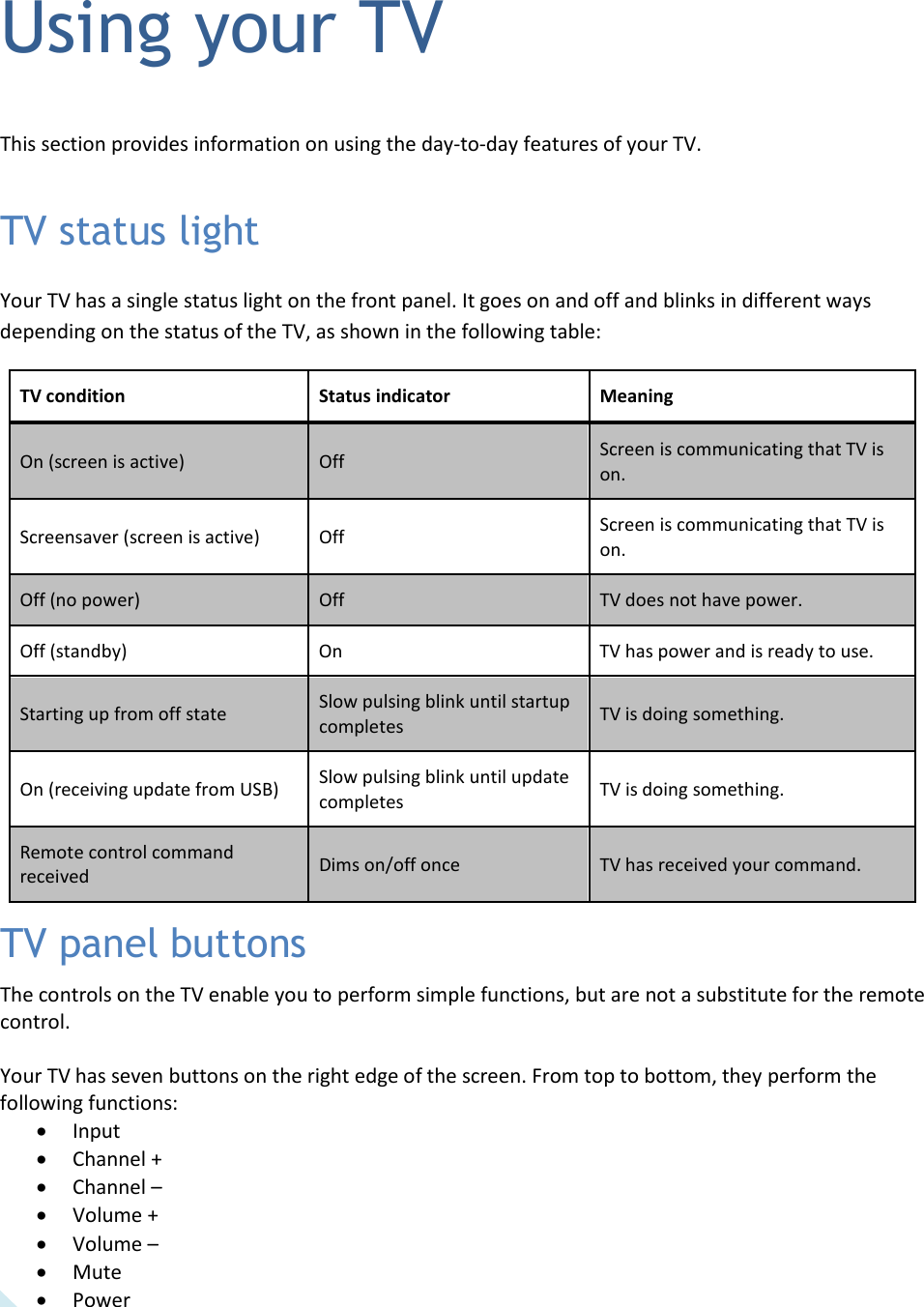   26 Using your TV This section provides information on using the day-to-day features of your TV. TV status light Your TV has a single status light on the front panel. It goes on and off and blinks in different ways depending on the status of the TV, as shown in the following table: TV condition Status indicator Meaning On (screen is active) Off Screen is communicating that TV is on. Screensaver (screen is active) Off Screen is communicating that TV is on. Off (no power) Off TV does not have power. Off (standby) On TV has power and is ready to use. Starting up from off state Slow pulsing blink until startup completes TV is doing something. On (receiving update from USB) Slow pulsing blink until update completes TV is doing something. Remote control command received Dims on/off once TV has received your command. TV panel buttons The controls on the TV enable you to perform simple functions, but are not a substitute for the remote control.  Your TV has seven buttons on the right edge of the screen. From top to bottom, they perform the following functions: • Input • Channel + • Channel –  • Volume + • Volume –  • Mute • Power 